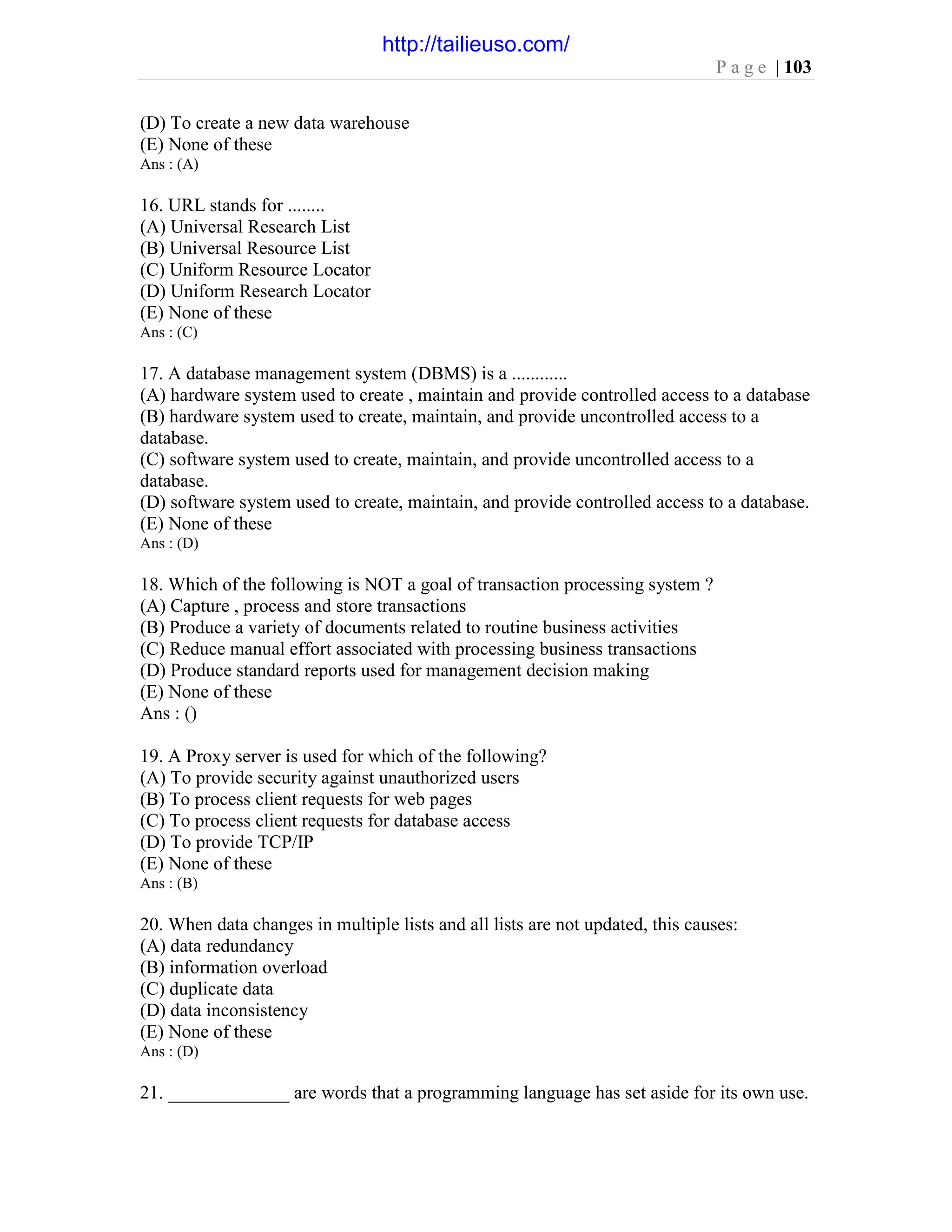 P a g e | 103
(D) To create a new data warehouse
(E) None of these
Ans : (A)
16. URL stands for ........
(A) Universal Research List
(B) Universal Resource List
(C) Uniform Resource Locator
(D) Uniform Research Locator
(E) None of these
Ans : (C)
17. A database management system (DBMS) is a ............
(A) hardware system used to create , maintain and provide controlled access to a database
(B) hardware system used to create, maintain, and provide uncontrolled access to a
database.
(C) software system used to create, maintain, and provide uncontrolled access to a
database.
(D) software system used to create, maintain, and provide controlled access to a database.
(E) None of these
Ans : (D)
18. Which of the following is NOT a goal of transaction processing system ?
(A) Capture , process and store transactions
(B) Produce a variety of documents related to routine business activities
(C) Reduce manual effort associated with processing business transactions
(D) Produce standard reports used for management decision making
(E) None of these
Ans : ()
19. A Proxy server is used for which of the following?
(A) To provide security against unauthorized users
(B) To process client requests for web pages
(C) To process client requests for database access
(D) To provide TCP/IP
(E) None of these
Ans : (B)
20. When data changes in multiple lists and all lists are not updated, this causes:
(A) data redundancy
(B) information overload
(C) duplicate data
(D) data inconsistency
(E) None of these
Ans : (D)
21. _____________ are words that a programming language has set aside for its own use.
http://tailieuso.com/
 