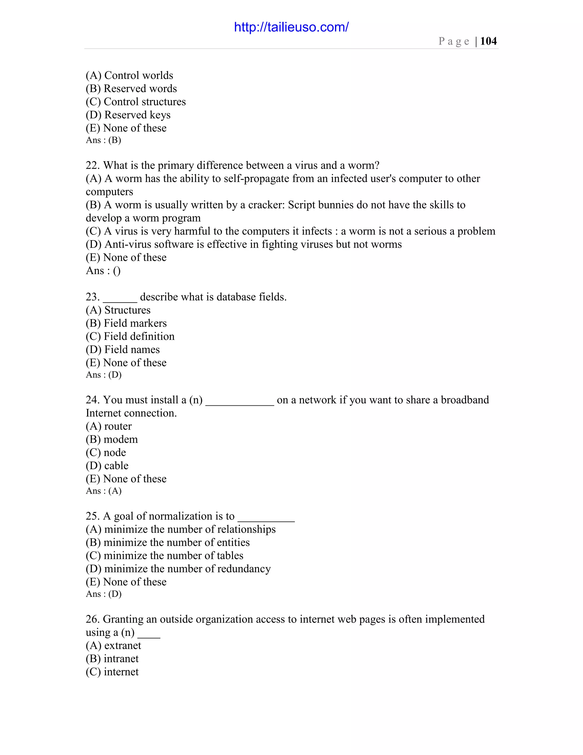 P a g e | 104
(A) Control worlds
(B) Reserved words
(C) Control structures
(D) Reserved keys
(E) None of these
Ans : (B)
22. What is the primary difference between a virus and a worm?
(A) A worm has the ability to self-propagate from an infected user's computer to other
computers
(B) A worm is usually written by a cracker: Script bunnies do not have the skills to
develop a worm program
(C) A virus is very harmful to the computers it infects : a worm is not a serious a problem
(D) Anti-virus software is effective in fighting viruses but not worms
(E) None of these
Ans : ()
23. ______ describe what is database fields.
(A) Structures
(B) Field markers
(C) Field definition
(D) Field names
(E) None of these
Ans : (D)
24. You must install a (n) ____________ on a network if you want to share a broadband
Internet connection.
(A) router
(B) modem
(C) node
(D) cable
(E) None of these
Ans : (A)
25. A goal of normalization is to __________
(A) minimize the number of relationships
(B) minimize the number of entities
(C) minimize the number of tables
(D) minimize the number of redundancy
(E) None of these
Ans : (D)
26. Granting an outside organization access to internet web pages is often implemented
using a (n) ____
(A) extranet
(B) intranet
(C) internet
http://tailieuso.com/
 
