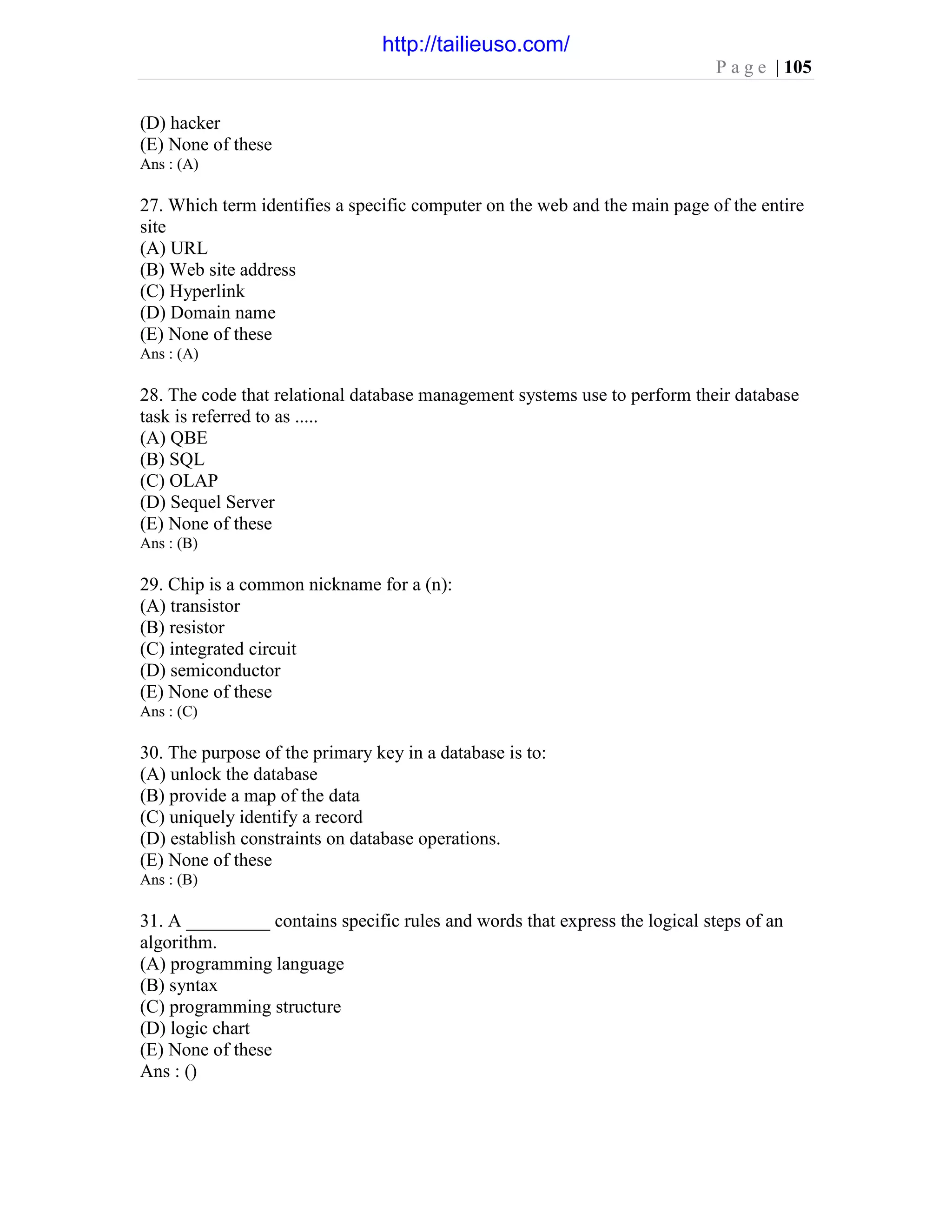 P a g e | 105
(D) hacker
(E) None of these
Ans : (A)
27. Which term identifies a specific computer on the web and the main page of the entire
site
(A) URL
(B) Web site address
(C) Hyperlink
(D) Domain name
(E) None of these
Ans : (A)
28. The code that relational database management systems use to perform their database
task is referred to as .....
(A) QBE
(B) SQL
(C) OLAP
(D) Sequel Server
(E) None of these
Ans : (B)
29. Chip is a common nickname for a (n):
(A) transistor
(B) resistor
(C) integrated circuit
(D) semiconductor
(E) None of these
Ans : (C)
30. The purpose of the primary key in a database is to:
(A) unlock the database
(B) provide a map of the data
(C) uniquely identify a record
(D) establish constraints on database operations.
(E) None of these
Ans : (B)
31. A _________ contains specific rules and words that express the logical steps of an
algorithm.
(A) programming language
(B) syntax
(C) programming structure
(D) logic chart
(E) None of these
Ans : ()
http://tailieuso.com/
 