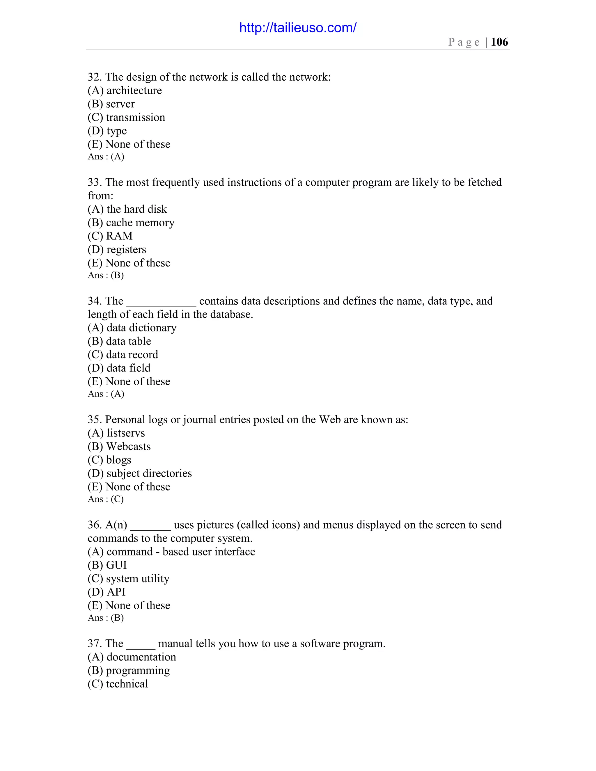 P a g e | 106
32. The design of the network is called the network:
(A) architecture
(B) server
(C) transmission
(D) type
(E) None of these
Ans : (A)
33. The most frequently used instructions of a computer program are likely to be fetched
from:
(A) the hard disk
(B) cache memory
(C) RAM
(D) registers
(E) None of these
Ans : (B)
34. The ____________ contains data descriptions and defines the name, data type, and
length of each field in the database.
(A) data dictionary
(B) data table
(C) data record
(D) data field
(E) None of these
Ans : (A)
35. Personal logs or journal entries posted on the Web are known as:
(A) listservs
(B) Webcasts
(C) blogs
(D) subject directories
(E) None of these
Ans : (C)
36. A(n) _______ uses pictures (called icons) and menus displayed on the screen to send
commands to the computer system.
(A) command - based user interface
(B) GUI
(C) system utility
(D) API
(E) None of these
Ans : (B)
37. The _____ manual tells you how to use a software program.
(A) documentation
(B) programming
(C) technical
http://tailieuso.com/
 