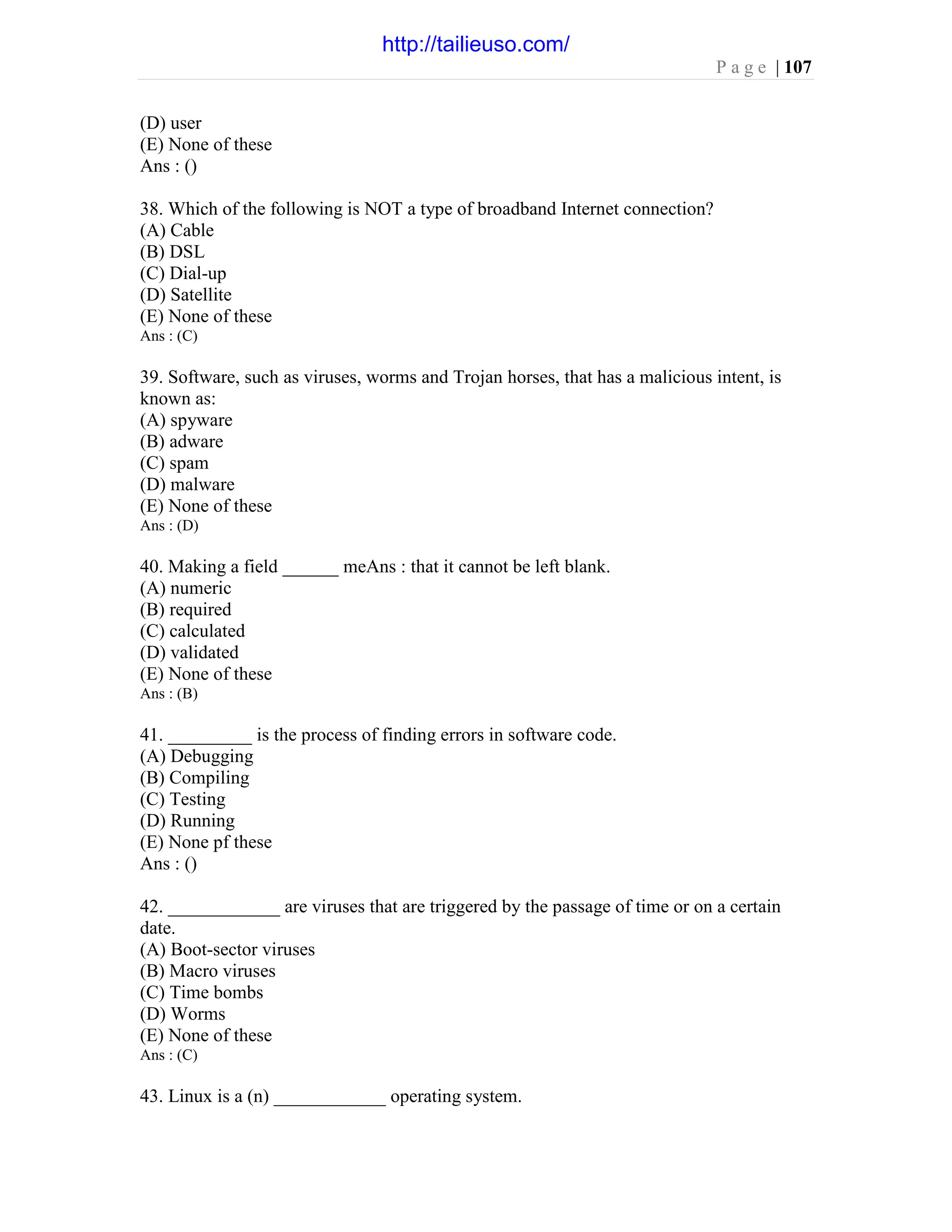 P a g e | 107
(D) user
(E) None of these
Ans : ()
38. Which of the following is NOT a type of broadband Internet connection?
(A) Cable
(B) DSL
(C) Dial-up
(D) Satellite
(E) None of these
Ans : (C)
39. Software, such as viruses, worms and Trojan horses, that has a malicious intent, is
known as:
(A) spyware
(B) adware
(C) spam
(D) malware
(E) None of these
Ans : (D)
40. Making a field ______ meAns : that it cannot be left blank.
(A) numeric
(B) required
(C) calculated
(D) validated
(E) None of these
Ans : (B)
41. _________ is the process of finding errors in software code.
(A) Debugging
(B) Compiling
(C) Testing
(D) Running
(E) None pf these
Ans : ()
42. ____________ are viruses that are triggered by the passage of time or on a certain
date.
(A) Boot-sector viruses
(B) Macro viruses
(C) Time bombs
(D) Worms
(E) None of these
Ans : (C)
43. Linux is a (n) ____________ operating system.
http://tailieuso.com/
 