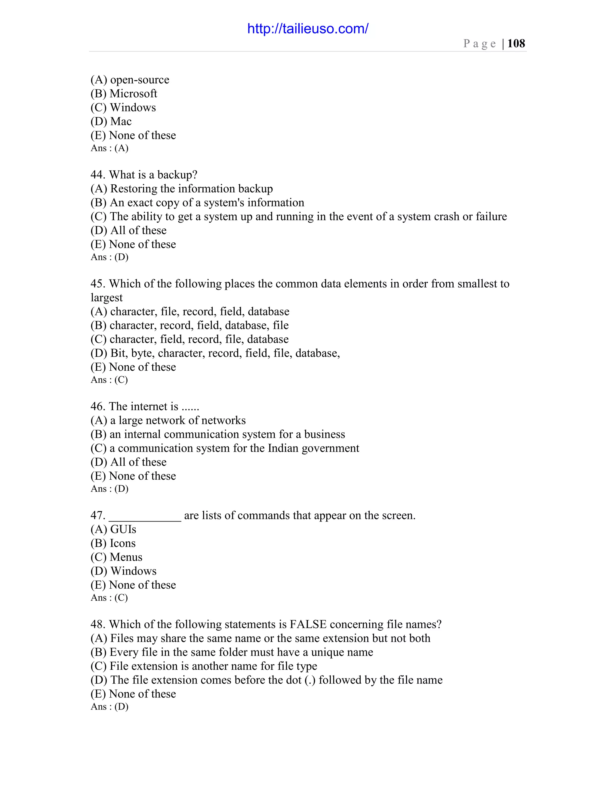 P a g e | 108
(A) open-source
(B) Microsoft
(C) Windows
(D) Mac
(E) None of these
Ans : (A)
44. What is a backup?
(A) Restoring the information backup
(B) An exact copy of a system's information
(C) The ability to get a system up and running in the event of a system crash or failure
(D) All of these
(E) None of these
Ans : (D)
45. Which of the following places the common data elements in order from smallest to
largest
(A) character, file, record, field, database
(B) character, record, field, database, file
(C) character, field, record, file, database
(D) Bit, byte, character, record, field, file, database,
(E) None of these
Ans : (C)
46. The internet is ......
(A) a large network of networks
(B) an internal communication system for a business
(C) a communication system for the Indian government
(D) All of these
(E) None of these
Ans : (D)
47. ____________ are lists of commands that appear on the screen.
(A) GUIs
(B) Icons
(C) Menus
(D) Windows
(E) None of these
Ans : (C)
48. Which of the following statements is FALSE concerning file names?
(A) Files may share the same name or the same extension but not both
(B) Every file in the same folder must have a unique name
(C) File extension is another name for file type
(D) The file extension comes before the dot (.) followed by the file name
(E) None of these
Ans : (D)
http://tailieuso.com/
 