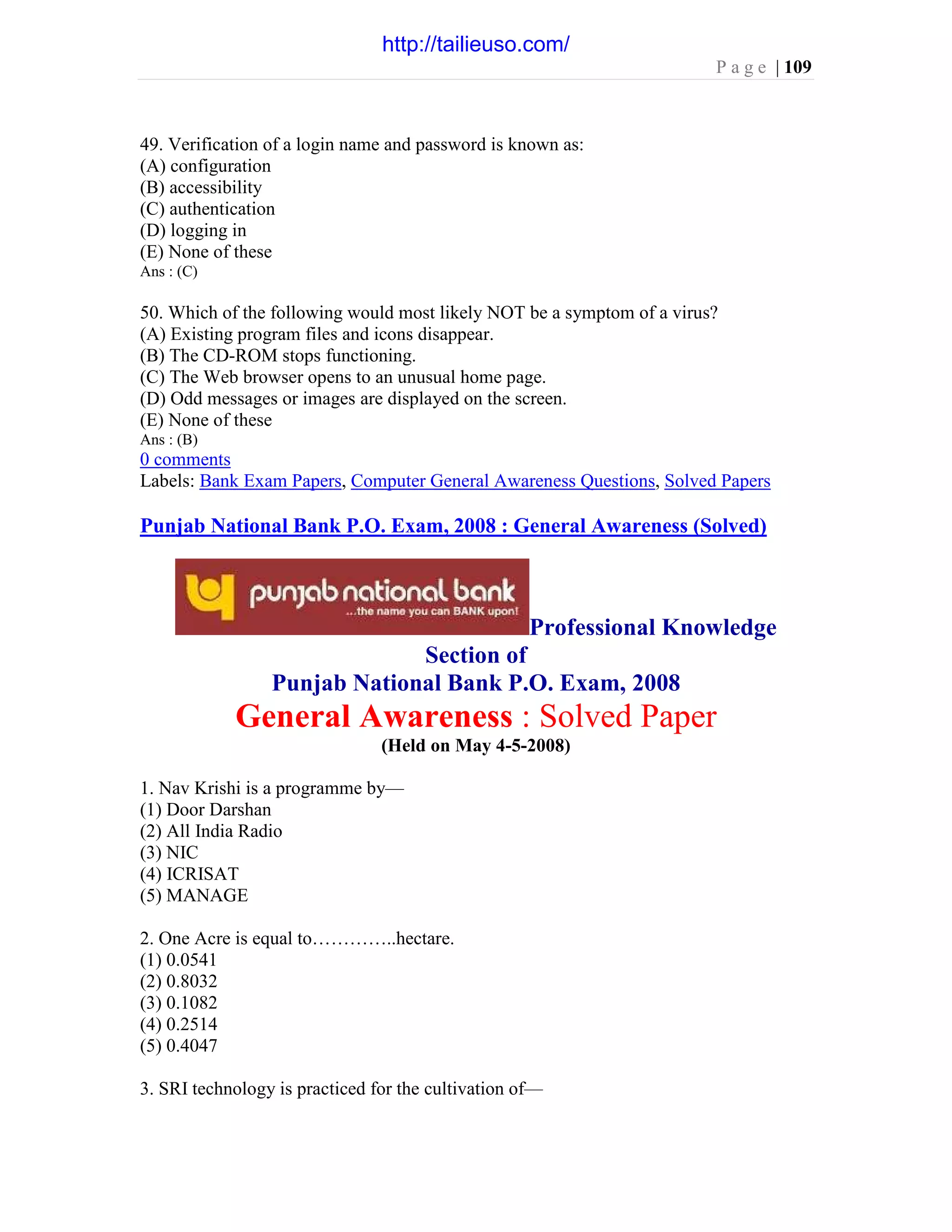 P a g e | 109
49. Verification of a login name and password is known as:
(A) configuration
(B) accessibility
(C) authentication
(D) logging in
(E) None of these
Ans : (C)
50. Which of the following would most likely NOT be a symptom of a virus?
(A) Existing program files and icons disappear.
(B) The CD-ROM stops functioning.
(C) The Web browser opens to an unusual home page.
(D) Odd messages or images are displayed on the screen.
(E) None of these
Ans : (B)
0 comments
Labels: Bank Exam Papers, Computer General Awareness Questions, Solved Papers
Punjab National Bank P.O. Exam, 2008 : General Awareness (Solved)
Professional Knowledge
Section of
Punjab National Bank P.O. Exam, 2008
General Awareness : Solved Paper
(Held on May 4-5-2008)
1. Nav Krishi is a programme by—
(1) Door Darshan
(2) All India Radio
(3) NIC
(4) ICRISAT
(5) MANAGE
2. One Acre is equal to…………..hectare.
(1) 0.0541
(2) 0.8032
(3) 0.1082
(4) 0.2514
(5) 0.4047
3. SRI technology is practiced for the cultivation of—
http://tailieuso.com/
 