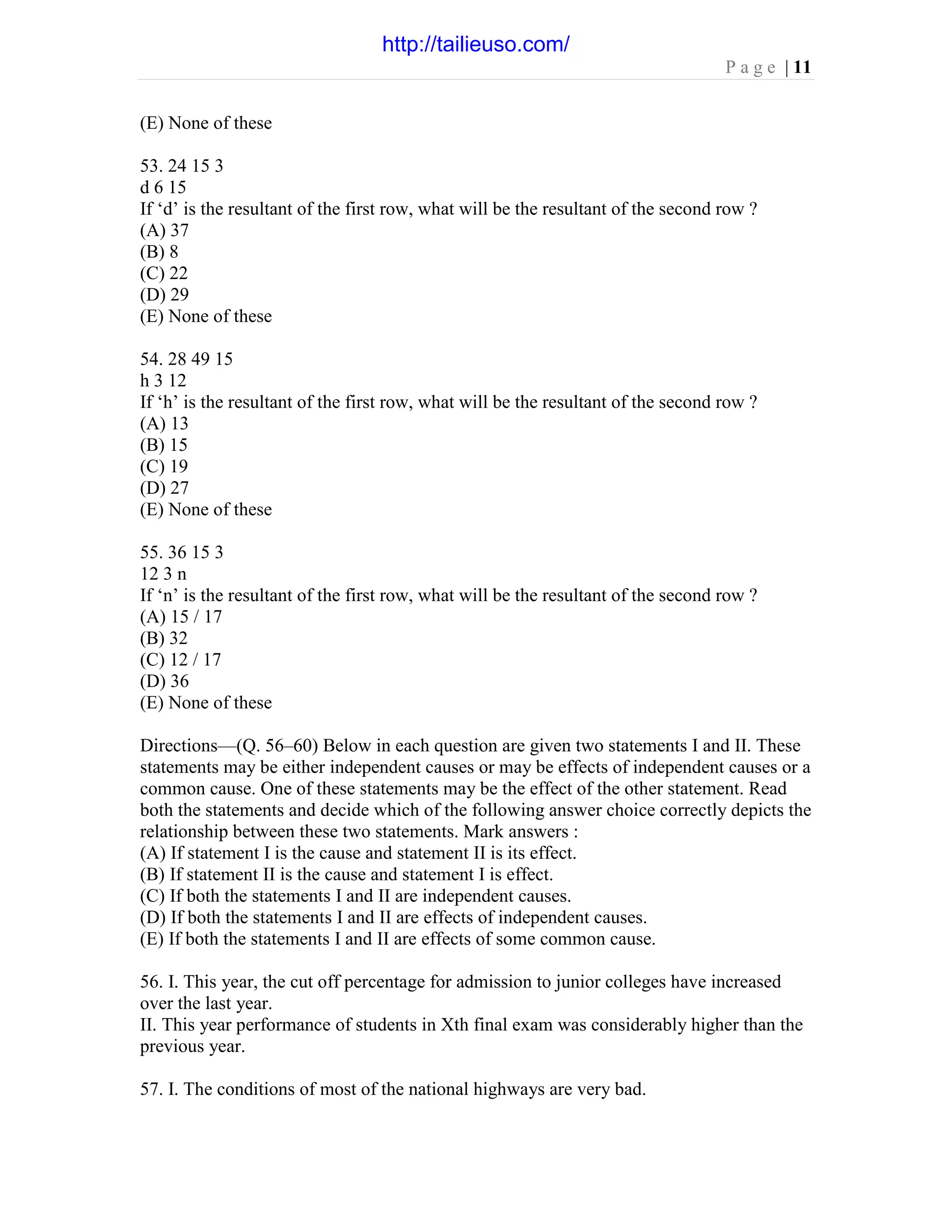 P a g e | 11
(E) None of these
53. 24 15 3
d 6 15
If ‘d’ is the resultant of the first row, what will be the resultant of the second row ?
(A) 37
(B) 8
(C) 22
(D) 29
(E) None of these
54. 28 49 15
h 3 12
If ‘h’ is the resultant of the first row, what will be the resultant of the second row ?
(A) 13
(B) 15
(C) 19
(D) 27
(E) None of these
55. 36 15 3
12 3 n
If ‘n’ is the resultant of the first row, what will be the resultant of the second row ?
(A) 15 / 17
(B) 32
(C) 12 / 17
(D) 36
(E) None of these
Directions—(Q. 56–60) Below in each question are given two statements I and II. These
statements may be either independent causes or may be effects of independent causes or a
common cause. One of these statements may be the effect of the other statement. Read
both the statements and decide which of the following answer choice correctly depicts the
relationship between these two statements. Mark answers :
(A) If statement I is the cause and statement II is its effect.
(B) If statement II is the cause and statement I is effect.
(C) If both the statements I and II are independent causes.
(D) If both the statements I and II are effects of independent causes.
(E) If both the statements I and II are effects of some common cause.
56. I. This year, the cut off percentage for admission to junior colleges have increased
over the last year.
II. This year performance of students in Xth final exam was considerably higher than the
previous year.
57. I. The conditions of most of the national highways are very bad.
http://tailieuso.com/
 