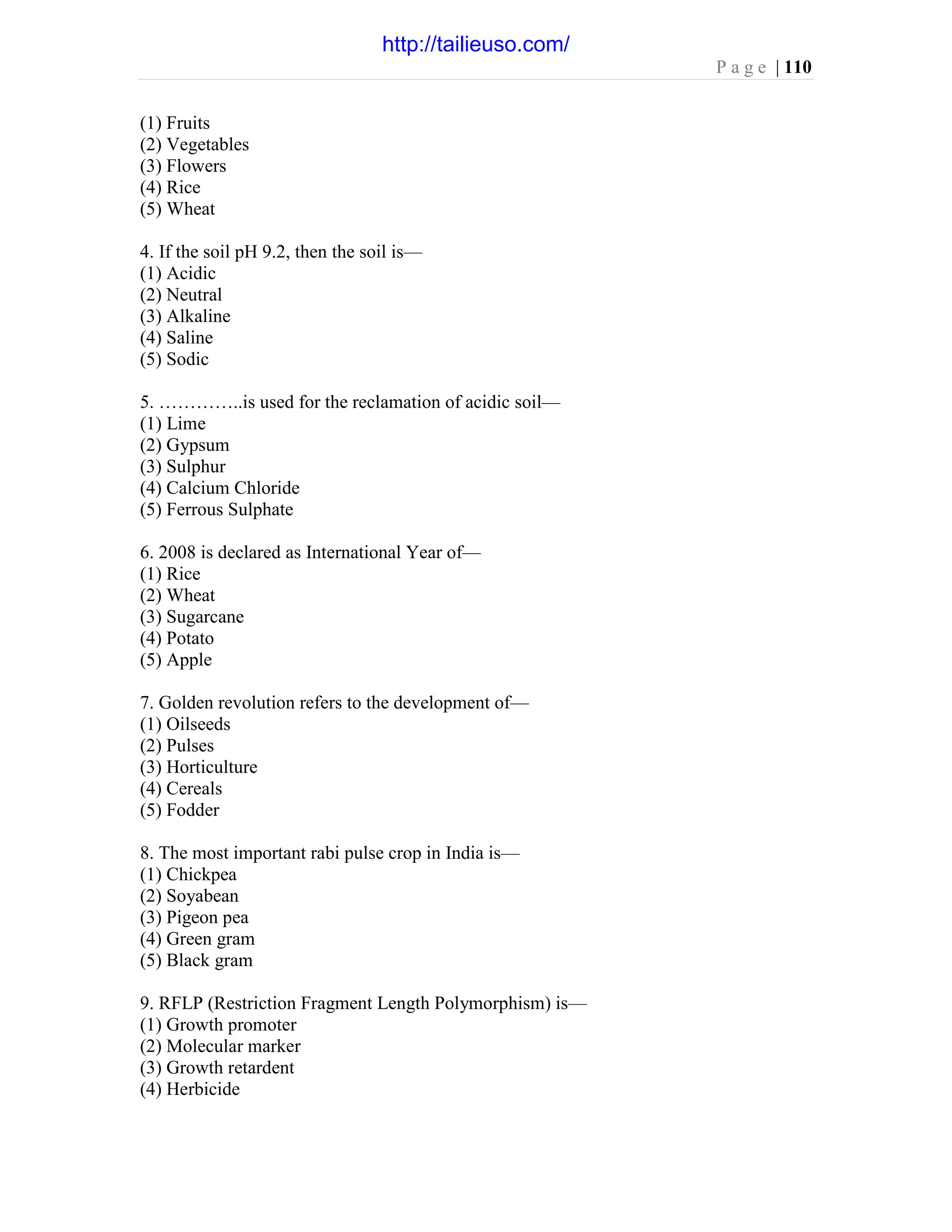 P a g e | 110
(1) Fruits
(2) Vegetables
(3) Flowers
(4) Rice
(5) Wheat
4. If the soil pH 9.2, then the soil is—
(1) Acidic
(2) Neutral
(3) Alkaline
(4) Saline
(5) Sodic
5. …………..is used for the reclamation of acidic soil—
(1) Lime
(2) Gypsum
(3) Sulphur
(4) Calcium Chloride
(5) Ferrous Sulphate
6. 2008 is declared as International Year of—
(1) Rice
(2) Wheat
(3) Sugarcane
(4) Potato
(5) Apple
7. Golden revolution refers to the development of—
(1) Oilseeds
(2) Pulses
(3) Horticulture
(4) Cereals
(5) Fodder
8. The most important rabi pulse crop in India is—
(1) Chickpea
(2) Soyabean
(3) Pigeon pea
(4) Green gram
(5) Black gram
9. RFLP (Restriction Fragment Length Polymorphism) is—
(1) Growth promoter
(2) Molecular marker
(3) Growth retardent
(4) Herbicide
http://tailieuso.com/
 