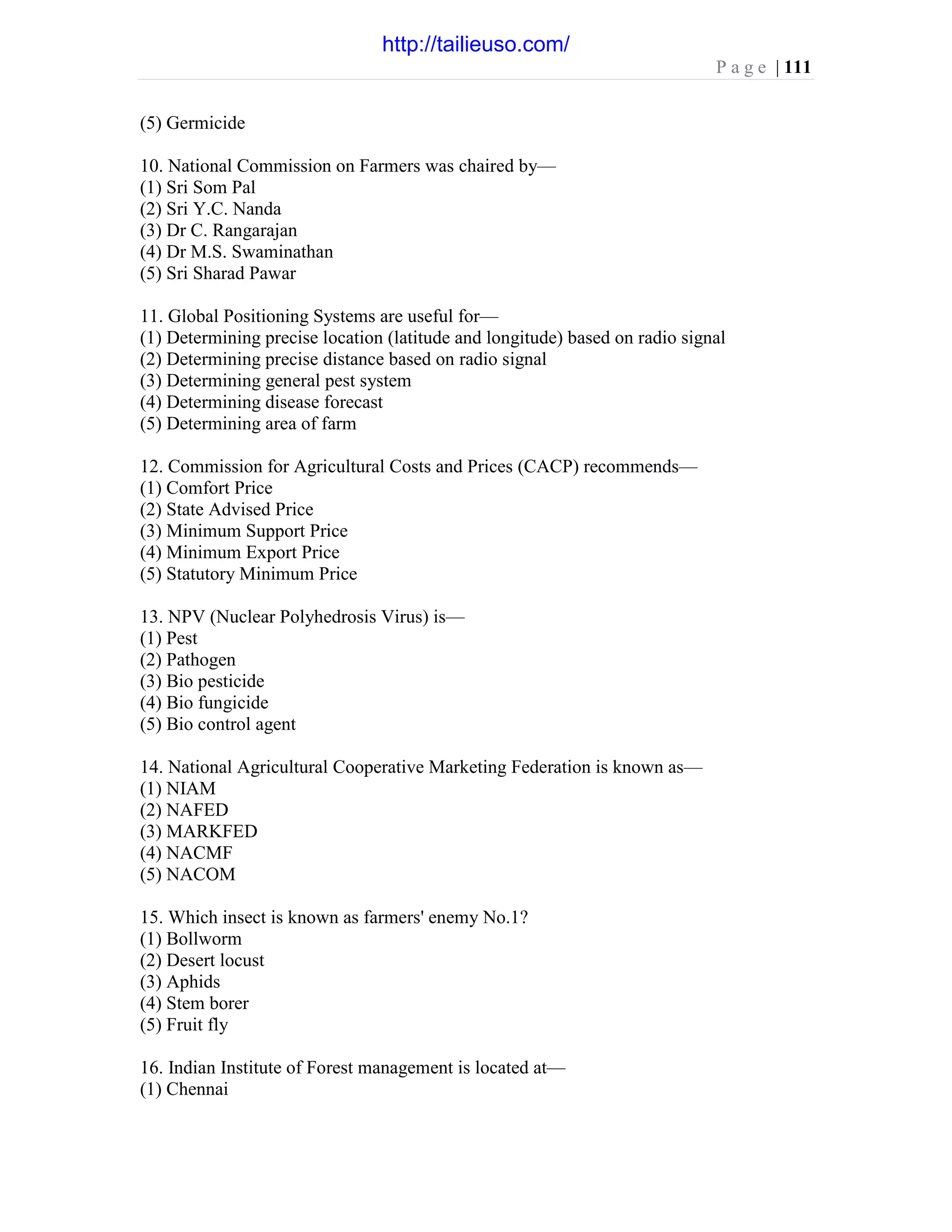P a g e | 111
(5) Germicide
10. National Commission on Farmers was chaired by—
(1) Sri Som Pal
(2) Sri Y.C. Nanda
(3) Dr C. Rangarajan
(4) Dr M.S. Swaminathan
(5) Sri Sharad Pawar
11. Global Positioning Systems are useful for—
(1) Determining precise location (latitude and longitude) based on radio signal
(2) Determining precise distance based on radio signal
(3) Determining general pest system
(4) Determining disease forecast
(5) Determining area of farm
12. Commission for Agricultural Costs and Prices (CACP) recommends—
(1) Comfort Price
(2) State Advised Price
(3) Minimum Support Price
(4) Minimum Export Price
(5) Statutory Minimum Price
13. NPV (Nuclear Polyhedrosis Virus) is—
(1) Pest
(2) Pathogen
(3) Bio pesticide
(4) Bio fungicide
(5) Bio control agent
14. National Agricultural Cooperative Marketing Federation is known as—
(1) NIAM
(2) NAFED
(3) MARKFED
(4) NACMF
(5) NACOM
15. Which insect is known as farmers' enemy No.1?
(1) Bollworm
(2) Desert locust
(3) Aphids
(4) Stem borer
(5) Fruit fly
16. Indian Institute of Forest management is located at—
(1) Chennai
http://tailieuso.com/
 