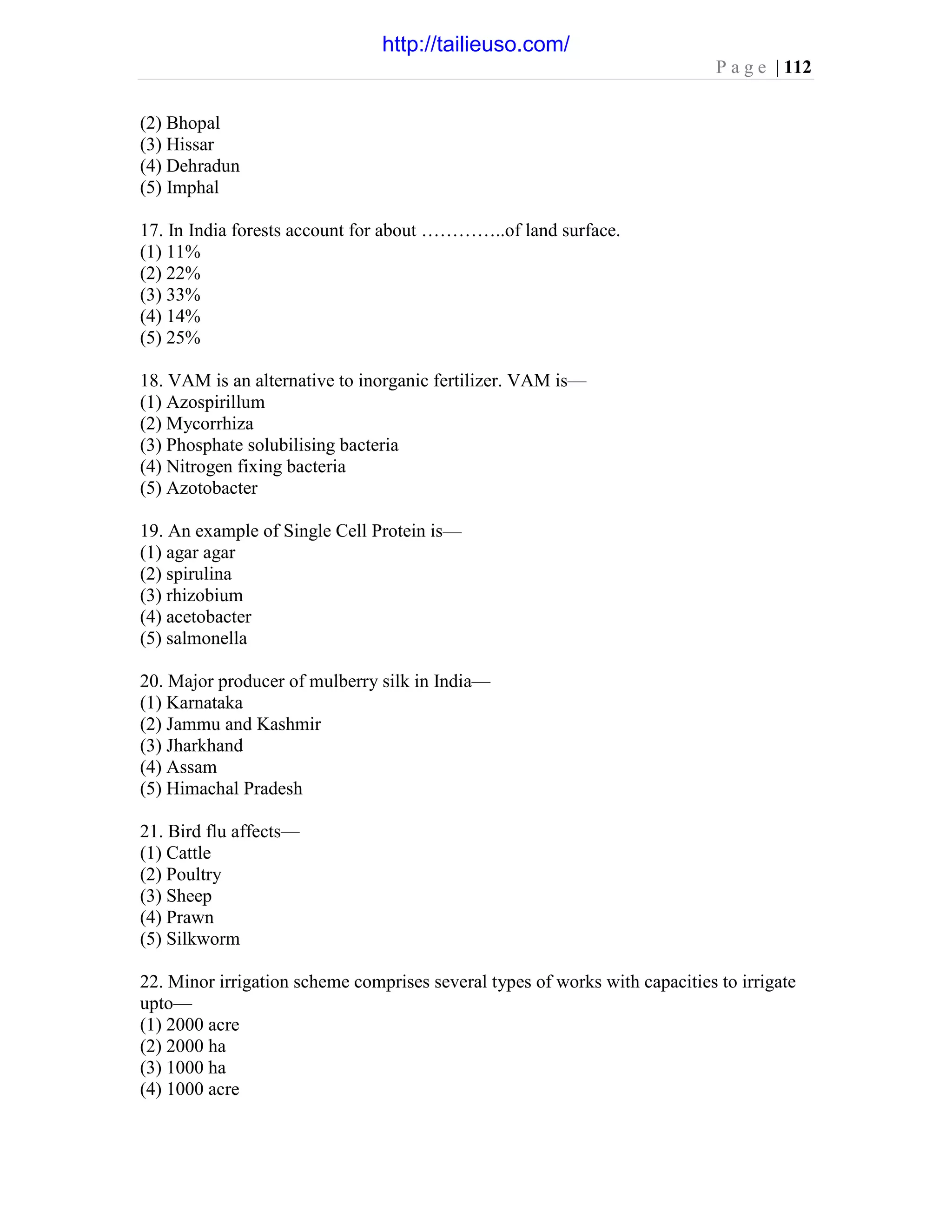 P a g e | 112
(2) Bhopal
(3) Hissar
(4) Dehradun
(5) Imphal
17. In India forests account for about …………..of land surface.
(1) 11%
(2) 22%
(3) 33%
(4) 14%
(5) 25%
18. VAM is an alternative to inorganic fertilizer. VAM is—
(1) Azospirillum
(2) Mycorrhiza
(3) Phosphate solubilising bacteria
(4) Nitrogen fixing bacteria
(5) Azotobacter
19. An example of Single Cell Protein is—
(1) agar agar
(2) spirulina
(3) rhizobium
(4) acetobacter
(5) salmonella
20. Major producer of mulberry silk in India—
(1) Karnataka
(2) Jammu and Kashmir
(3) Jharkhand
(4) Assam
(5) Himachal Pradesh
21. Bird flu affects—
(1) Cattle
(2) Poultry
(3) Sheep
(4) Prawn
(5) Silkworm
22. Minor irrigation scheme comprises several types of works with capacities to irrigate
upto—
(1) 2000 acre
(2) 2000 ha
(3) 1000 ha
(4) 1000 acre
http://tailieuso.com/
 