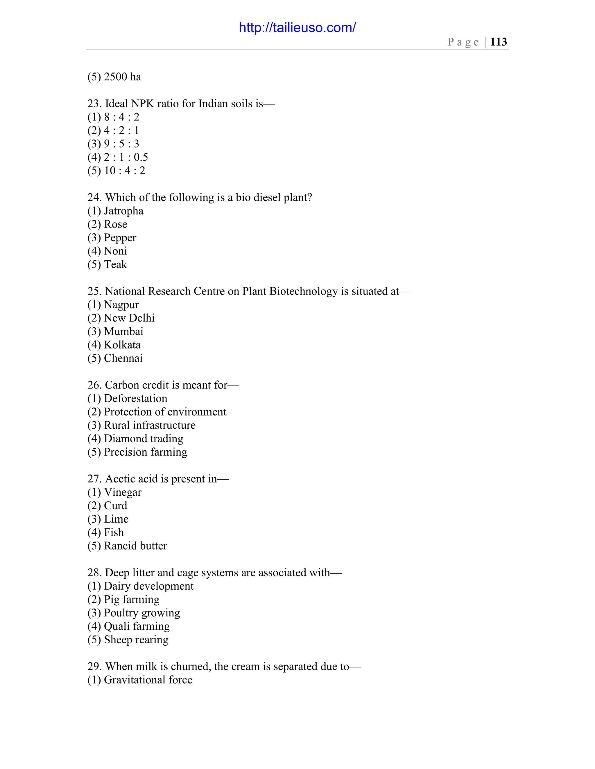 P a g e | 113
(5) 2500 ha
23. Ideal NPK ratio for Indian soils is—
(1) 8 : 4 : 2
(2) 4 : 2 : 1
(3) 9 : 5 : 3
(4) 2 : 1 : 0.5
(5) 10 : 4 : 2
24. Which of the following is a bio diesel plant?
(1) Jatropha
(2) Rose
(3) Pepper
(4) Noni
(5) Teak
25. National Research Centre on Plant Biotechnology is situated at—
(1) Nagpur
(2) New Delhi
(3) Mumbai
(4) Kolkata
(5) Chennai
26. Carbon credit is meant for—
(1) Deforestation
(2) Protection of environment
(3) Rural infrastructure
(4) Diamond trading
(5) Precision farming
27. Acetic acid is present in—
(1) Vinegar
(2) Curd
(3) Lime
(4) Fish
(5) Rancid butter
28. Deep litter and cage systems are associated with—
(1) Dairy development
(2) Pig farming
(3) Poultry growing
(4) Quali farming
(5) Sheep rearing
29. When milk is churned, the cream is separated due to—
(1) Gravitational force
http://tailieuso.com/
 