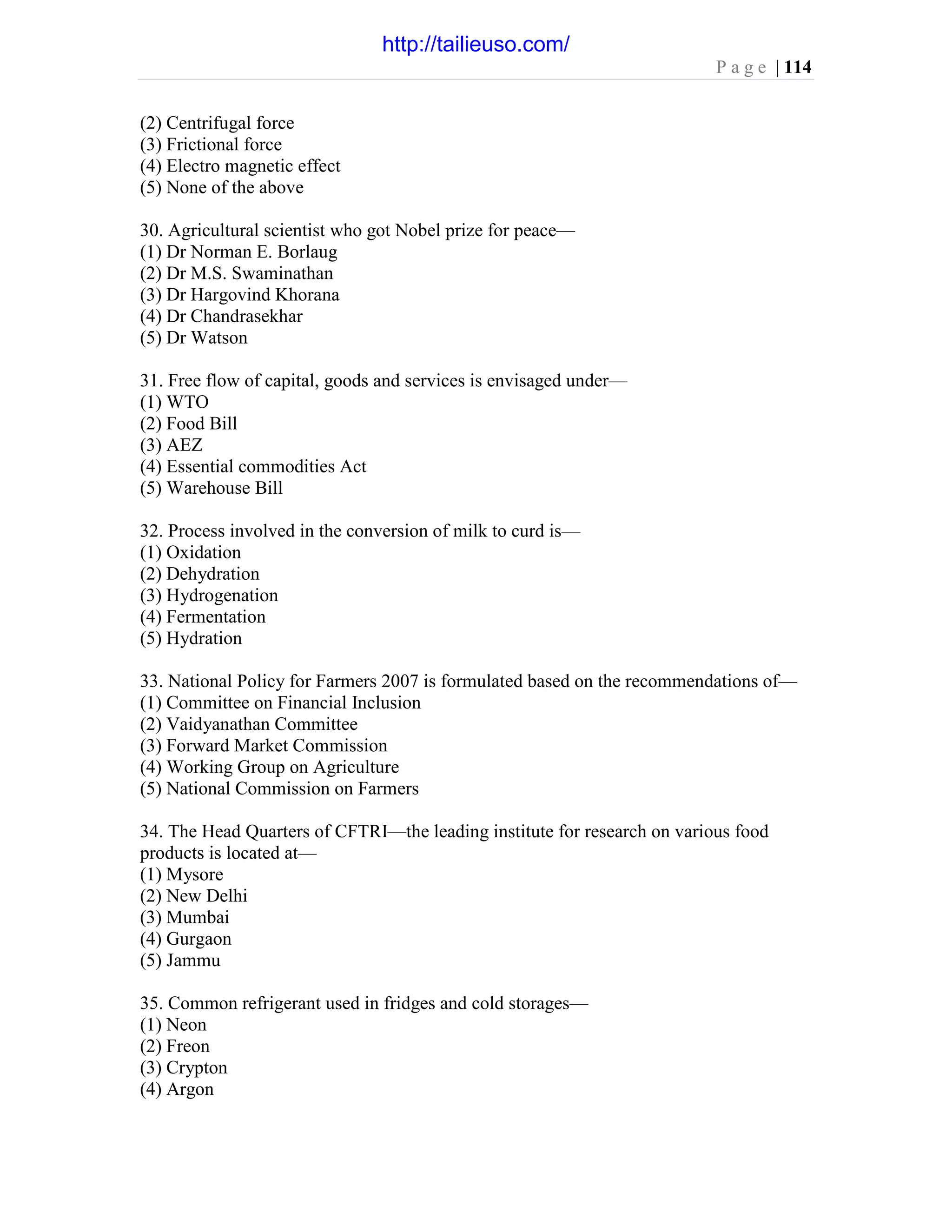 P a g e | 114
(2) Centrifugal force
(3) Frictional force
(4) Electro magnetic effect
(5) None of the above
30. Agricultural scientist who got Nobel prize for peace—
(1) Dr Norman E. Borlaug
(2) Dr M.S. Swaminathan
(3) Dr Hargovind Khorana
(4) Dr Chandrasekhar
(5) Dr Watson
31. Free flow of capital, goods and services is envisaged under—
(1) WTO
(2) Food Bill
(3) AEZ
(4) Essential commodities Act
(5) Warehouse Bill
32. Process involved in the conversion of milk to curd is—
(1) Oxidation
(2) Dehydration
(3) Hydrogenation
(4) Fermentation
(5) Hydration
33. National Policy for Farmers 2007 is formulated based on the recommendations of—
(1) Committee on Financial Inclusion
(2) Vaidyanathan Committee
(3) Forward Market Commission
(4) Working Group on Agriculture
(5) National Commission on Farmers
34. The Head Quarters of CFTRI—the leading institute for research on various food
products is located at—
(1) Mysore
(2) New Delhi
(3) Mumbai
(4) Gurgaon
(5) Jammu
35. Common refrigerant used in fridges and cold storages—
(1) Neon
(2) Freon
(3) Crypton
(4) Argon
http://tailieuso.com/
 