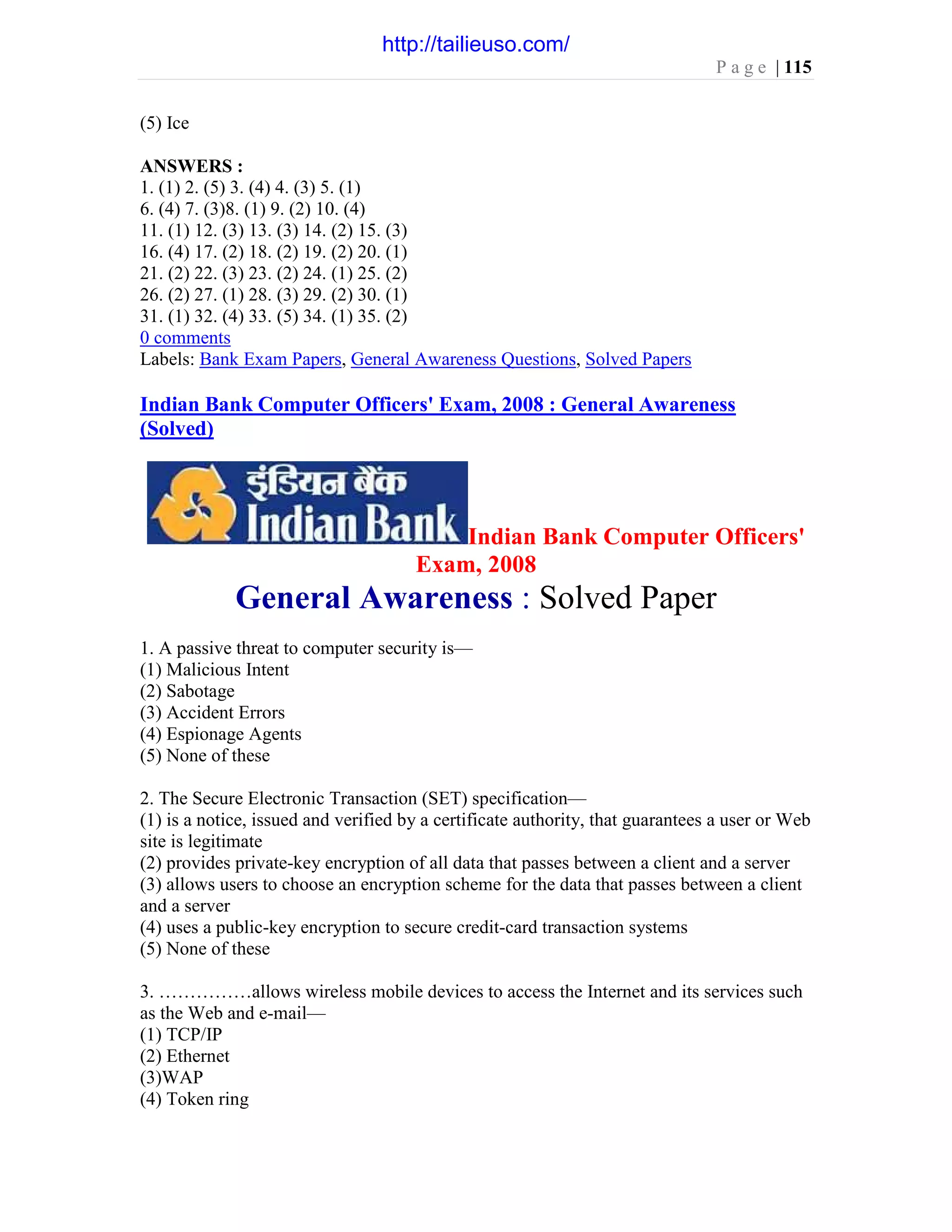 P a g e | 115
(5) Ice
ANSWERS :
1. (1) 2. (5) 3. (4) 4. (3) 5. (1)
6. (4) 7. (3)8. (1) 9. (2) 10. (4)
11. (1) 12. (3) 13. (3) 14. (2) 15. (3)
16. (4) 17. (2) 18. (2) 19. (2) 20. (1)
21. (2) 22. (3) 23. (2) 24. (1) 25. (2)
26. (2) 27. (1) 28. (3) 29. (2) 30. (1)
31. (1) 32. (4) 33. (5) 34. (1) 35. (2)
0 comments
Labels: Bank Exam Papers, General Awareness Questions, Solved Papers
Indian Bank Computer Officers' Exam, 2008 : General Awareness
(Solved)
Indian Bank Computer Officers'
Exam, 2008
General Awareness : Solved Paper
1. A passive threat to computer security is—
(1) Malicious Intent
(2) Sabotage
(3) Accident Errors
(4) Espionage Agents
(5) None of these
2. The Secure Electronic Transaction (SET) specification—
(1) is a notice, issued and verified by a certificate authority, that guarantees a user or Web
site is legitimate
(2) provides private-key encryption of all data that passes between a client and a server
(3) allows users to choose an encryption scheme for the data that passes between a client
and a server
(4) uses a public-key encryption to secure credit-card transaction systems
(5) None of these
3. ……………allows wireless mobile devices to access the Internet and its services such
as the Web and e-mail—
(1) TCP/IP
(2) Ethernet
(3)WAP
(4) Token ring
http://tailieuso.com/
 