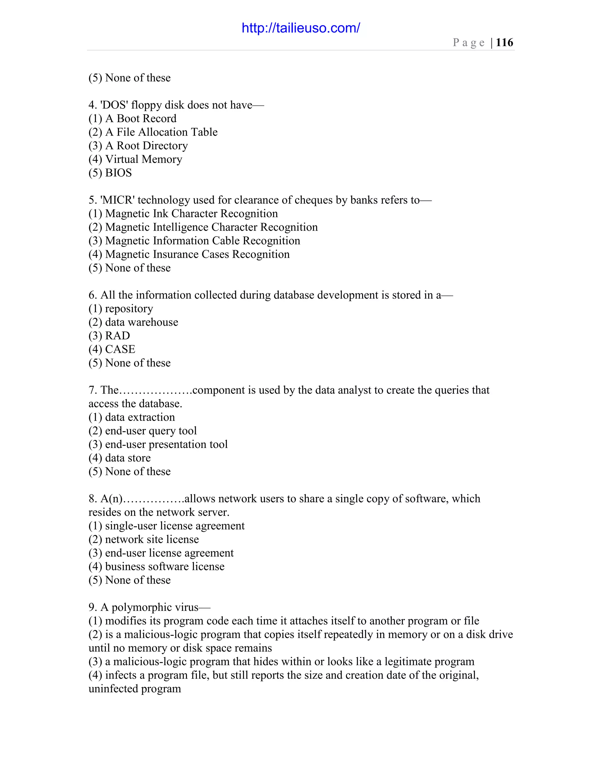 P a g e | 116
(5) None of these
4. 'DOS' floppy disk does not have—
(1) A Boot Record
(2) A File Allocation Table
(3) A Root Directory
(4) Virtual Memory
(5) BIOS
5. 'MICR' technology used for clearance of cheques by banks refers to—
(1) Magnetic Ink Character Recognition
(2) Magnetic Intelligence Character Recognition
(3) Magnetic Information Cable Recognition
(4) Magnetic Insurance Cases Recognition
(5) None of these
6. All the information collected during database development is stored in a—
(1) repository
(2) data warehouse
(3) RAD
(4) CASE
(5) None of these
7. The……………….component is used by the data analyst to create the queries that
access the database.
(1) data extraction
(2) end-user query tool
(3) end-user presentation tool
(4) data store
(5) None of these
8. A(n)…………….allows network users to share a single copy of software, which
resides on the network server.
(1) single-user license agreement
(2) network site license
(3) end-user license agreement
(4) business software license
(5) None of these
9. A polymorphic virus—
(1) modifies its program code each time it attaches itself to another program or file
(2) is a malicious-logic program that copies itself repeatedly in memory or on a disk drive
until no memory or disk space remains
(3) a malicious-logic program that hides within or looks like a legitimate program
(4) infects a program file, but still reports the size and creation date of the original,
uninfected program
http://tailieuso.com/
 