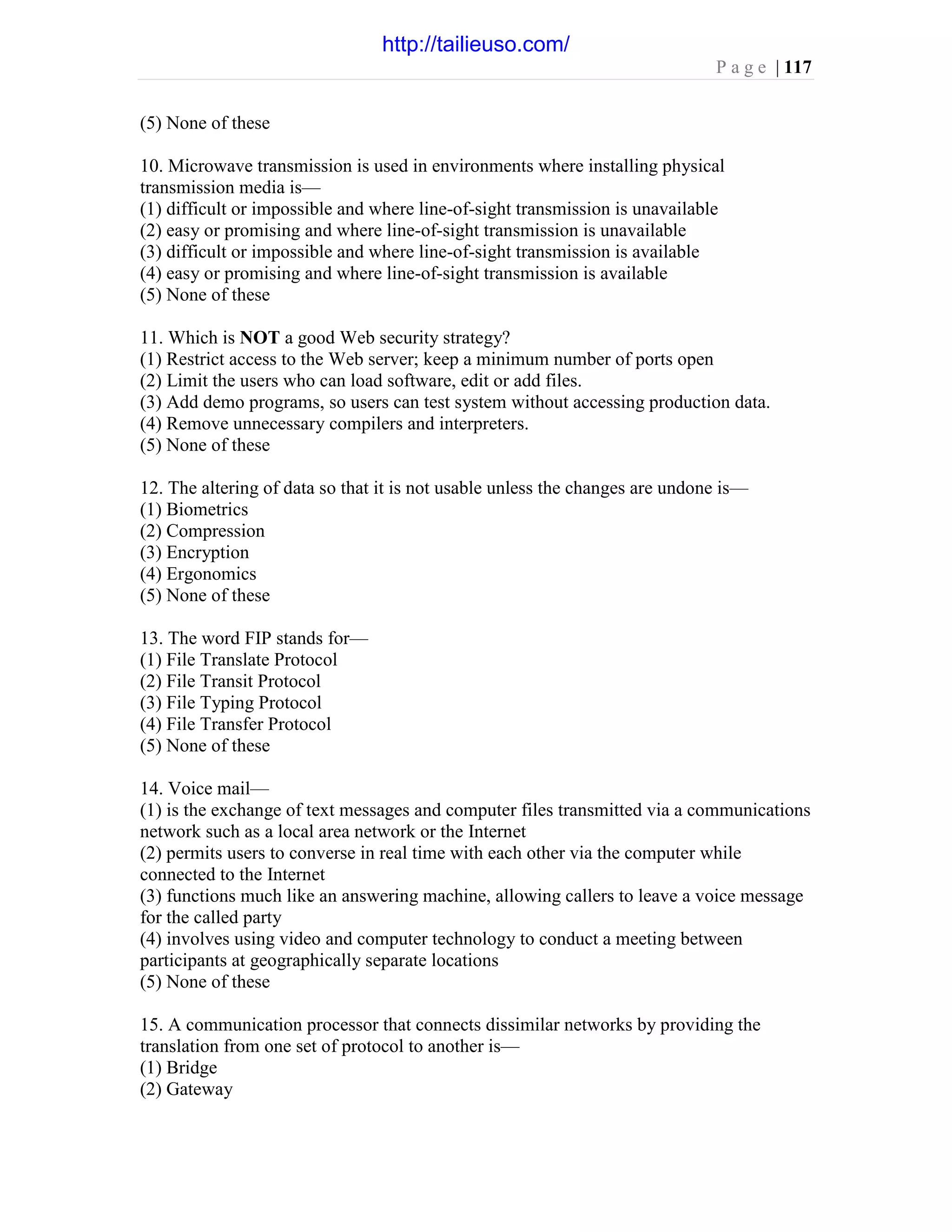 P a g e | 117
(5) None of these
10. Microwave transmission is used in environments where installing physical
transmission media is—
(1) difficult or impossible and where line-of-sight transmission is unavailable
(2) easy or promising and where line-of-sight transmission is unavailable
(3) difficult or impossible and where line-of-sight transmission is available
(4) easy or promising and where line-of-sight transmission is available
(5) None of these
11. Which is NOT a good Web security strategy?
(1) Restrict access to the Web server; keep a minimum number of ports open
(2) Limit the users who can load software, edit or add files.
(3) Add demo programs, so users can test system without accessing production data.
(4) Remove unnecessary compilers and interpreters.
(5) None of these
12. The altering of data so that it is not usable unless the changes are undone is—
(1) Biometrics
(2) Compression
(3) Encryption
(4) Ergonomics
(5) None of these
13. The word FIP stands for—
(1) File Translate Protocol
(2) File Transit Protocol
(3) File Typing Protocol
(4) File Transfer Protocol
(5) None of these
14. Voice mail—
(1) is the exchange of text messages and computer files transmitted via a communications
network such as a local area network or the Internet
(2) permits users to converse in real time with each other via the computer while
connected to the Internet
(3) functions much like an answering machine, allowing callers to leave a voice message
for the called party
(4) involves using video and computer technology to conduct a meeting between
participants at geographically separate locations
(5) None of these
15. A communication processor that connects dissimilar networks by providing the
translation from one set of protocol to another is—
(1) Bridge
(2) Gateway
http://tailieuso.com/
 
