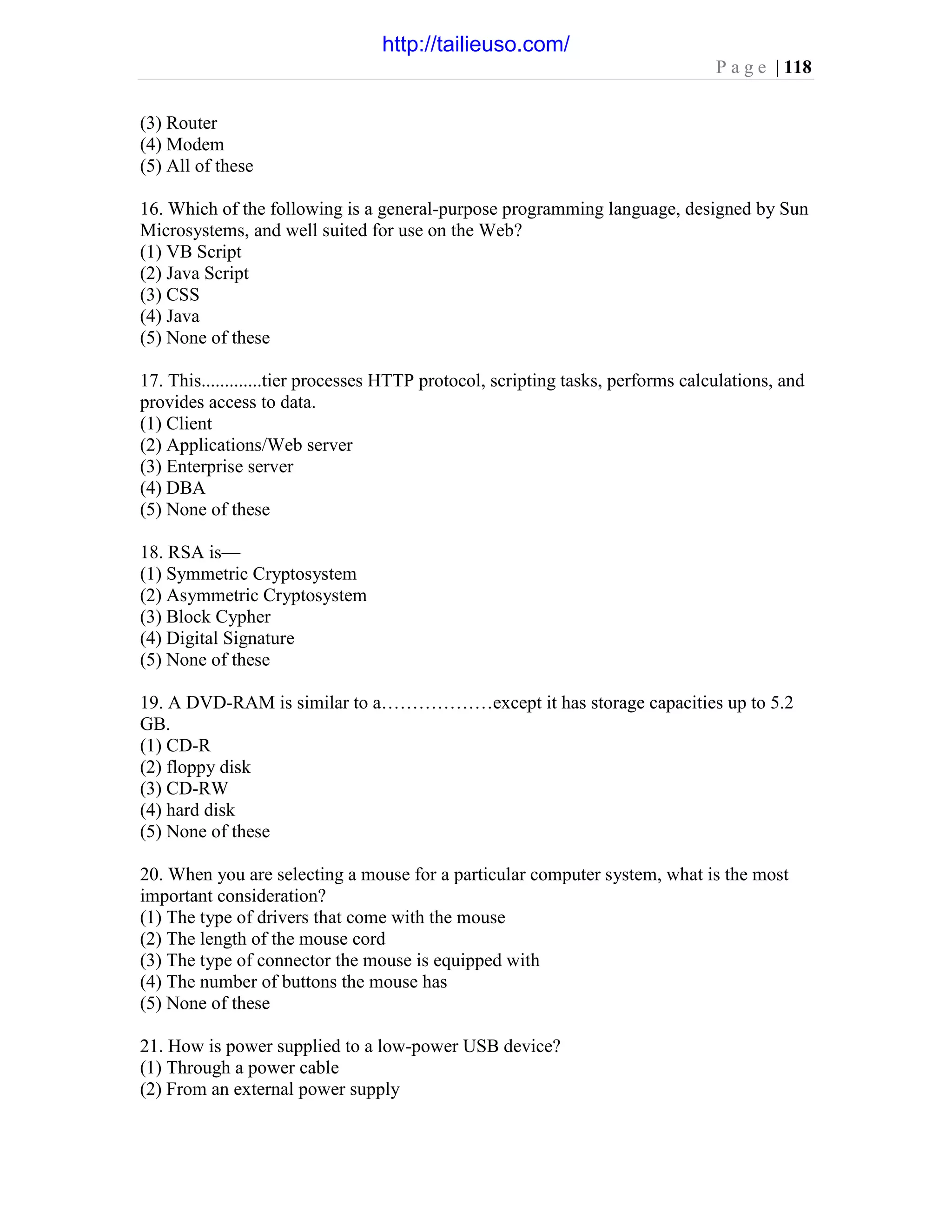 P a g e | 118
(3) Router
(4) Modem
(5) All of these
16. Which of the following is a general-purpose programming language, designed by Sun
Microsystems, and well suited for use on the Web?
(1) VB Script
(2) Java Script
(3) CSS
(4) Java
(5) None of these
17. This.............tier processes HTTP protocol, scripting tasks, performs calculations, and
provides access to data.
(1) Client
(2) Applications/Web server
(3) Enterprise server
(4) DBA
(5) None of these
18. RSA is—
(1) Symmetric Cryptosystem
(2) Asymmetric Cryptosystem
(3) Block Cypher
(4) Digital Signature
(5) None of these
19. A DVD-RAM is similar to a………………except it has storage capacities up to 5.2
GB.
(1) CD-R
(2) floppy disk
(3) CD-RW
(4) hard disk
(5) None of these
20. When you are selecting a mouse for a particular computer system, what is the most
important consideration?
(1) The type of drivers that come with the mouse
(2) The length of the mouse cord
(3) The type of connector the mouse is equipped with
(4) The number of buttons the mouse has
(5) None of these
21. How is power supplied to a low-power USB device?
(1) Through a power cable
(2) From an external power supply
http://tailieuso.com/
 