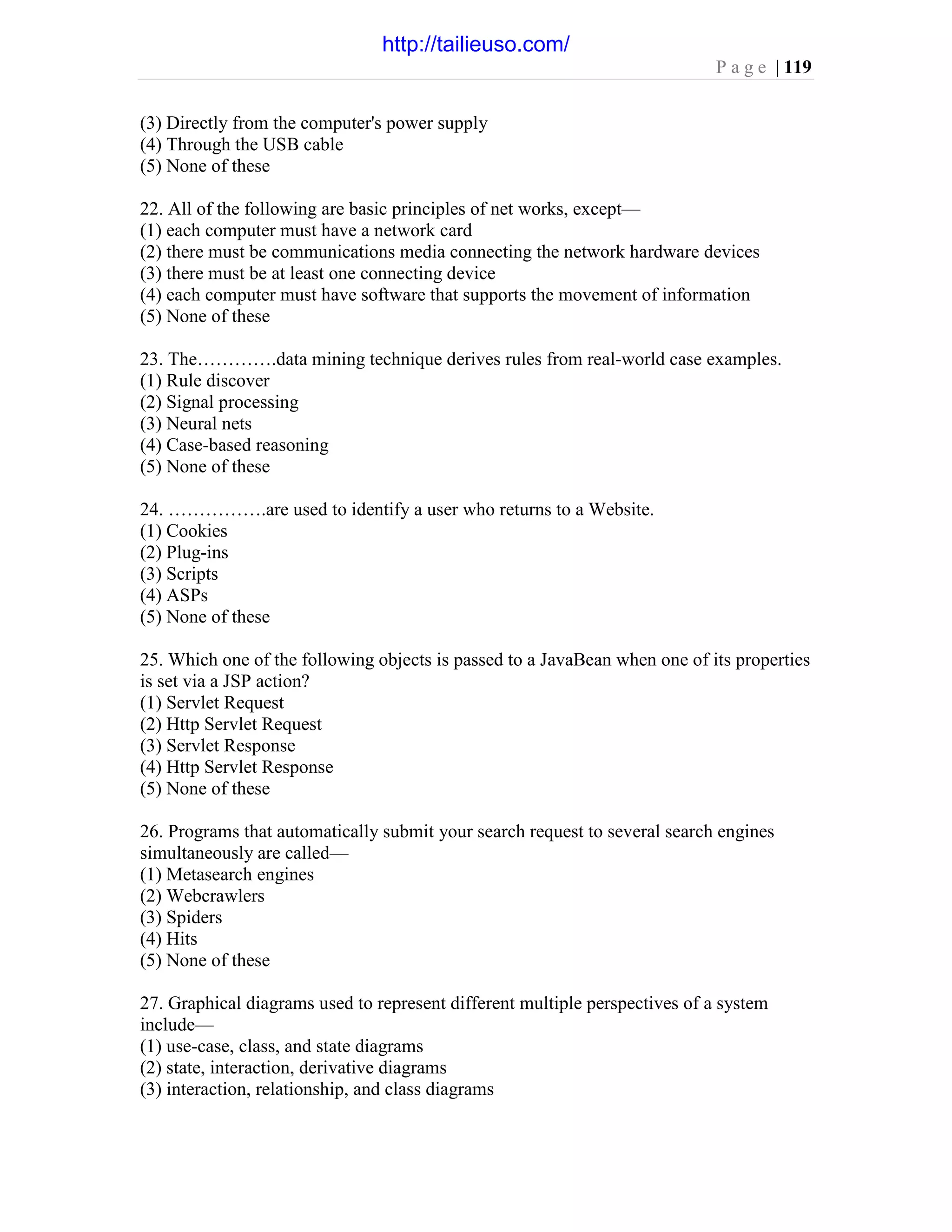 P a g e | 119
(3) Directly from the computer's power supply
(4) Through the USB cable
(5) None of these
22. All of the following are basic principles of net works, except—
(1) each computer must have a network card
(2) there must be communications media connecting the network hardware devices
(3) there must be at least one connecting device
(4) each computer must have software that supports the movement of information
(5) None of these
23. The………….data mining technique derives rules from real-world case examples.
(1) Rule discover
(2) Signal processing
(3) Neural nets
(4) Case-based reasoning
(5) None of these
24. …………….are used to identify a user who returns to a Website.
(1) Cookies
(2) Plug-ins
(3) Scripts
(4) ASPs
(5) None of these
25. Which one of the following objects is passed to a JavaBean when one of its properties
is set via a JSP action?
(1) Servlet Request
(2) Http Servlet Request
(3) Servlet Response
(4) Http Servlet Response
(5) None of these
26. Programs that automatically submit your search request to several search engines
simultaneously are called—
(1) Metasearch engines
(2) Webcrawlers
(3) Spiders
(4) Hits
(5) None of these
27. Graphical diagrams used to represent different multiple perspectives of a system
include—
(1) use-case, class, and state diagrams
(2) state, interaction, derivative diagrams
(3) interaction, relationship, and class diagrams
http://tailieuso.com/
 
