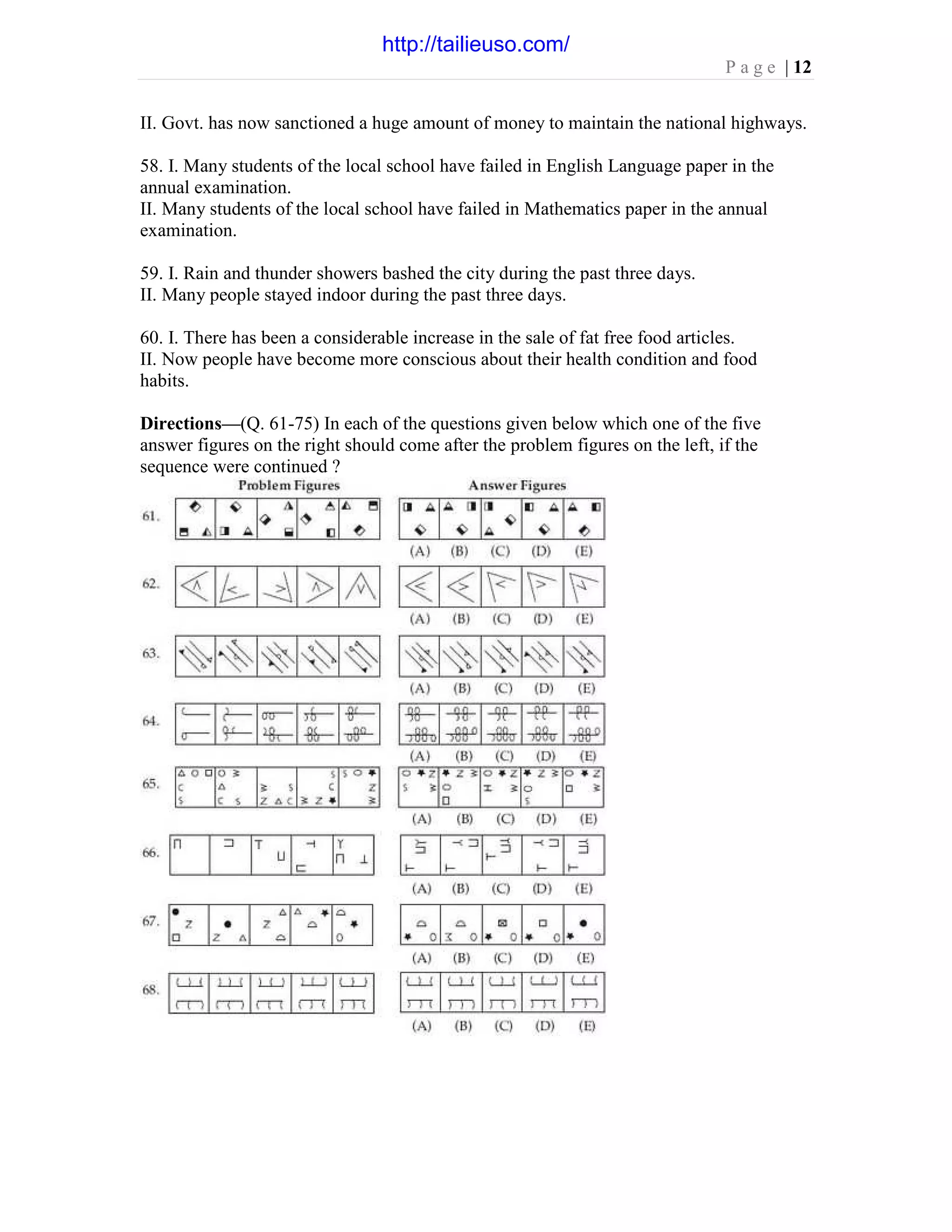 P a g e | 12
II. Govt. has now sanctioned a huge amount of money to maintain the national highways.
58. I. Many students of the local school have failed in English Language paper in the
annual examination.
II. Many students of the local school have failed in Mathematics paper in the annual
examination.
59. I. Rain and thunder showers bashed the city during the past three days.
II. Many people stayed indoor during the past three days.
60. I. There has been a considerable increase in the sale of fat free food articles.
II. Now people have become more conscious about their health condition and food
habits.
Directions—(Q. 61-75) In each of the questions given below which one of the five
answer figures on the right should come after the problem figures on the left, if the
sequence were continued ?
http://tailieuso.com/
 