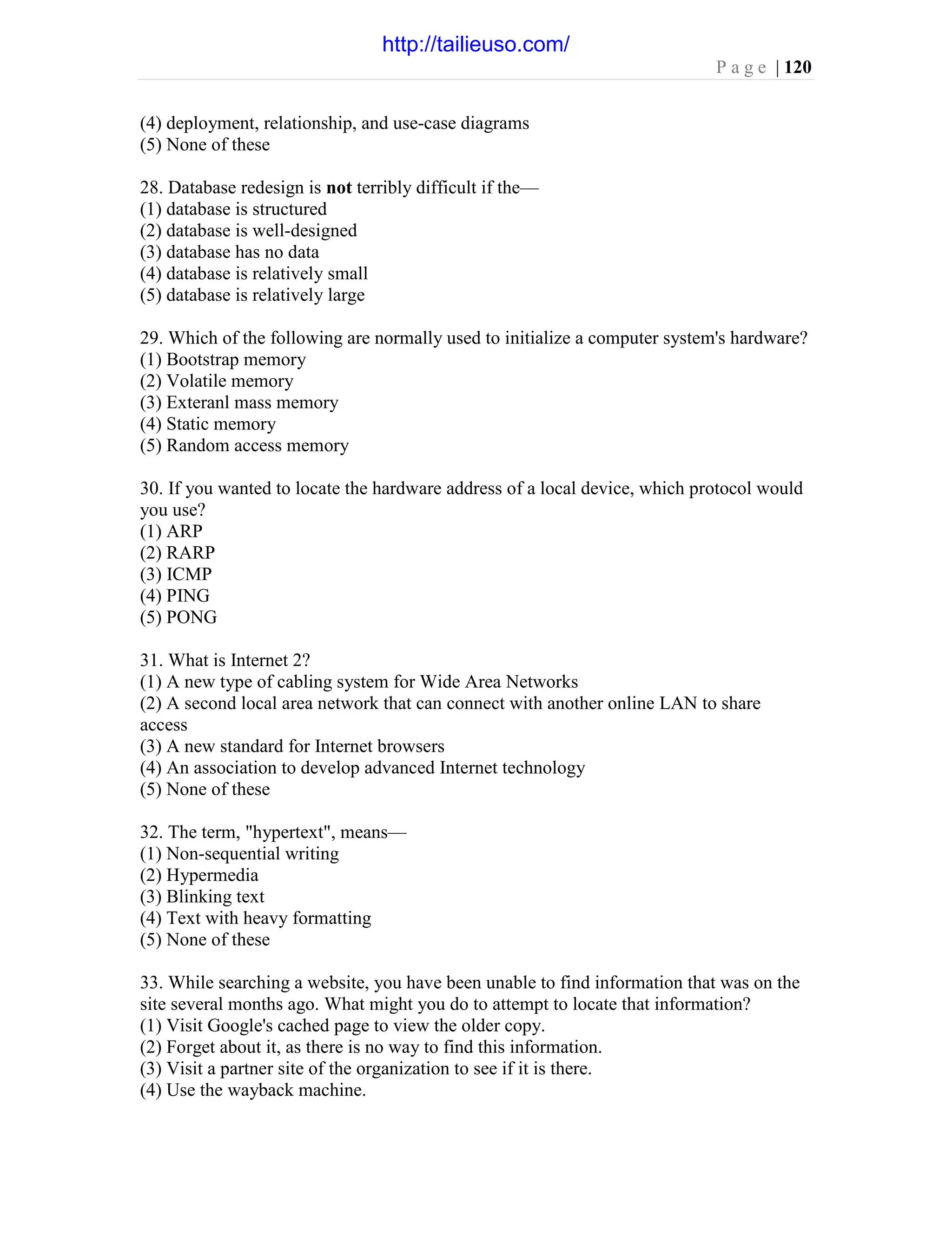 P a g e | 120
(4) deployment, relationship, and use-case diagrams
(5) None of these
28. Database redesign is not terribly difficult if the—
(1) database is structured
(2) database is well-designed
(3) database has no data
(4) database is relatively small
(5) database is relatively large
29. Which of the following are normally used to initialize a computer system's hardware?
(1) Bootstrap memory
(2) Volatile memory
(3) Exteranl mass memory
(4) Static memory
(5) Random access memory
30. If you wanted to locate the hardware address of a local device, which protocol would
you use?
(1) ARP
(2) RARP
(3) ICMP
(4) PING
(5) PONG
31. What is Internet 2?
(1) A new type of cabling system for Wide Area Networks
(2) A second local area network that can connect with another online LAN to share
access
(3) A new standard for Internet browsers
(4) An association to develop advanced Internet technology
(5) None of these
32. The term, "hypertext", means—
(1) Non-sequential writing
(2) Hypermedia
(3) Blinking text
(4) Text with heavy formatting
(5) None of these
33. While searching a website, you have been unable to find information that was on the
site several months ago. What might you do to attempt to locate that information?
(1) Visit Google's cached page to view the older copy.
(2) Forget about it, as there is no way to find this information.
(3) Visit a partner site of the organization to see if it is there.
(4) Use the wayback machine.
http://tailieuso.com/
 