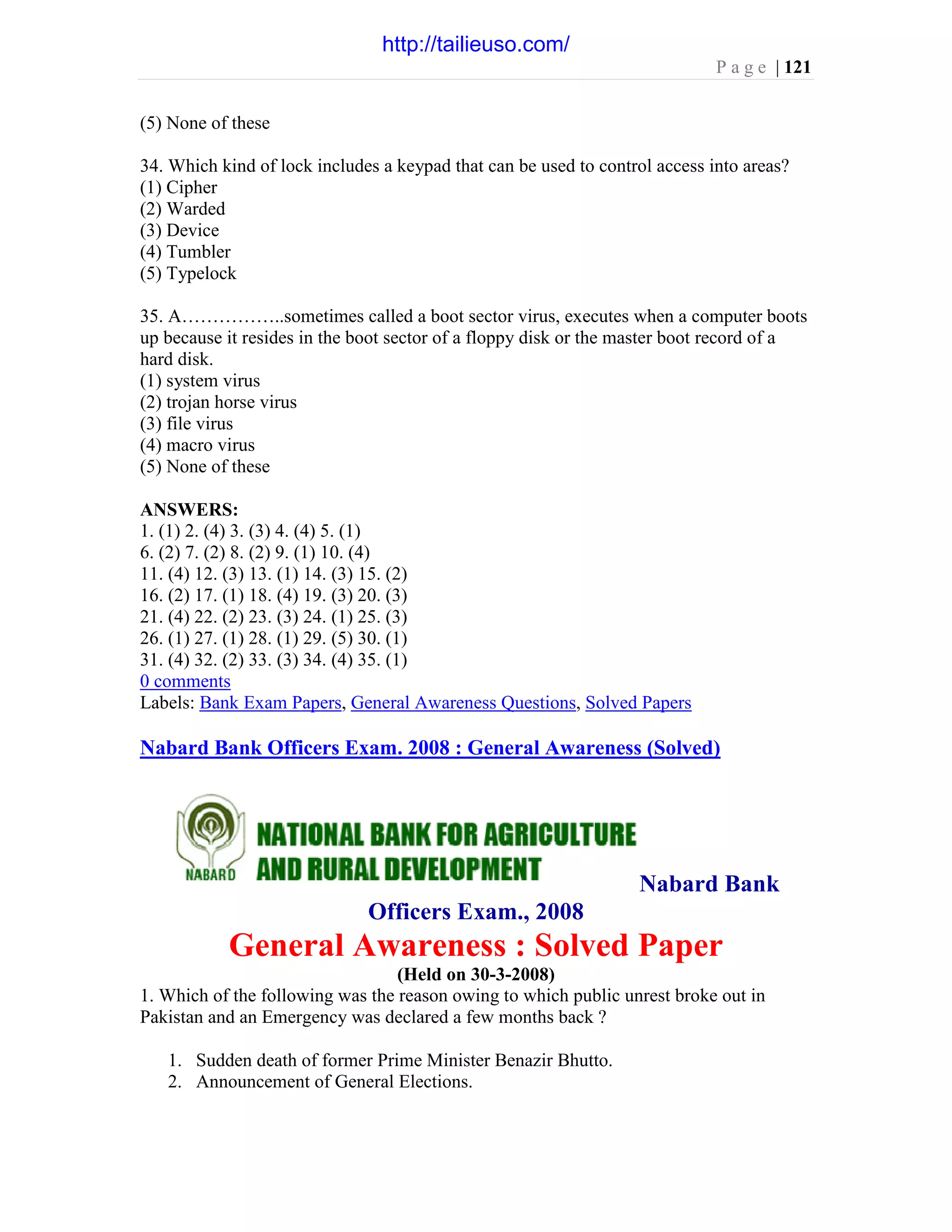 P a g e | 121
(5) None of these
34. Which kind of lock includes a keypad that can be used to control access into areas?
(1) Cipher
(2) Warded
(3) Device
(4) Tumbler
(5) Typelock
35. A……………..sometimes called a boot sector virus, executes when a computer boots
up because it resides in the boot sector of a floppy disk or the master boot record of a
hard disk.
(1) system virus
(2) trojan horse virus
(3) file virus
(4) macro virus
(5) None of these
ANSWERS:
1. (1) 2. (4) 3. (3) 4. (4) 5. (1)
6. (2) 7. (2) 8. (2) 9. (1) 10. (4)
11. (4) 12. (3) 13. (1) 14. (3) 15. (2)
16. (2) 17. (1) 18. (4) 19. (3) 20. (3)
21. (4) 22. (2) 23. (3) 24. (1) 25. (3)
26. (1) 27. (1) 28. (1) 29. (5) 30. (1)
31. (4) 32. (2) 33. (3) 34. (4) 35. (1)
0 comments
Labels: Bank Exam Papers, General Awareness Questions, Solved Papers
Nabard Bank Officers Exam. 2008 : General Awareness (Solved)
Nabard Bank
Officers Exam., 2008
General Awareness : Solved Paper
(Held on 30-3-2008)
1. Which of the following was the reason owing to which public unrest broke out in
Pakistan and an Emergency was declared a few months back ?
1. Sudden death of former Prime Minister Benazir Bhutto.
2. Announcement of General Elections.
http://tailieuso.com/
 