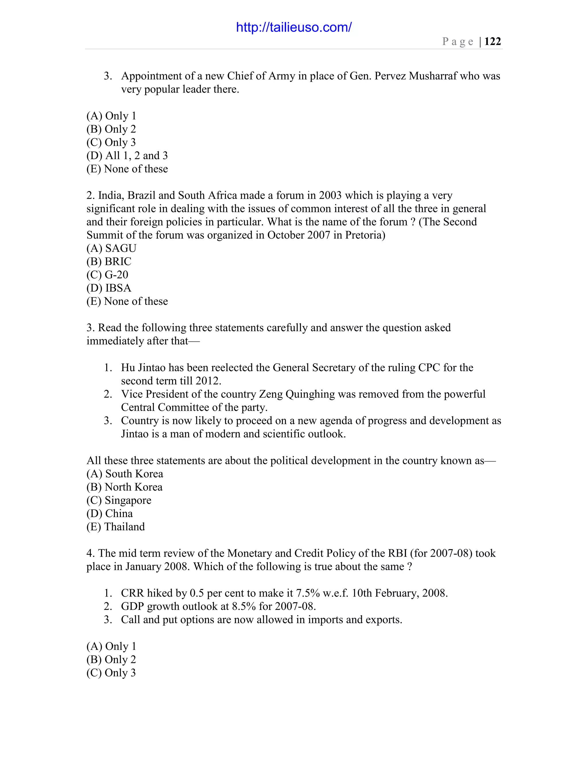 P a g e | 122
3. Appointment of a new Chief of Army in place of Gen. Pervez Musharraf who was
very popular leader there.
(A) Only 1
(B) Only 2
(C) Only 3
(D) All 1, 2 and 3
(E) None of these
2. India, Brazil and South Africa made a forum in 2003 which is playing a very
significant role in dealing with the issues of common interest of all the three in general
and their foreign policies in particular. What is the name of the forum ? (The Second
Summit of the forum was organized in October 2007 in Pretoria)
(A) SAGU
(B) BRIC
(C) G-20
(D) IBSA
(E) None of these
3. Read the following three statements carefully and answer the question asked
immediately after that—
1. Hu Jintao has been reelected the General Secretary of the ruling CPC for the
second term till 2012.
2. Vice President of the country Zeng Quinghing was removed from the powerful
Central Committee of the party.
3. Country is now likely to proceed on a new agenda of progress and development as
Jintao is a man of modern and scientific outlook.
All these three statements are about the political development in the country known as—
(A) South Korea
(B) North Korea
(C) Singapore
(D) China
(E) Thailand
4. The mid term review of the Monetary and Credit Policy of the RBI (for 2007-08) took
place in January 2008. Which of the following is true about the same ?
1. CRR hiked by 0.5 per cent to make it 7.5% w.e.f. 10th February, 2008.
2. GDP growth outlook at 8.5% for 2007-08.
3. Call and put options are now allowed in imports and exports.
(A) Only 1
(B) Only 2
(C) Only 3
http://tailieuso.com/
 