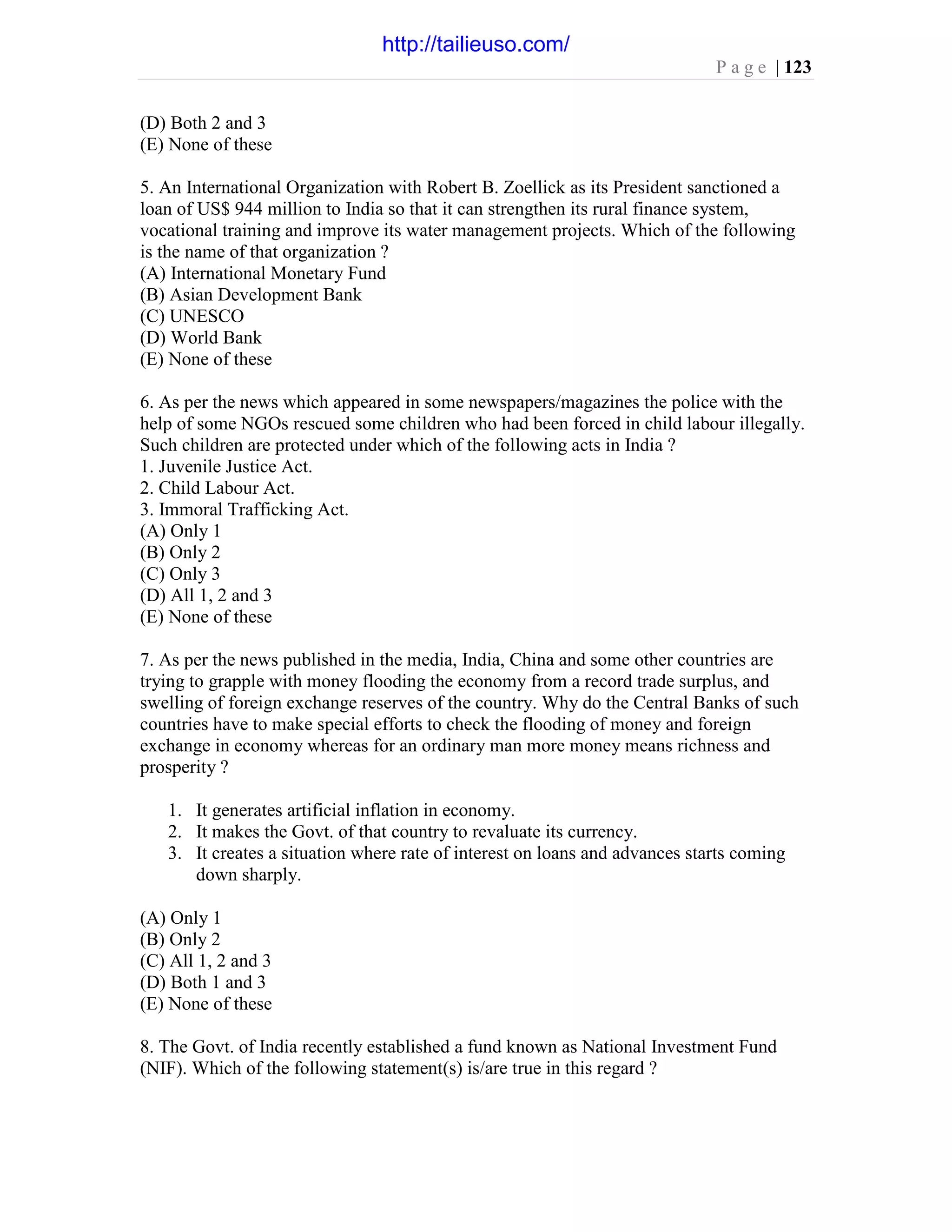 P a g e | 123
(D) Both 2 and 3
(E) None of these
5. An International Organization with Robert B. Zoellick as its President sanctioned a
loan of US$ 944 million to India so that it can strengthen its rural finance system,
vocational training and improve its water management projects. Which of the following
is the name of that organization ?
(A) International Monetary Fund
(B) Asian Development Bank
(C) UNESCO
(D) World Bank
(E) None of these
6. As per the news which appeared in some newspapers/magazines the police with the
help of some NGOs rescued some children who had been forced in child labour illegally.
Such children are protected under which of the following acts in India ?
1. Juvenile Justice Act.
2. Child Labour Act.
3. Immoral Trafficking Act.
(A) Only 1
(B) Only 2
(C) Only 3
(D) All 1, 2 and 3
(E) None of these
7. As per the news published in the media, India, China and some other countries are
trying to grapple with money flooding the economy from a record trade surplus, and
swelling of foreign exchange reserves of the country. Why do the Central Banks of such
countries have to make special efforts to check the flooding of money and foreign
exchange in economy whereas for an ordinary man more money means richness and
prosperity ?
1. It generates artificial inflation in economy.
2. It makes the Govt. of that country to revaluate its currency.
3. It creates a situation where rate of interest on loans and advances starts coming
down sharply.
(A) Only 1
(B) Only 2
(C) All 1, 2 and 3
(D) Both 1 and 3
(E) None of these
8. The Govt. of India recently established a fund known as National Investment Fund
(NIF). Which of the following statement(s) is/are true in this regard ?
http://tailieuso.com/
 