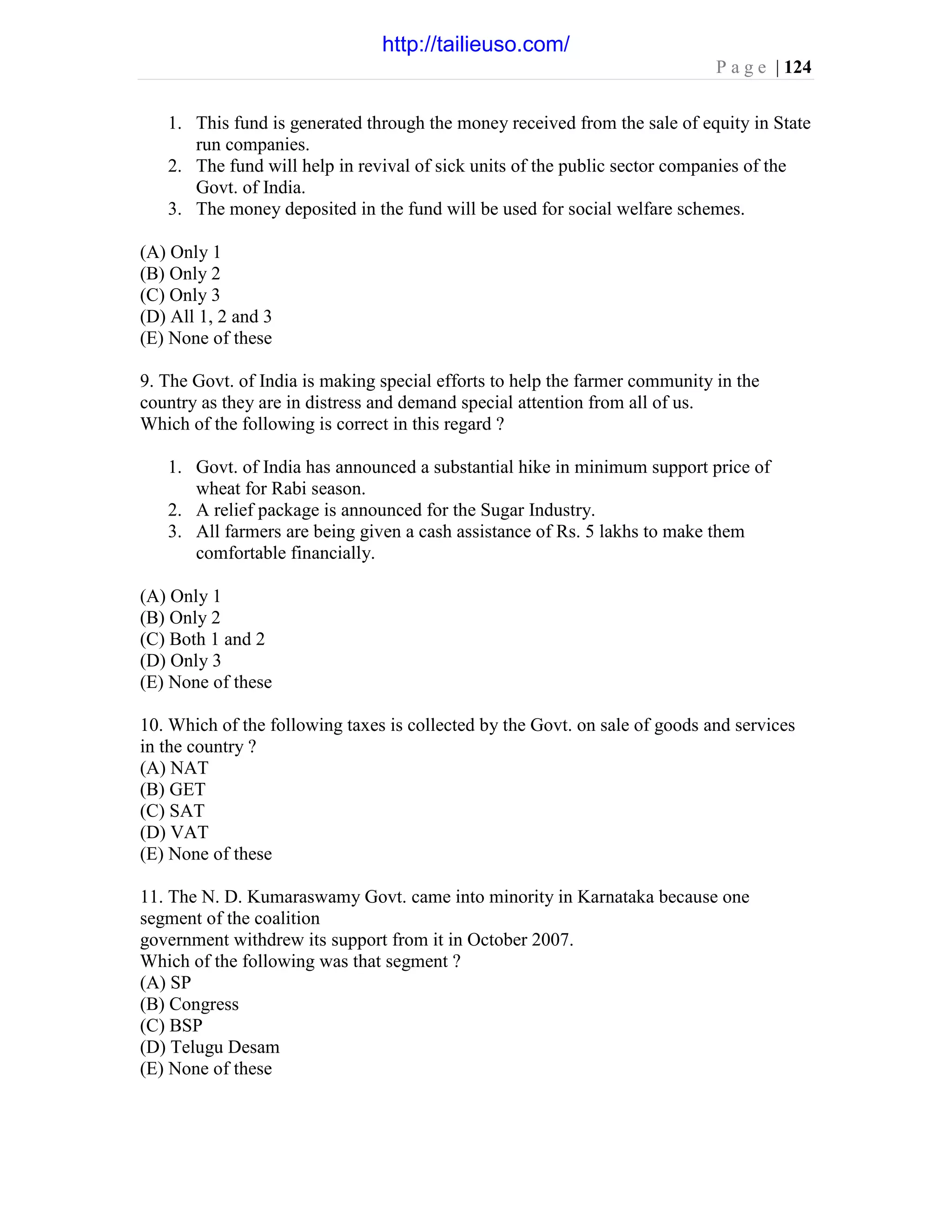 P a g e | 124
1. This fund is generated through the money received from the sale of equity in State
run companies.
2. The fund will help in revival of sick units of the public sector companies of the
Govt. of India.
3. The money deposited in the fund will be used for social welfare schemes.
(A) Only 1
(B) Only 2
(C) Only 3
(D) All 1, 2 and 3
(E) None of these
9. The Govt. of India is making special efforts to help the farmer community in the
country as they are in distress and demand special attention from all of us.
Which of the following is correct in this regard ?
1. Govt. of India has announced a substantial hike in minimum support price of
wheat for Rabi season.
2. A relief package is announced for the Sugar Industry.
3. All farmers are being given a cash assistance of Rs. 5 lakhs to make them
comfortable financially.
(A) Only 1
(B) Only 2
(C) Both 1 and 2
(D) Only 3
(E) None of these
10. Which of the following taxes is collected by the Govt. on sale of goods and services
in the country ?
(A) NAT
(B) GET
(C) SAT
(D) VAT
(E) None of these
11. The N. D. Kumaraswamy Govt. came into minority in Karnataka because one
segment of the coalition
government withdrew its support from it in October 2007.
Which of the following was that segment ?
(A) SP
(B) Congress
(C) BSP
(D) Telugu Desam
(E) None of these
http://tailieuso.com/
 