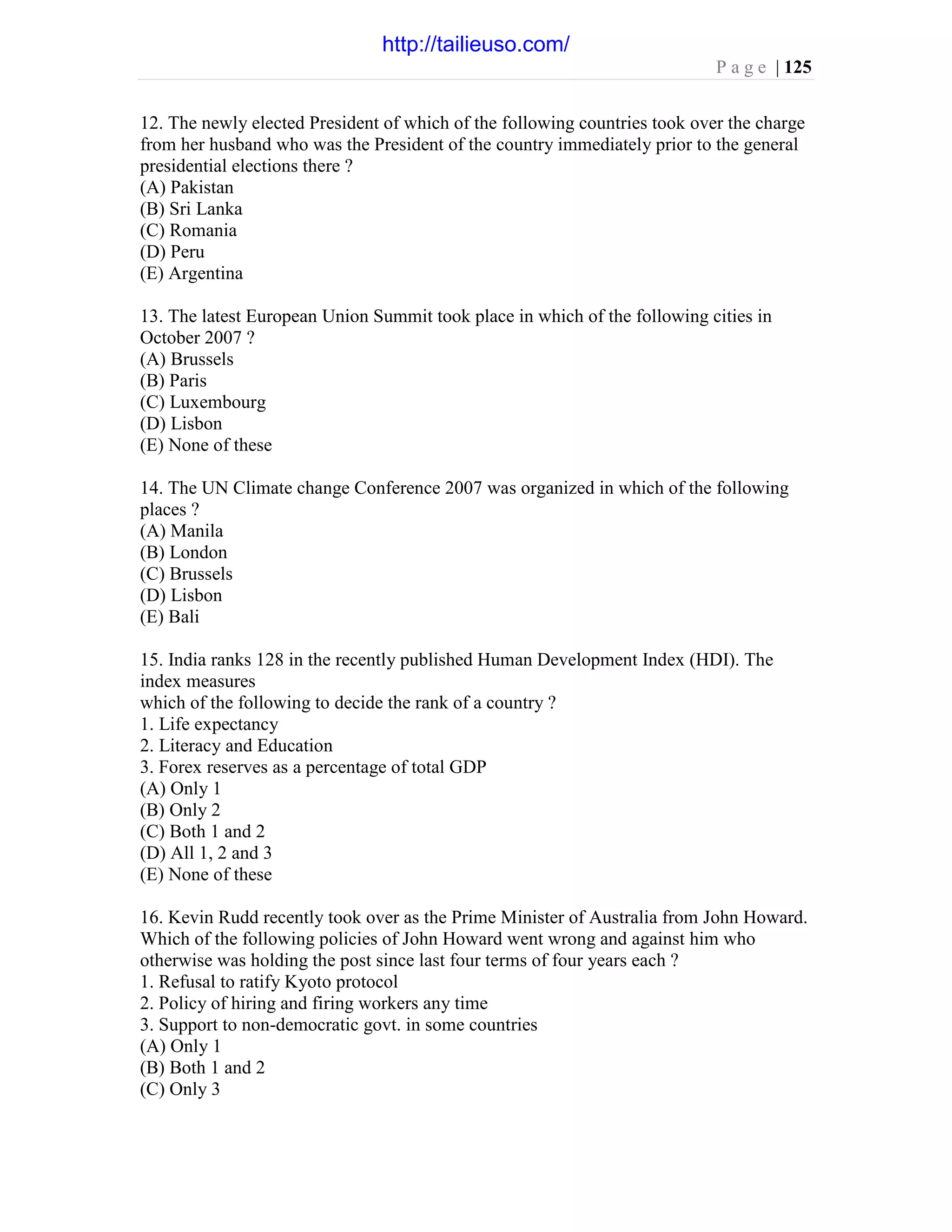P a g e | 125
12. The newly elected President of which of the following countries took over the charge
from her husband who was the President of the country immediately prior to the general
presidential elections there ?
(A) Pakistan
(B) Sri Lanka
(C) Romania
(D) Peru
(E) Argentina
13. The latest European Union Summit took place in which of the following cities in
October 2007 ?
(A) Brussels
(B) Paris
(C) Luxembourg
(D) Lisbon
(E) None of these
14. The UN Climate change Conference 2007 was organized in which of the following
places ?
(A) Manila
(B) London
(C) Brussels
(D) Lisbon
(E) Bali
15. India ranks 128 in the recently published Human Development Index (HDI). The
index measures
which of the following to decide the rank of a country ?
1. Life expectancy
2. Literacy and Education
3. Forex reserves as a percentage of total GDP
(A) Only 1
(B) Only 2
(C) Both 1 and 2
(D) All 1, 2 and 3
(E) None of these
16. Kevin Rudd recently took over as the Prime Minister of Australia from John Howard.
Which of the following policies of John Howard went wrong and against him who
otherwise was holding the post since last four terms of four years each ?
1. Refusal to ratify Kyoto protocol
2. Policy of hiring and firing workers any time
3. Support to non-democratic govt. in some countries
(A) Only 1
(B) Both 1 and 2
(C) Only 3
http://tailieuso.com/
 