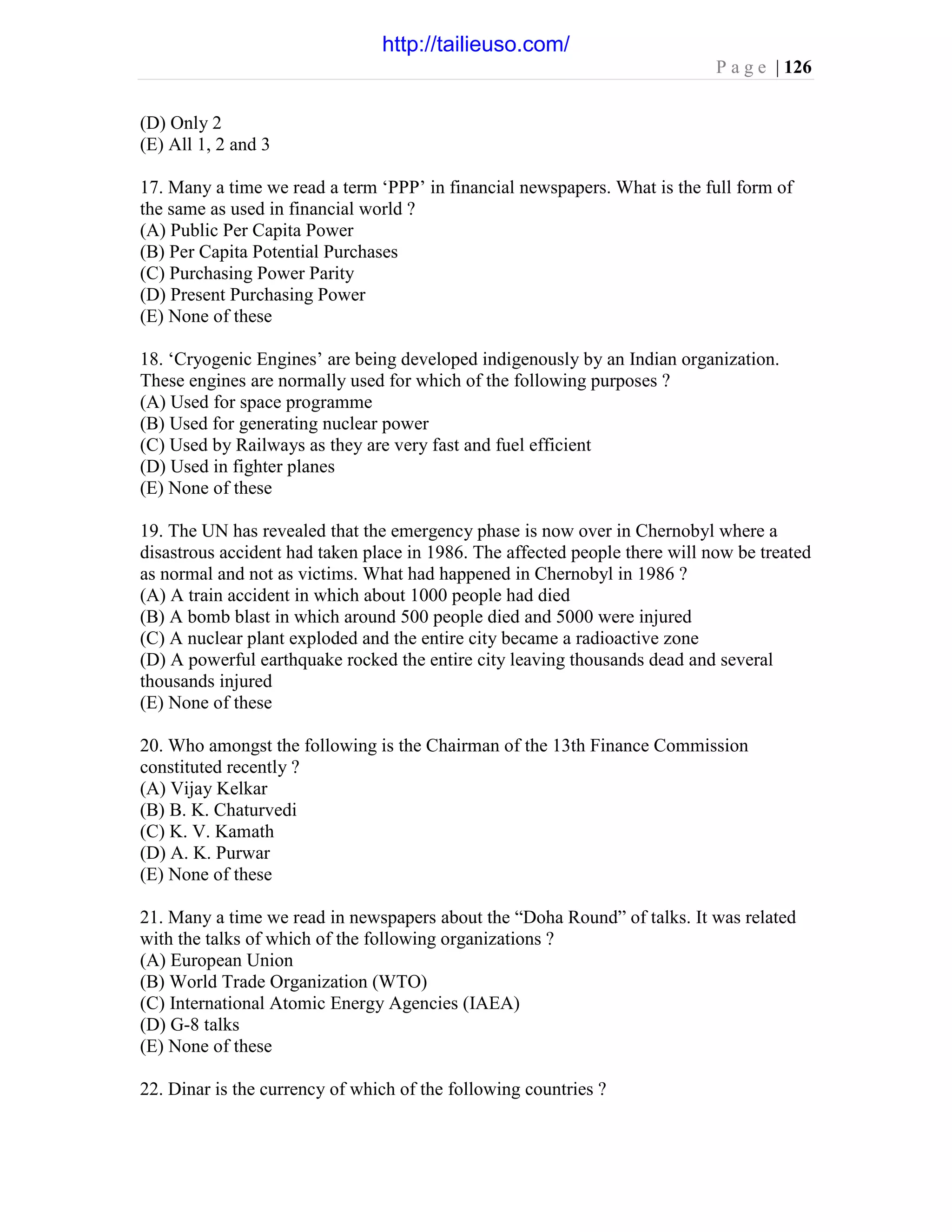 P a g e | 126
(D) Only 2
(E) All 1, 2 and 3
17. Many a time we read a term ‘PPP’ in financial newspapers. What is the full form of
the same as used in financial world ?
(A) Public Per Capita Power
(B) Per Capita Potential Purchases
(C) Purchasing Power Parity
(D) Present Purchasing Power
(E) None of these
18. ‘Cryogenic Engines’ are being developed indigenously by an Indian organization.
These engines are normally used for which of the following purposes ?
(A) Used for space programme
(B) Used for generating nuclear power
(C) Used by Railways as they are very fast and fuel efficient
(D) Used in fighter planes
(E) None of these
19. The UN has revealed that the emergency phase is now over in Chernobyl where a
disastrous accident had taken place in 1986. The affected people there will now be treated
as normal and not as victims. What had happened in Chernobyl in 1986 ?
(A) A train accident in which about 1000 people had died
(B) A bomb blast in which around 500 people died and 5000 were injured
(C) A nuclear plant exploded and the entire city became a radioactive zone
(D) A powerful earthquake rocked the entire city leaving thousands dead and several
thousands injured
(E) None of these
20. Who amongst the following is the Chairman of the 13th Finance Commission
constituted recently ?
(A) Vijay Kelkar
(B) B. K. Chaturvedi
(C) K. V. Kamath
(D) A. K. Purwar
(E) None of these
21. Many a time we read in newspapers about the “Doha Round” of talks. It was related
with the talks of which of the following organizations ?
(A) European Union
(B) World Trade Organization (WTO)
(C) International Atomic Energy Agencies (IAEA)
(D) G-8 talks
(E) None of these
22. Dinar is the currency of which of the following countries ?
http://tailieuso.com/
 