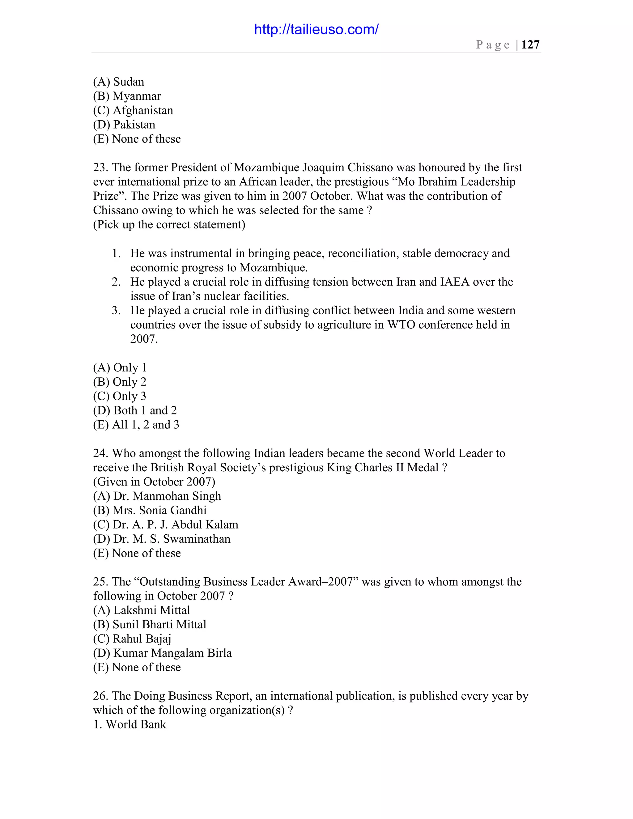 P a g e | 127
(A) Sudan
(B) Myanmar
(C) Afghanistan
(D) Pakistan
(E) None of these
23. The former President of Mozambique Joaquim Chissano was honoured by the first
ever international prize to an African leader, the prestigious “Mo Ibrahim Leadership
Prize”. The Prize was given to him in 2007 October. What was the contribution of
Chissano owing to which he was selected for the same ?
(Pick up the correct statement)
1. He was instrumental in bringing peace, reconciliation, stable democracy and
economic progress to Mozambique.
2. He played a crucial role in diffusing tension between Iran and IAEA over the
issue of Iran’s nuclear facilities.
3. He played a crucial role in diffusing conflict between India and some western
countries over the issue of subsidy to agriculture in WTO conference held in
2007.
(A) Only 1
(B) Only 2
(C) Only 3
(D) Both 1 and 2
(E) All 1, 2 and 3
24. Who amongst the following Indian leaders became the second World Leader to
receive the British Royal Society’s prestigious King Charles II Medal ?
(Given in October 2007)
(A) Dr. Manmohan Singh
(B) Mrs. Sonia Gandhi
(C) Dr. A. P. J. Abdul Kalam
(D) Dr. M. S. Swaminathan
(E) None of these
25. The “Outstanding Business Leader Award–2007” was given to whom amongst the
following in October 2007 ?
(A) Lakshmi Mittal
(B) Sunil Bharti Mittal
(C) Rahul Bajaj
(D) Kumar Mangalam Birla
(E) None of these
26. The Doing Business Report, an international publication, is published every year by
which of the following organization(s) ?
1. World Bank
http://tailieuso.com/
 