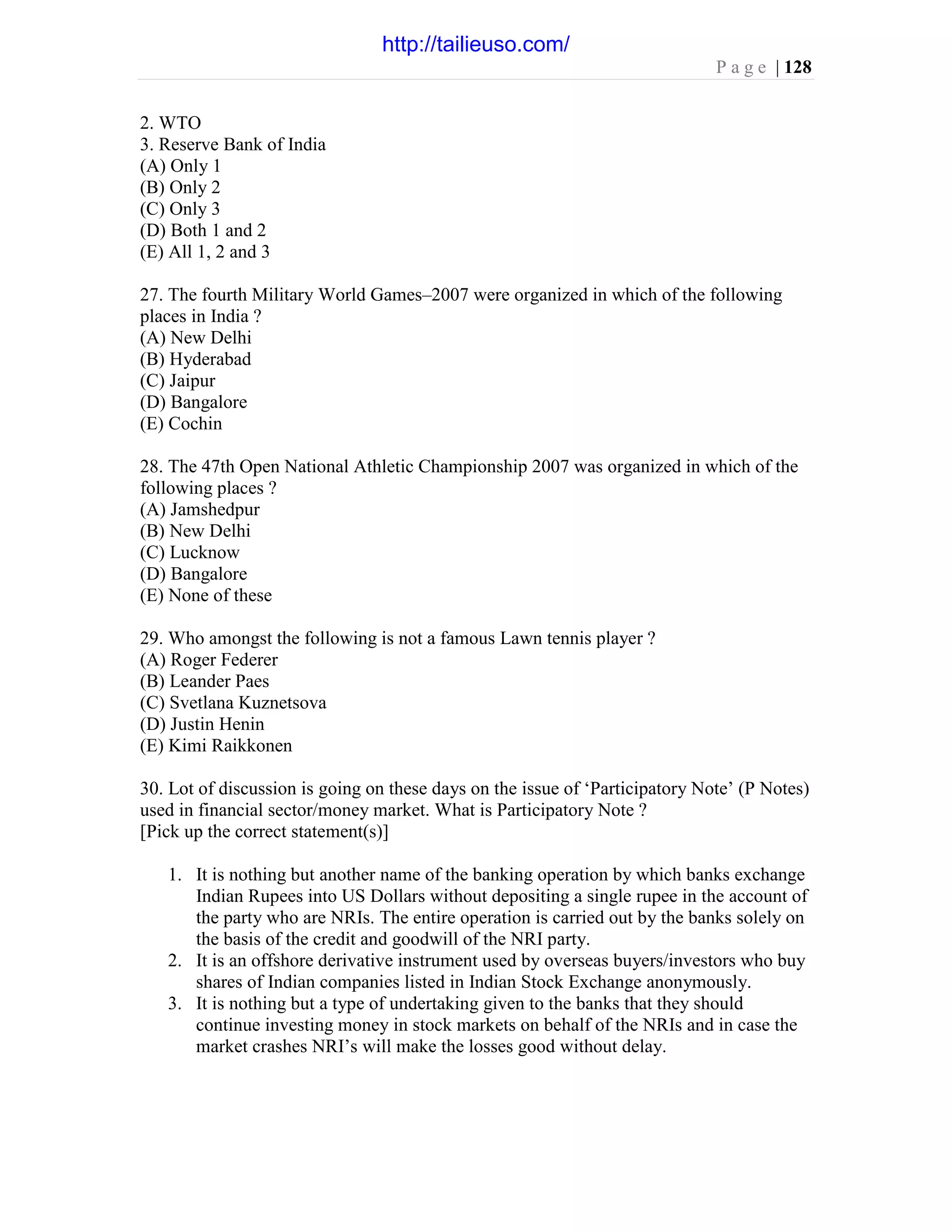 P a g e | 128
2. WTO
3. Reserve Bank of India
(A) Only 1
(B) Only 2
(C) Only 3
(D) Both 1 and 2
(E) All 1, 2 and 3
27. The fourth Military World Games–2007 were organized in which of the following
places in India ?
(A) New Delhi
(B) Hyderabad
(C) Jaipur
(D) Bangalore
(E) Cochin
28. The 47th Open National Athletic Championship 2007 was organized in which of the
following places ?
(A) Jamshedpur
(B) New Delhi
(C) Lucknow
(D) Bangalore
(E) None of these
29. Who amongst the following is not a famous Lawn tennis player ?
(A) Roger Federer
(B) Leander Paes
(C) Svetlana Kuznetsova
(D) Justin Henin
(E) Kimi Raikkonen
30. Lot of discussion is going on these days on the issue of ‘Participatory Note’ (P Notes)
used in financial sector/money market. What is Participatory Note ?
[Pick up the correct statement(s)]
1. It is nothing but another name of the banking operation by which banks exchange
Indian Rupees into US Dollars without depositing a single rupee in the account of
the party who are NRIs. The entire operation is carried out by the banks solely on
the basis of the credit and goodwill of the NRI party.
2. It is an offshore derivative instrument used by overseas buyers/investors who buy
shares of Indian companies listed in Indian Stock Exchange anonymously.
3. It is nothing but a type of undertaking given to the banks that they should
continue investing money in stock markets on behalf of the NRIs and in case the
market crashes NRI’s will make the losses good without delay.
http://tailieuso.com/
 