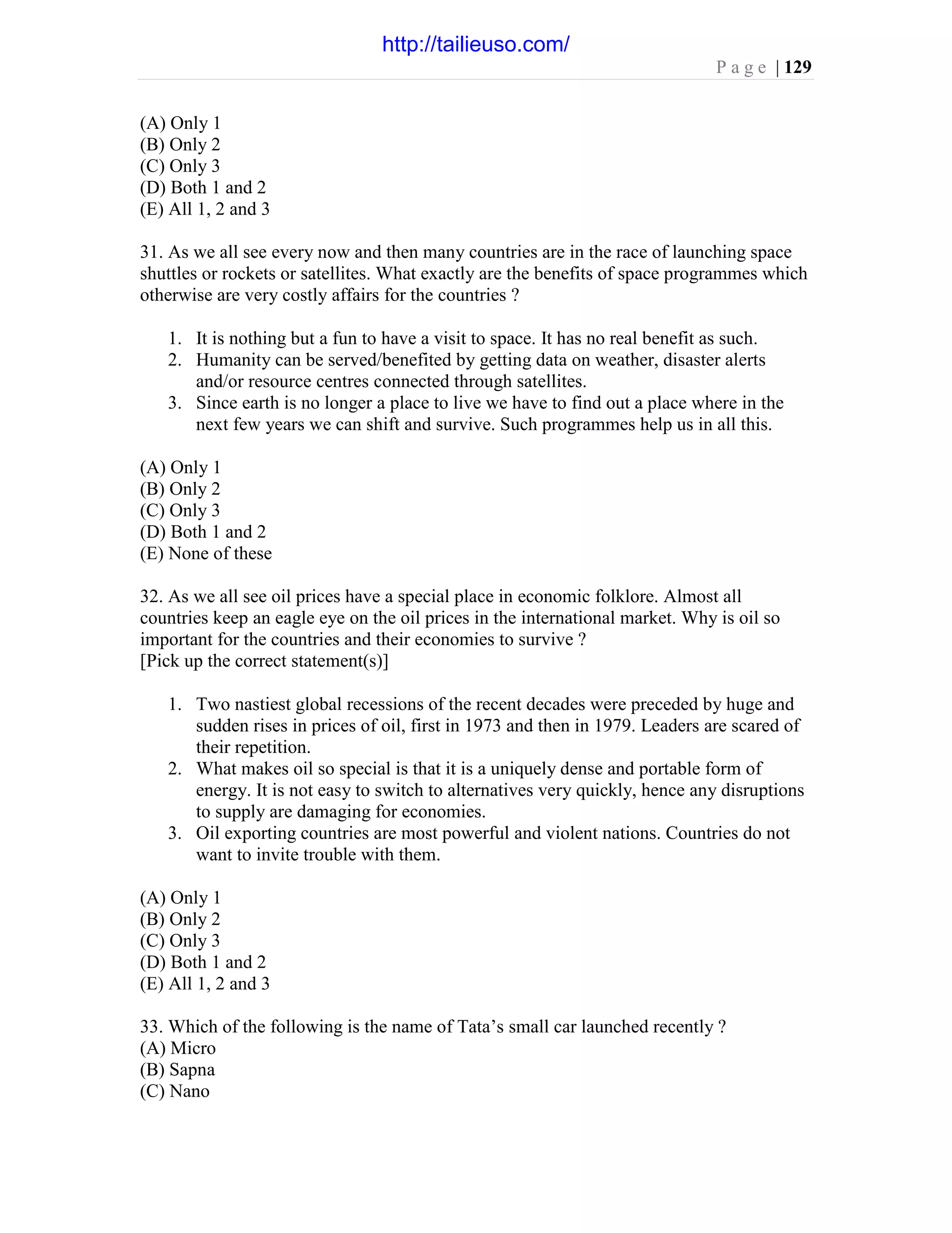 P a g e | 129
(A) Only 1
(B) Only 2
(C) Only 3
(D) Both 1 and 2
(E) All 1, 2 and 3
31. As we all see every now and then many countries are in the race of launching space
shuttles or rockets or satellites. What exactly are the benefits of space programmes which
otherwise are very costly affairs for the countries ?
1. It is nothing but a fun to have a visit to space. It has no real benefit as such.
2. Humanity can be served/benefited by getting data on weather, disaster alerts
and/or resource centres connected through satellites.
3. Since earth is no longer a place to live we have to find out a place where in the
next few years we can shift and survive. Such programmes help us in all this.
(A) Only 1
(B) Only 2
(C) Only 3
(D) Both 1 and 2
(E) None of these
32. As we all see oil prices have a special place in economic folklore. Almost all
countries keep an eagle eye on the oil prices in the international market. Why is oil so
important for the countries and their economies to survive ?
[Pick up the correct statement(s)]
1. Two nastiest global recessions of the recent decades were preceded by huge and
sudden rises in prices of oil, first in 1973 and then in 1979. Leaders are scared of
their repetition.
2. What makes oil so special is that it is a uniquely dense and portable form of
energy. It is not easy to switch to alternatives very quickly, hence any disruptions
to supply are damaging for economies.
3. Oil exporting countries are most powerful and violent nations. Countries do not
want to invite trouble with them.
(A) Only 1
(B) Only 2
(C) Only 3
(D) Both 1 and 2
(E) All 1, 2 and 3
33. Which of the following is the name of Tata’s small car launched recently ?
(A) Micro
(B) Sapna
(C) Nano
http://tailieuso.com/
 