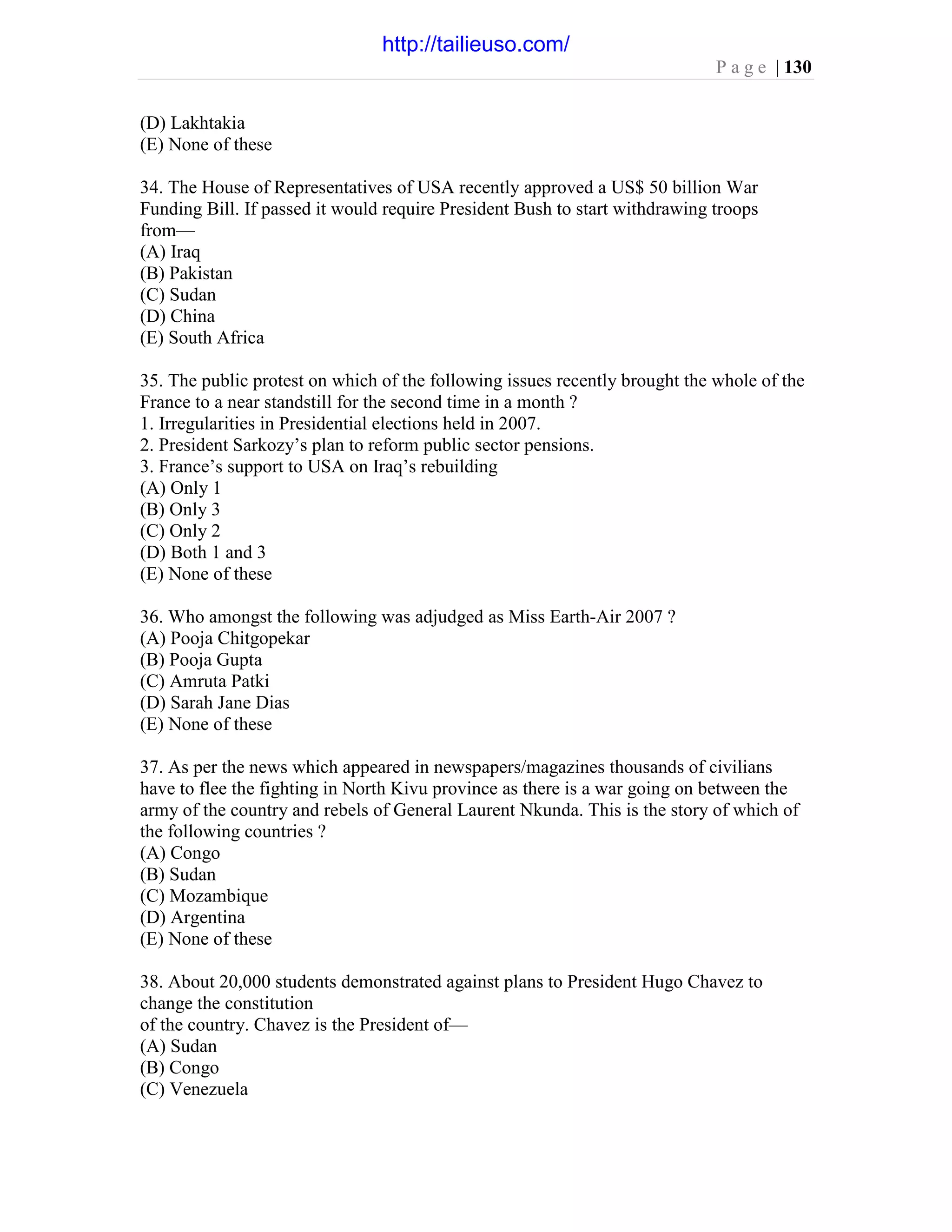 P a g e | 130
(D) Lakhtakia
(E) None of these
34. The House of Representatives of USA recently approved a US$ 50 billion War
Funding Bill. If passed it would require President Bush to start withdrawing troops
from—
(A) Iraq
(B) Pakistan
(C) Sudan
(D) China
(E) South Africa
35. The public protest on which of the following issues recently brought the whole of the
France to a near standstill for the second time in a month ?
1. Irregularities in Presidential elections held in 2007.
2. President Sarkozy’s plan to reform public sector pensions.
3. France’s support to USA on Iraq’s rebuilding
(A) Only 1
(B) Only 3
(C) Only 2
(D) Both 1 and 3
(E) None of these
36. Who amongst the following was adjudged as Miss Earth-Air 2007 ?
(A) Pooja Chitgopekar
(B) Pooja Gupta
(C) Amruta Patki
(D) Sarah Jane Dias
(E) None of these
37. As per the news which appeared in newspapers/magazines thousands of civilians
have to flee the fighting in North Kivu province as there is a war going on between the
army of the country and rebels of General Laurent Nkunda. This is the story of which of
the following countries ?
(A) Congo
(B) Sudan
(C) Mozambique
(D) Argentina
(E) None of these
38. About 20,000 students demonstrated against plans to President Hugo Chavez to
change the constitution
of the country. Chavez is the President of—
(A) Sudan
(B) Congo
(C) Venezuela
http://tailieuso.com/
 