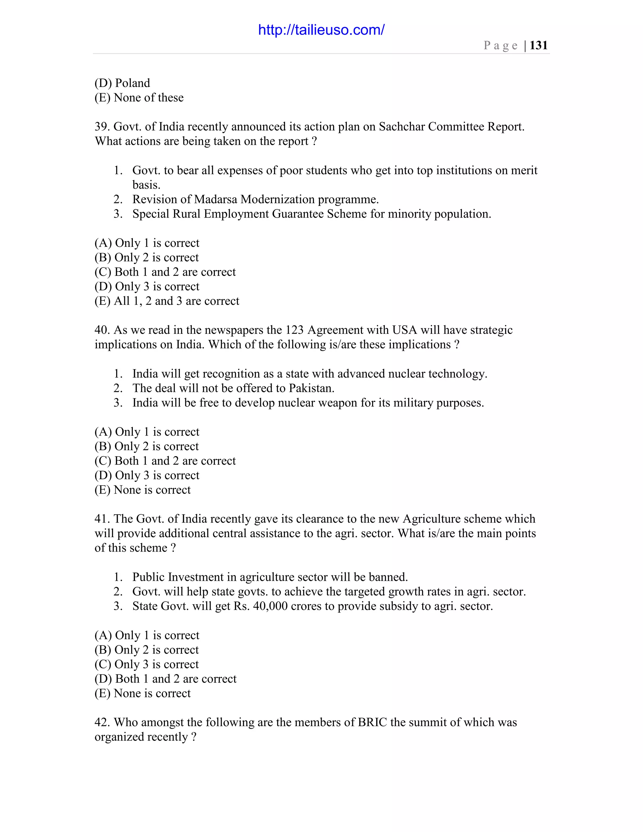 P a g e | 131
(D) Poland
(E) None of these
39. Govt. of India recently announced its action plan on Sachchar Committee Report.
What actions are being taken on the report ?
1. Govt. to bear all expenses of poor students who get into top institutions on merit
basis.
2. Revision of Madarsa Modernization programme.
3. Special Rural Employment Guarantee Scheme for minority population.
(A) Only 1 is correct
(B) Only 2 is correct
(C) Both 1 and 2 are correct
(D) Only 3 is correct
(E) All 1, 2 and 3 are correct
40. As we read in the newspapers the 123 Agreement with USA will have strategic
implications on India. Which of the following is/are these implications ?
1. India will get recognition as a state with advanced nuclear technology.
2. The deal will not be offered to Pakistan.
3. India will be free to develop nuclear weapon for its military purposes.
(A) Only 1 is correct
(B) Only 2 is correct
(C) Both 1 and 2 are correct
(D) Only 3 is correct
(E) None is correct
41. The Govt. of India recently gave its clearance to the new Agriculture scheme which
will provide additional central assistance to the agri. sector. What is/are the main points
of this scheme ?
1. Public Investment in agriculture sector will be banned.
2. Govt. will help state govts. to achieve the targeted growth rates in agri. sector.
3. State Govt. will get Rs. 40,000 crores to provide subsidy to agri. sector.
(A) Only 1 is correct
(B) Only 2 is correct
(C) Only 3 is correct
(D) Both 1 and 2 are correct
(E) None is correct
42. Who amongst the following are the members of BRIC the summit of which was
organized recently ?
http://tailieuso.com/
 