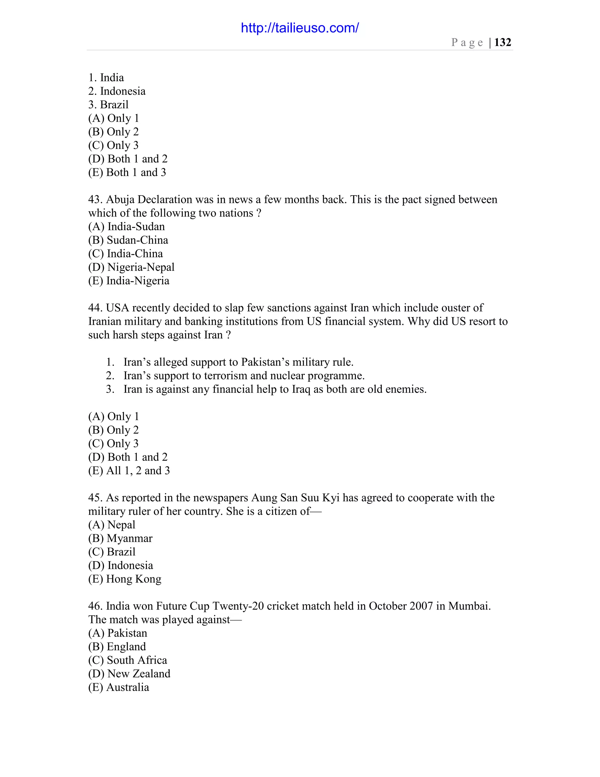P a g e | 132
1. India
2. Indonesia
3. Brazil
(A) Only 1
(B) Only 2
(C) Only 3
(D) Both 1 and 2
(E) Both 1 and 3
43. Abuja Declaration was in news a few months back. This is the pact signed between
which of the following two nations ?
(A) India-Sudan
(B) Sudan-China
(C) India-China
(D) Nigeria-Nepal
(E) India-Nigeria
44. USA recently decided to slap few sanctions against Iran which include ouster of
Iranian military and banking institutions from US financial system. Why did US resort to
such harsh steps against Iran ?
1. Iran’s alleged support to Pakistan’s military rule.
2. Iran’s support to terrorism and nuclear programme.
3. Iran is against any financial help to Iraq as both are old enemies.
(A) Only 1
(B) Only 2
(C) Only 3
(D) Both 1 and 2
(E) All 1, 2 and 3
45. As reported in the newspapers Aung San Suu Kyi has agreed to cooperate with the
military ruler of her country. She is a citizen of—
(A) Nepal
(B) Myanmar
(C) Brazil
(D) Indonesia
(E) Hong Kong
46. India won Future Cup Twenty-20 cricket match held in October 2007 in Mumbai.
The match was played against—
(A) Pakistan
(B) England
(C) South Africa
(D) New Zealand
(E) Australia
http://tailieuso.com/
 