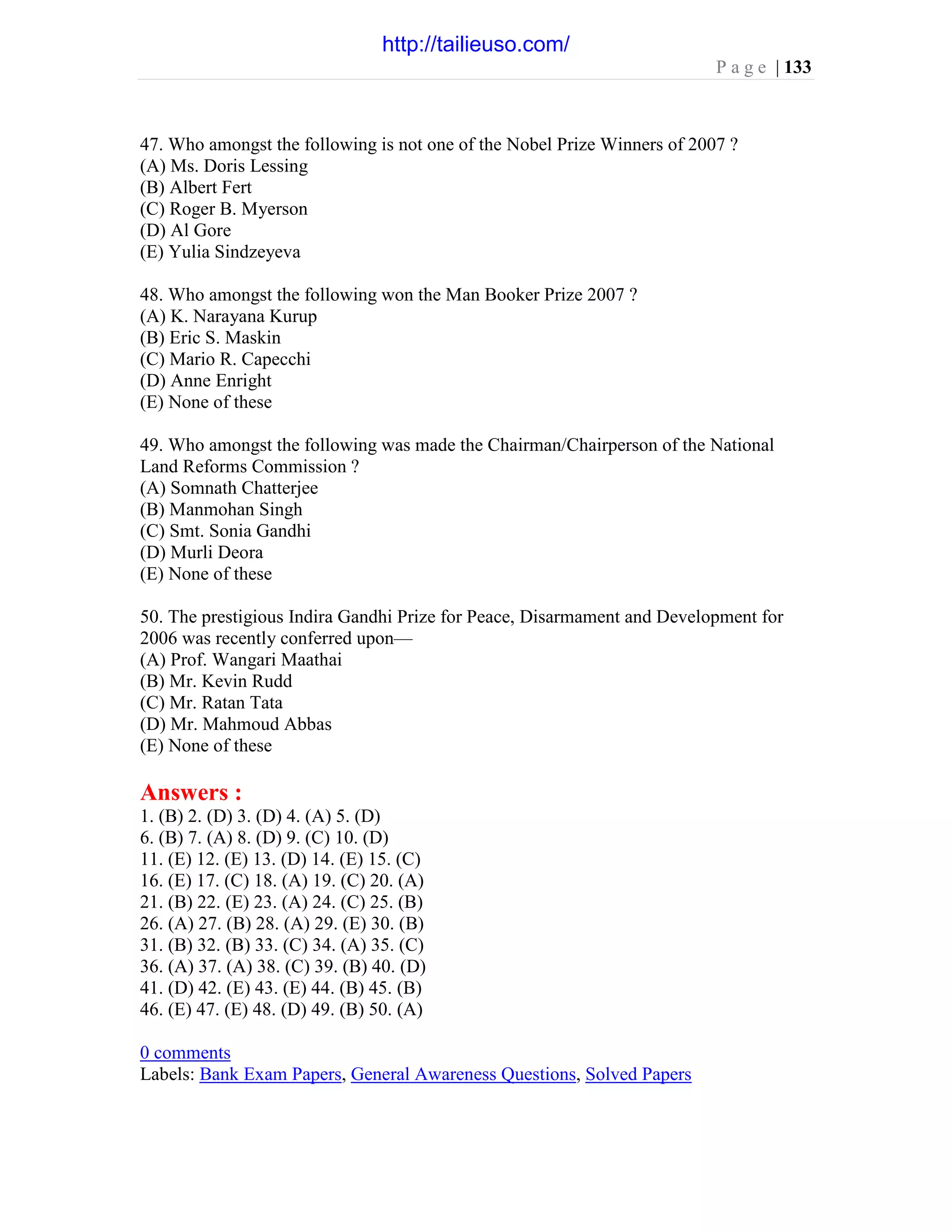 P a g e | 133
47. Who amongst the following is not one of the Nobel Prize Winners of 2007 ?
(A) Ms. Doris Lessing
(B) Albert Fert
(C) Roger B. Myerson
(D) Al Gore
(E) Yulia Sindzeyeva
48. Who amongst the following won the Man Booker Prize 2007 ?
(A) K. Narayana Kurup
(B) Eric S. Maskin
(C) Mario R. Capecchi
(D) Anne Enright
(E) None of these
49. Who amongst the following was made the Chairman/Chairperson of the National
Land Reforms Commission ?
(A) Somnath Chatterjee
(B) Manmohan Singh
(C) Smt. Sonia Gandhi
(D) Murli Deora
(E) None of these
50. The prestigious Indira Gandhi Prize for Peace, Disarmament and Development for
2006 was recently conferred upon—
(A) Prof. Wangari Maathai
(B) Mr. Kevin Rudd
(C) Mr. Ratan Tata
(D) Mr. Mahmoud Abbas
(E) None of these
Answers :
1. (B) 2. (D) 3. (D) 4. (A) 5. (D)
6. (B) 7. (A) 8. (D) 9. (C) 10. (D)
11. (E) 12. (E) 13. (D) 14. (E) 15. (C)
16. (E) 17. (C) 18. (A) 19. (C) 20. (A)
21. (B) 22. (E) 23. (A) 24. (C) 25. (B)
26. (A) 27. (B) 28. (A) 29. (E) 30. (B)
31. (B) 32. (B) 33. (C) 34. (A) 35. (C)
36. (A) 37. (A) 38. (C) 39. (B) 40. (D)
41. (D) 42. (E) 43. (E) 44. (B) 45. (B)
46. (E) 47. (E) 48. (D) 49. (B) 50. (A)
0 comments
Labels: Bank Exam Papers, General Awareness Questions, Solved Papers
http://tailieuso.com/
 