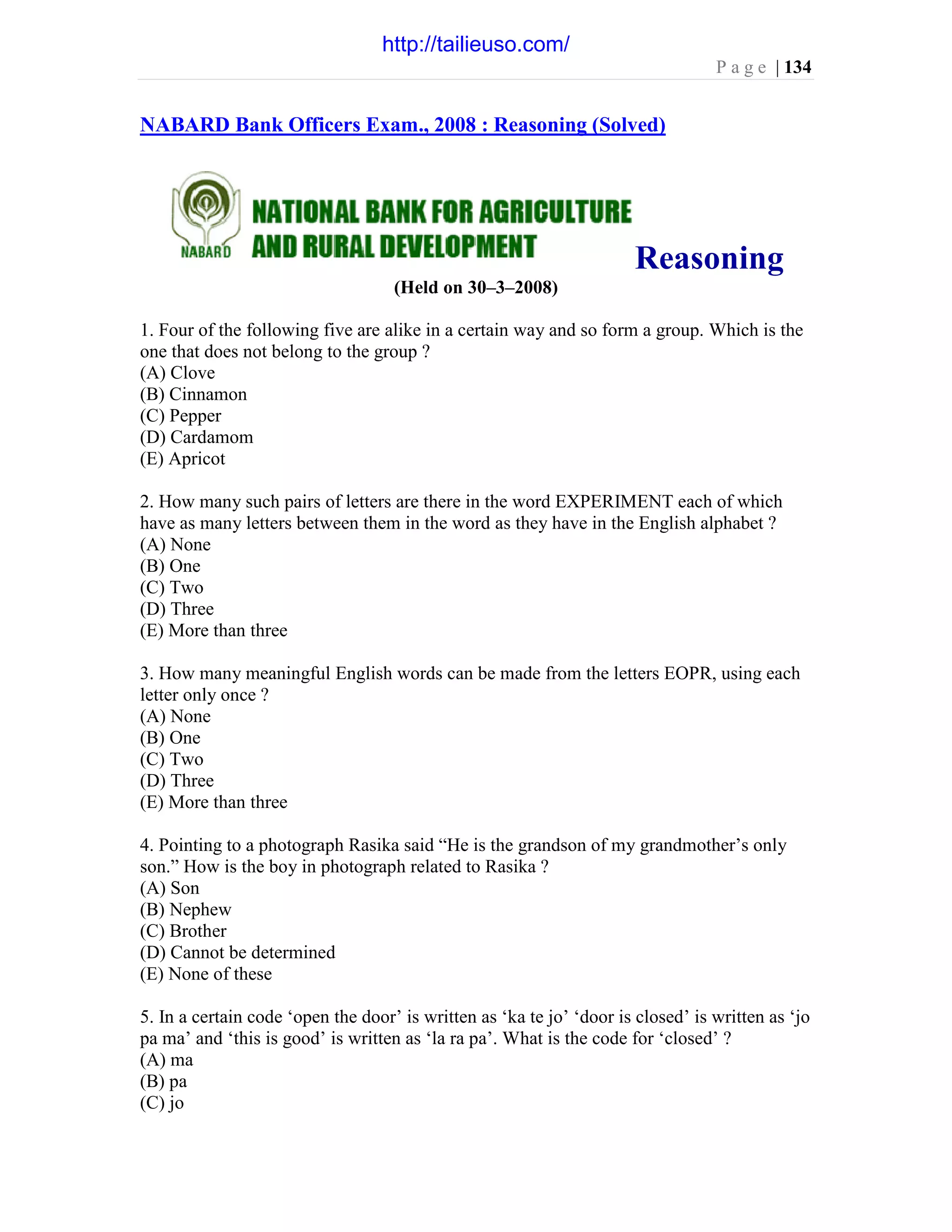 P a g e | 134
NABARD Bank Officers Exam., 2008 : Reasoning (Solved)
Reasoning
(Held on 30–3–2008)
1. Four of the following five are alike in a certain way and so form a group. Which is the
one that does not belong to the group ?
(A) Clove
(B) Cinnamon
(C) Pepper
(D) Cardamom
(E) Apricot
2. How many such pairs of letters are there in the word EXPERIMENT each of which
have as many letters between them in the word as they have in the English alphabet ?
(A) None
(B) One
(C) Two
(D) Three
(E) More than three
3. How many meaningful English words can be made from the letters EOPR, using each
letter only once ?
(A) None
(B) One
(C) Two
(D) Three
(E) More than three
4. Pointing to a photograph Rasika said “He is the grandson of my grandmother’s only
son.” How is the boy in photograph related to Rasika ?
(A) Son
(B) Nephew
(C) Brother
(D) Cannot be determined
(E) None of these
5. In a certain code ‘open the door’ is written as ‘ka te jo’ ‘door is closed’ is written as ‘jo
pa ma’ and ‘this is good’ is written as ‘la ra pa’. What is the code for ‘closed’ ?
(A) ma
(B) pa
(C) jo
http://tailieuso.com/
 