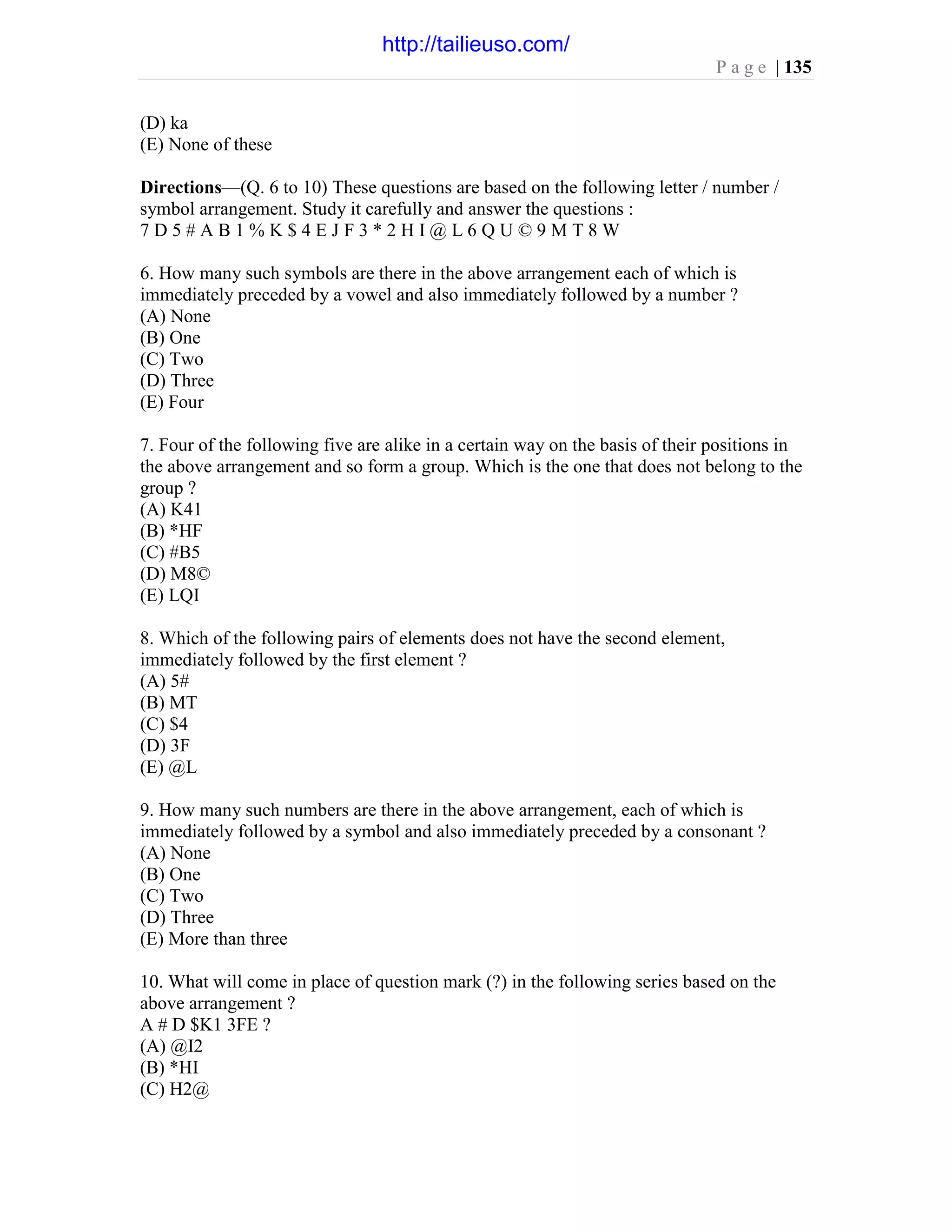 P a g e | 135
(D) ka
(E) None of these
Directions—(Q. 6 to 10) These questions are based on the following letter / number /
symbol arrangement. Study it carefully and answer the questions :
7 D 5 # A B 1 % K $ 4 E J F 3 * 2 H I @ L 6 Q U © 9 M T 8 W
6. How many such symbols are there in the above arrangement each of which is
immediately preceded by a vowel and also immediately followed by a number ?
(A) None
(B) One
(C) Two
(D) Three
(E) Four
7. Four of the following five are alike in a certain way on the basis of their positions in
the above arrangement and so form a group. Which is the one that does not belong to the
group ?
(A) K41
(B) *HF
(C) #B5
(D) M8©
(E) LQI
8. Which of the following pairs of elements does not have the second element,
immediately followed by the first element ?
(A) 5#
(B) MT
(C) $4
(D) 3F
(E) @L
9. How many such numbers are there in the above arrangement, each of which is
immediately followed by a symbol and also immediately preceded by a consonant ?
(A) None
(B) One
(C) Two
(D) Three
(E) More than three
10. What will come in place of question mark (?) in the following series based on the
above arrangement ?
A # D $K1 3FE ?
(A) @I2
(B) *HI
(C) H2@
http://tailieuso.com/
 