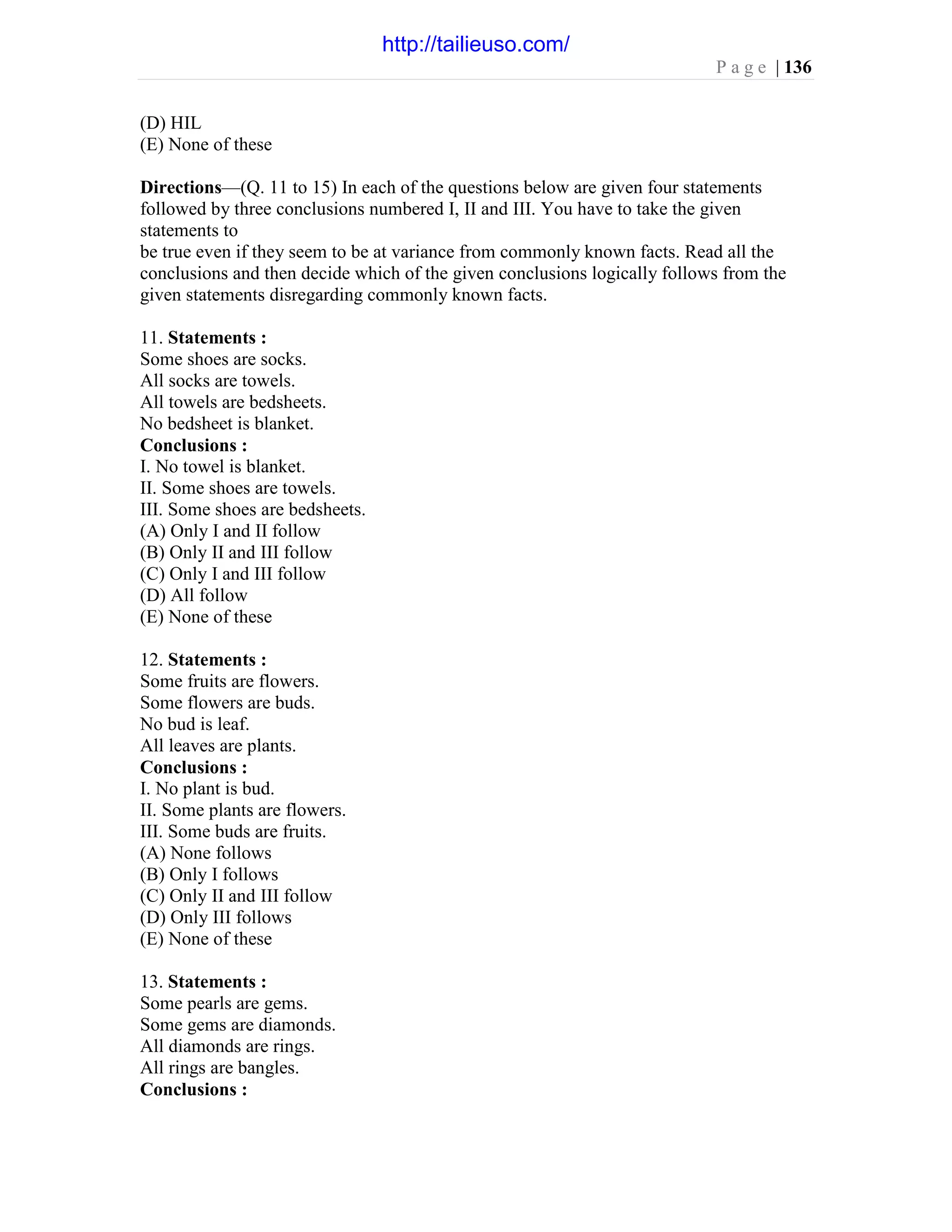 P a g e | 136
(D) HIL
(E) None of these
Directions—(Q. 11 to 15) In each of the questions below are given four statements
followed by three conclusions numbered I, II and III. You have to take the given
statements to
be true even if they seem to be at variance from commonly known facts. Read all the
conclusions and then decide which of the given conclusions logically follows from the
given statements disregarding commonly known facts.
11. Statements :
Some shoes are socks.
All socks are towels.
All towels are bedsheets.
No bedsheet is blanket.
Conclusions :
I. No towel is blanket.
II. Some shoes are towels.
III. Some shoes are bedsheets.
(A) Only I and II follow
(B) Only II and III follow
(C) Only I and III follow
(D) All follow
(E) None of these
12. Statements :
Some fruits are flowers.
Some flowers are buds.
No bud is leaf.
All leaves are plants.
Conclusions :
I. No plant is bud.
II. Some plants are flowers.
III. Some buds are fruits.
(A) None follows
(B) Only I follows
(C) Only II and III follow
(D) Only III follows
(E) None of these
13. Statements :
Some pearls are gems.
Some gems are diamonds.
All diamonds are rings.
All rings are bangles.
Conclusions :
http://tailieuso.com/
 
