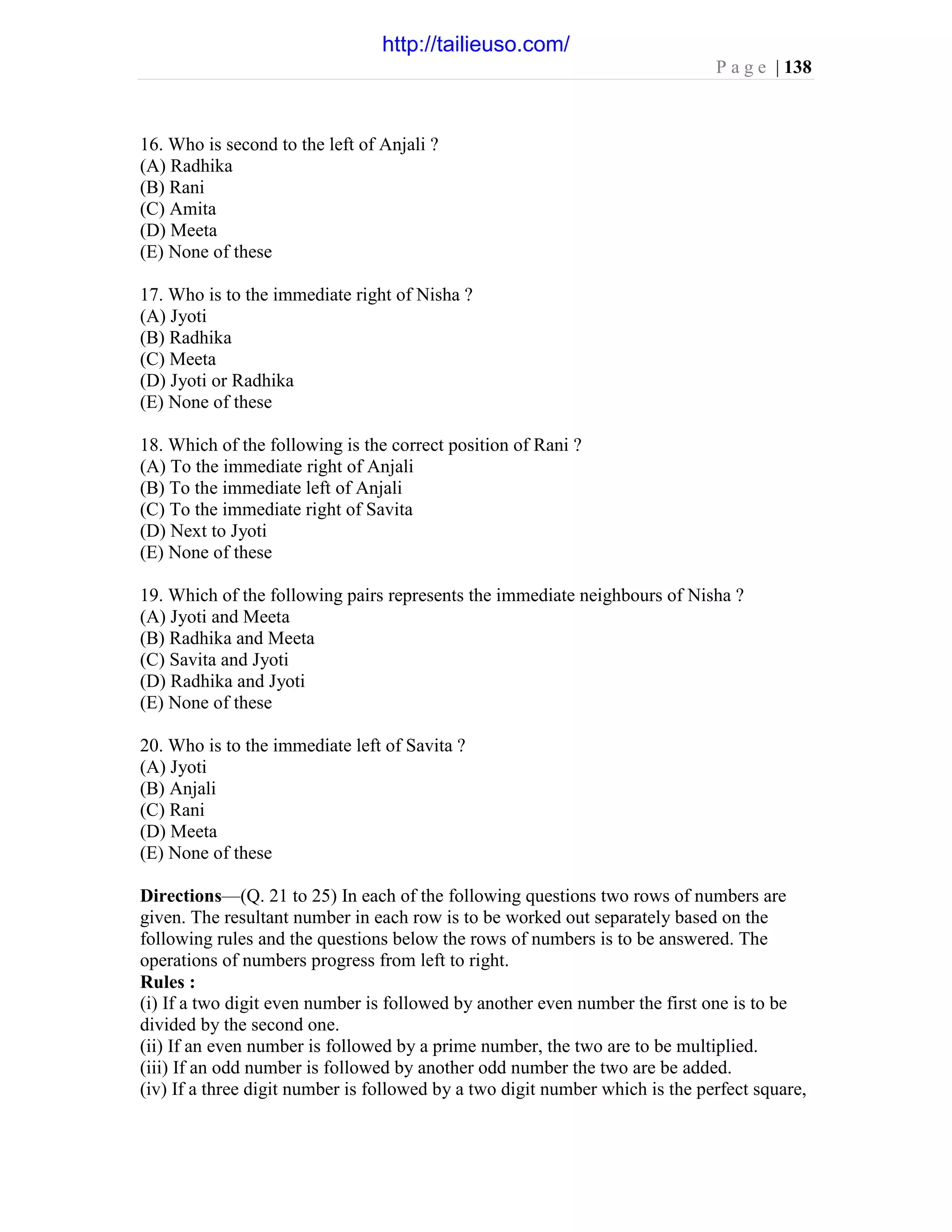 P a g e | 138
16. Who is second to the left of Anjali ?
(A) Radhika
(B) Rani
(C) Amita
(D) Meeta
(E) None of these
17. Who is to the immediate right of Nisha ?
(A) Jyoti
(B) Radhika
(C) Meeta
(D) Jyoti or Radhika
(E) None of these
18. Which of the following is the correct position of Rani ?
(A) To the immediate right of Anjali
(B) To the immediate left of Anjali
(C) To the immediate right of Savita
(D) Next to Jyoti
(E) None of these
19. Which of the following pairs represents the immediate neighbours of Nisha ?
(A) Jyoti and Meeta
(B) Radhika and Meeta
(C) Savita and Jyoti
(D) Radhika and Jyoti
(E) None of these
20. Who is to the immediate left of Savita ?
(A) Jyoti
(B) Anjali
(C) Rani
(D) Meeta
(E) None of these
Directions—(Q. 21 to 25) In each of the following questions two rows of numbers are
given. The resultant number in each row is to be worked out separately based on the
following rules and the questions below the rows of numbers is to be answered. The
operations of numbers progress from left to right.
Rules :
(i) If a two digit even number is followed by another even number the first one is to be
divided by the second one.
(ii) If an even number is followed by a prime number, the two are to be multiplied.
(iii) If an odd number is followed by another odd number the two are be added.
(iv) If a three digit number is followed by a two digit number which is the perfect square,
http://tailieuso.com/
 