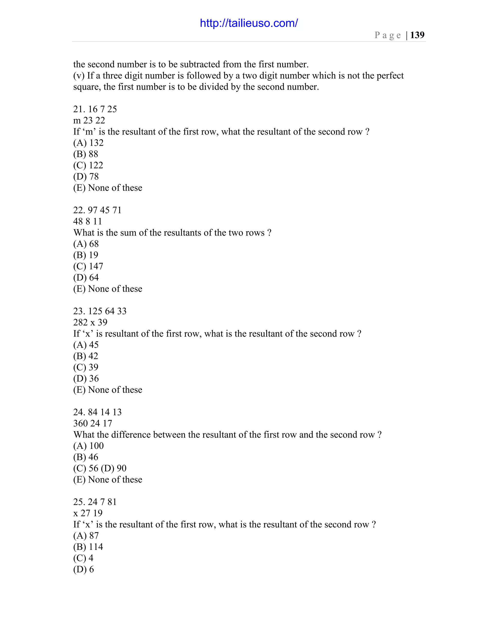 P a g e | 139
the second number is to be subtracted from the first number.
(v) If a three digit number is followed by a two digit number which is not the perfect
square, the first number is to be divided by the second number.
21. 16 7 25
m 23 22
If ‘m’ is the resultant of the first row, what the resultant of the second row ?
(A) 132
(B) 88
(C) 122
(D) 78
(E) None of these
22. 97 45 71
48 8 11
What is the sum of the resultants of the two rows ?
(A) 68
(B) 19
(C) 147
(D) 64
(E) None of these
23. 125 64 33
282 x 39
If ‘x’ is resultant of the first row, what is the resultant of the second row ?
(A) 45
(B) 42
(C) 39
(D) 36
(E) None of these
24. 84 14 13
360 24 17
What the difference between the resultant of the first row and the second row ?
(A) 100
(B) 46
(C) 56 (D) 90
(E) None of these
25. 24 7 81
x 27 19
If ‘x’ is the resultant of the first row, what is the resultant of the second row ?
(A) 87
(B) 114
(C) 4
(D) 6
http://tailieuso.com/
 