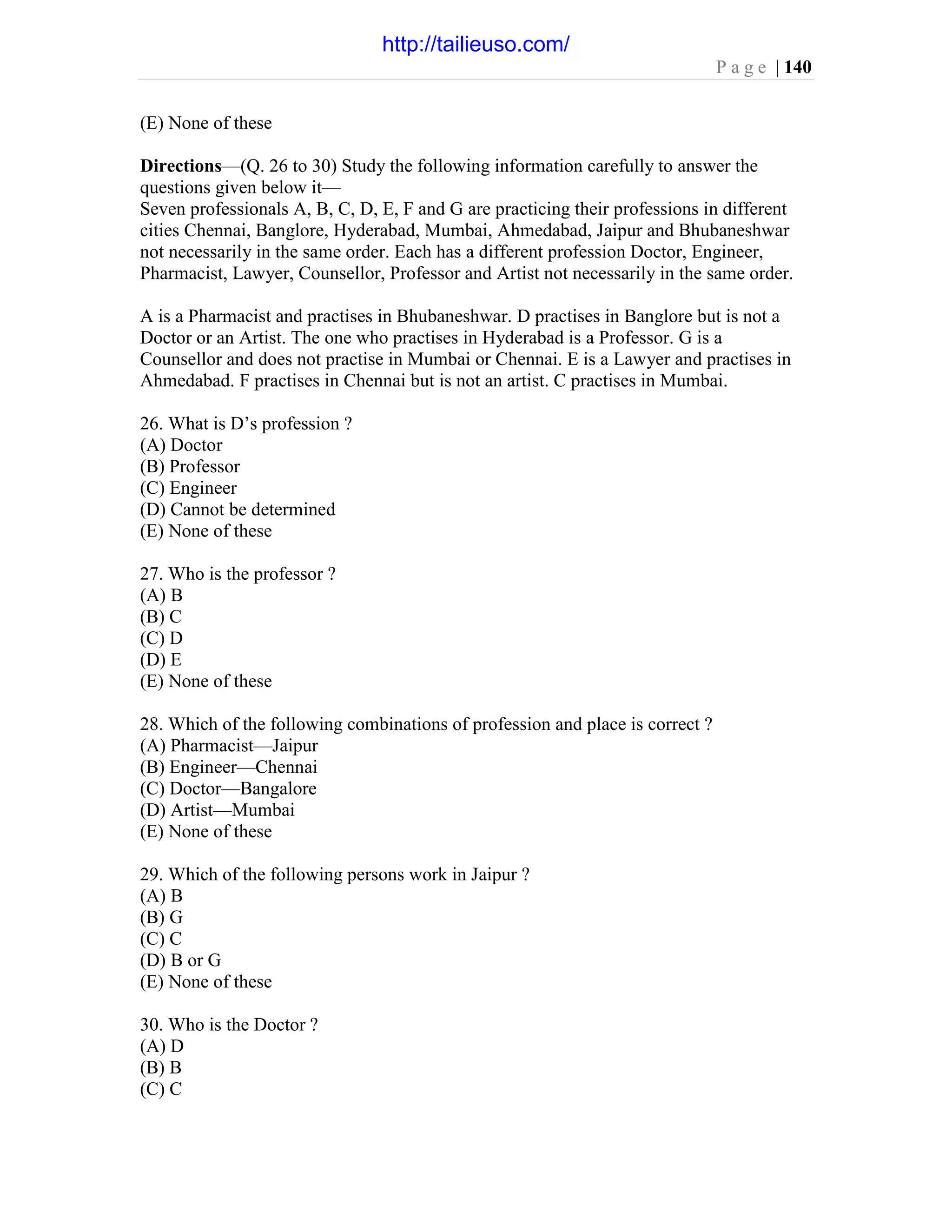 P a g e | 140
(E) None of these
Directions—(Q. 26 to 30) Study the following information carefully to answer the
questions given below it—
Seven professionals A, B, C, D, E, F and G are practicing their professions in different
cities Chennai, Banglore, Hyderabad, Mumbai, Ahmedabad, Jaipur and Bhubaneshwar
not necessarily in the same order. Each has a different profession Doctor, Engineer,
Pharmacist, Lawyer, Counsellor, Professor and Artist not necessarily in the same order.
A is a Pharmacist and practises in Bhubaneshwar. D practises in Banglore but is not a
Doctor or an Artist. The one who practises in Hyderabad is a Professor. G is a
Counsellor and does not practise in Mumbai or Chennai. E is a Lawyer and practises in
Ahmedabad. F practises in Chennai but is not an artist. C practises in Mumbai.
26. What is D’s profession ?
(A) Doctor
(B) Professor
(C) Engineer
(D) Cannot be determined
(E) None of these
27. Who is the professor ?
(A) B
(B) C
(C) D
(D) E
(E) None of these
28. Which of the following combinations of profession and place is correct ?
(A) Pharmacist—Jaipur
(B) Engineer—Chennai
(C) Doctor—Bangalore
(D) Artist—Mumbai
(E) None of these
29. Which of the following persons work in Jaipur ?
(A) B
(B) G
(C) C
(D) B or G
(E) None of these
30. Who is the Doctor ?
(A) D
(B) B
(C) C
http://tailieuso.com/
 