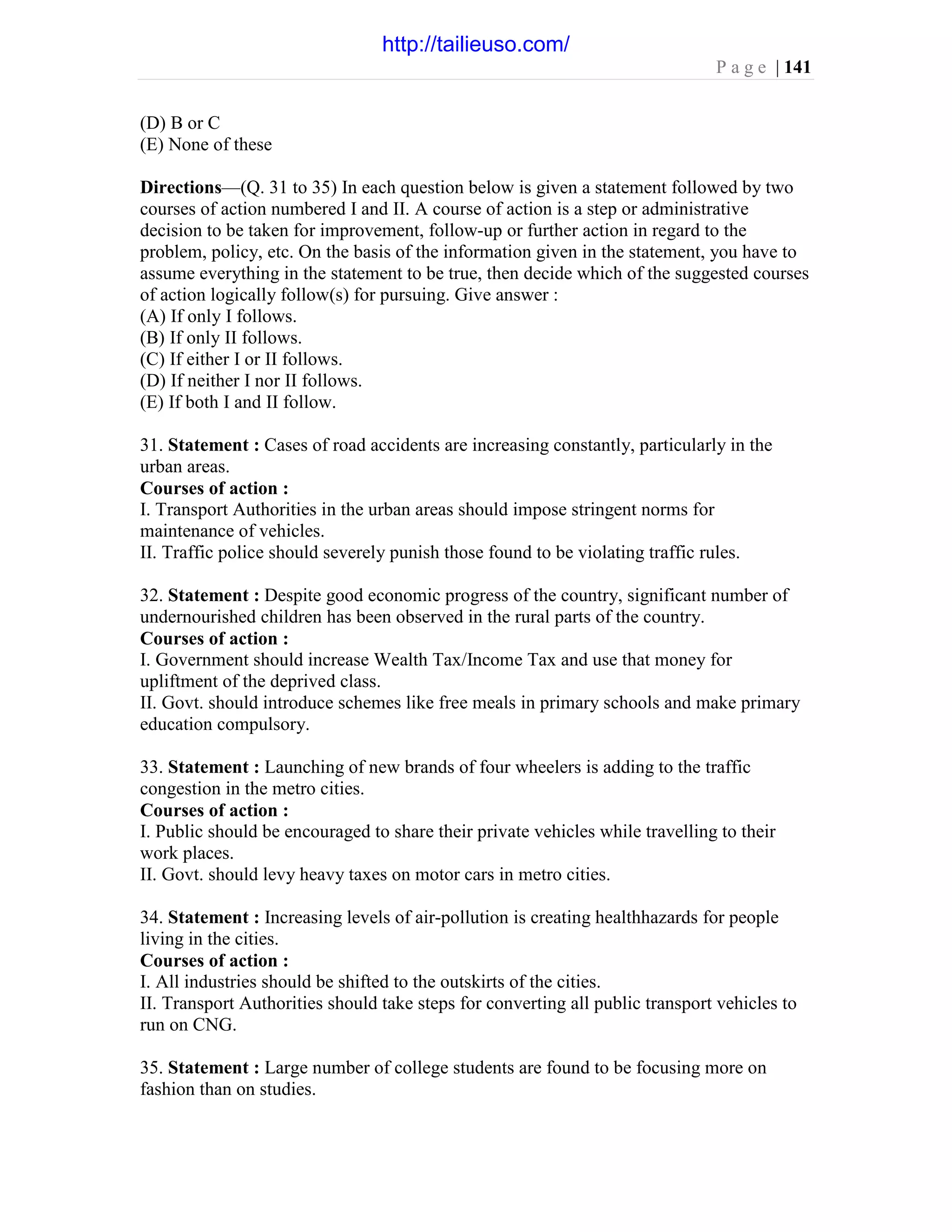 P a g e | 141
(D) B or C
(E) None of these
Directions—(Q. 31 to 35) In each question below is given a statement followed by two
courses of action numbered I and II. A course of action is a step or administrative
decision to be taken for improvement, follow-up or further action in regard to the
problem, policy, etc. On the basis of the information given in the statement, you have to
assume everything in the statement to be true, then decide which of the suggested courses
of action logically follow(s) for pursuing. Give answer :
(A) If only I follows.
(B) If only II follows.
(C) If either I or II follows.
(D) If neither I nor II follows.
(E) If both I and II follow.
31. Statement : Cases of road accidents are increasing constantly, particularly in the
urban areas.
Courses of action :
I. Transport Authorities in the urban areas should impose stringent norms for
maintenance of vehicles.
II. Traffic police should severely punish those found to be violating traffic rules.
32. Statement : Despite good economic progress of the country, significant number of
undernourished children has been observed in the rural parts of the country.
Courses of action :
I. Government should increase Wealth Tax/Income Tax and use that money for
upliftment of the deprived class.
II. Govt. should introduce schemes like free meals in primary schools and make primary
education compulsory.
33. Statement : Launching of new brands of four wheelers is adding to the traffic
congestion in the metro cities.
Courses of action :
I. Public should be encouraged to share their private vehicles while travelling to their
work places.
II. Govt. should levy heavy taxes on motor cars in metro cities.
34. Statement : Increasing levels of air-pollution is creating healthhazards for people
living in the cities.
Courses of action :
I. All industries should be shifted to the outskirts of the cities.
II. Transport Authorities should take steps for converting all public transport vehicles to
run on CNG.
35. Statement : Large number of college students are found to be focusing more on
fashion than on studies.
http://tailieuso.com/
 