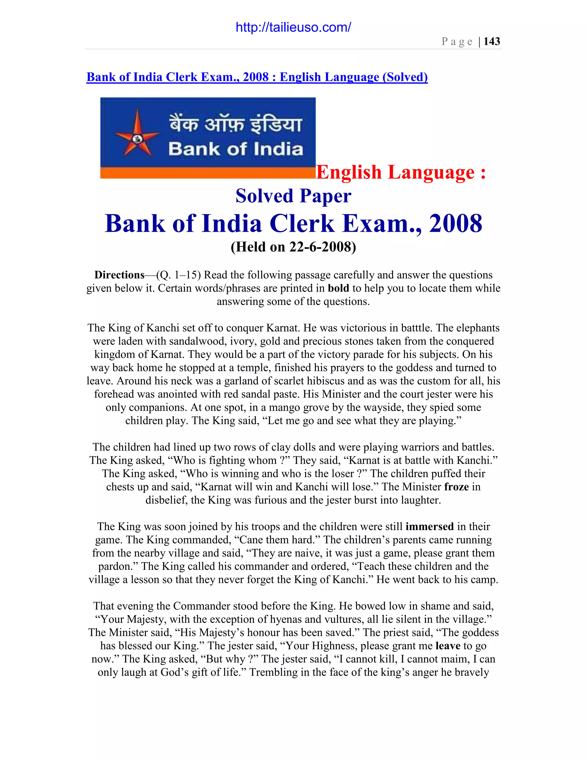 P a g e | 143
Bank of India Clerk Exam., 2008 : English Language (Solved)
English Language :
Solved Paper
Bank of India Clerk Exam., 2008
(Held on 22-6-2008)
Directions—(Q. 1–15) Read the following passage carefully and answer the questions
given below it. Certain words/phrases are printed in bold to help you to locate them while
answering some of the questions.
The King of Kanchi set off to conquer Karnat. He was victorious in batttle. The elephants
were laden with sandalwood, ivory, gold and precious stones taken from the conquered
kingdom of Karnat. They would be a part of the victory parade for his subjects. On his
way back home he stopped at a temple, finished his prayers to the goddess and turned to
leave. Around his neck was a garland of scarlet hibiscus and as was the custom for all, his
forehead was anointed with red sandal paste. His Minister and the court jester were his
only companions. At one spot, in a mango grove by the wayside, they spied some
children play. The King said, “Let me go and see what they are playing.”
The children had lined up two rows of clay dolls and were playing warriors and battles.
The King asked, “Who is fighting whom ?” They said, “Karnat is at battle with Kanchi.”
The King asked, “Who is winning and who is the loser ?” The children puffed their
chests up and said, “Karnat will win and Kanchi will lose.” The Minister froze in
disbelief, the King was furious and the jester burst into laughter.
The King was soon joined by his troops and the children were still immersed in their
game. The King commanded, “Cane them hard.” The children’s parents came running
from the nearby village and said, “They are naive, it was just a game, please grant them
pardon.” The King called his commander and ordered, “Teach these children and the
village a lesson so that they never forget the King of Kanchi.” He went back to his camp.
That evening the Commander stood before the King. He bowed low in shame and said,
“Your Majesty, with the exception of hyenas and vultures, all lie silent in the village.”
The Minister said, “His Majesty’s honour has been saved.” The priest said, “The goddess
has blessed our King.” The jester said, “Your Highness, please grant me leave to go
now.” The King asked, “But why ?” The jester said, “I cannot kill, I cannot maim, I can
only laugh at God’s gift of life.” Trembling in the face of the king’s anger he bravely
http://tailieuso.com/
 