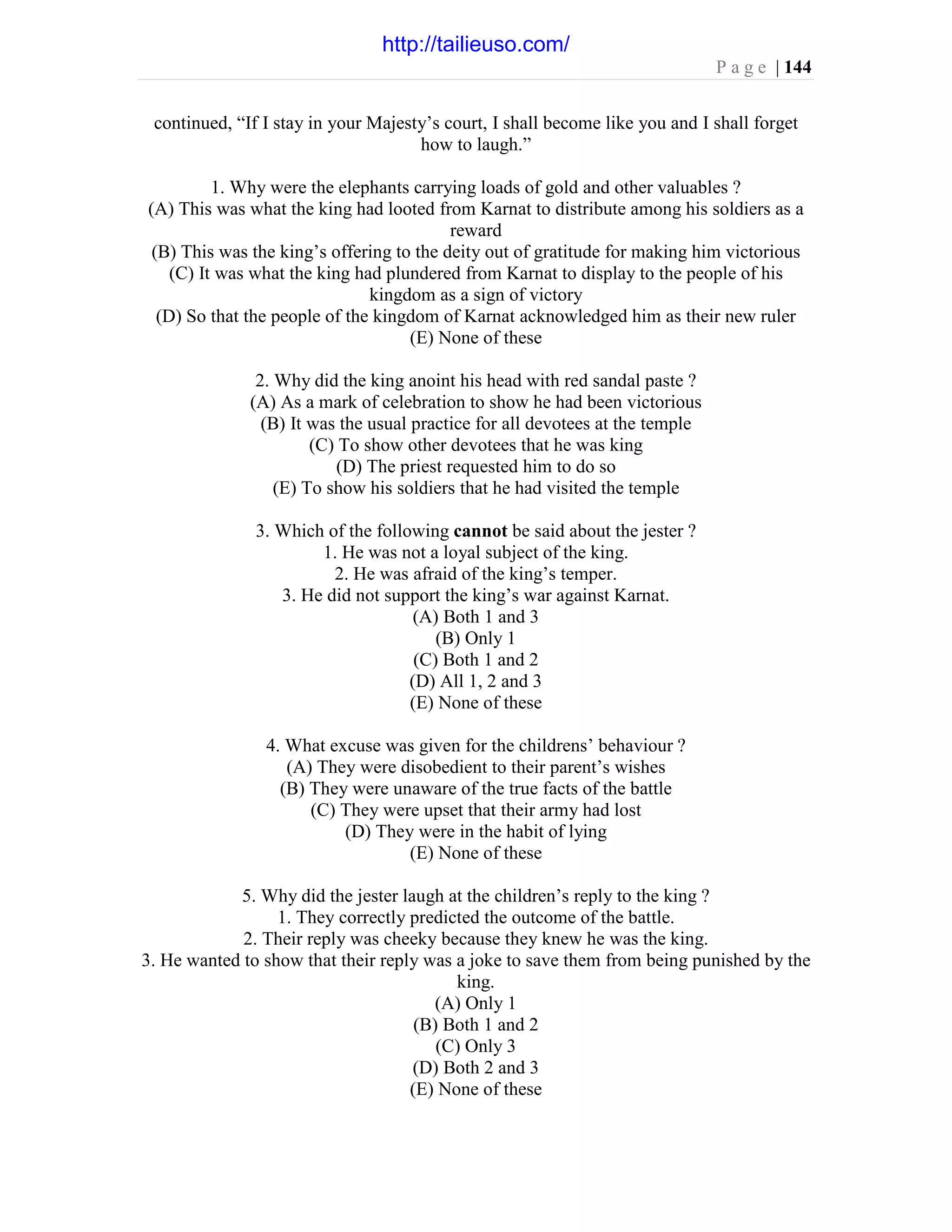 P a g e | 144
continued, “If I stay in your Majesty’s court, I shall become like you and I shall forget
how to laugh.”
1. Why were the elephants carrying loads of gold and other valuables ?
(A) This was what the king had looted from Karnat to distribute among his soldiers as a
reward
(B) This was the king’s offering to the deity out of gratitude for making him victorious
(C) It was what the king had plundered from Karnat to display to the people of his
kingdom as a sign of victory
(D) So that the people of the kingdom of Karnat acknowledged him as their new ruler
(E) None of these
2. Why did the king anoint his head with red sandal paste ?
(A) As a mark of celebration to show he had been victorious
(B) It was the usual practice for all devotees at the temple
(C) To show other devotees that he was king
(D) The priest requested him to do so
(E) To show his soldiers that he had visited the temple
3. Which of the following cannot be said about the jester ?
1. He was not a loyal subject of the king.
2. He was afraid of the king’s temper.
3. He did not support the king’s war against Karnat.
(A) Both 1 and 3
(B) Only 1
(C) Both 1 and 2
(D) All 1, 2 and 3
(E) None of these
4. What excuse was given for the childrens’ behaviour ?
(A) They were disobedient to their parent’s wishes
(B) They were unaware of the true facts of the battle
(C) They were upset that their army had lost
(D) They were in the habit of lying
(E) None of these
5. Why did the jester laugh at the children’s reply to the king ?
1. They correctly predicted the outcome of the battle.
2. Their reply was cheeky because they knew he was the king.
3. He wanted to show that their reply was a joke to save them from being punished by the
king.
(A) Only 1
(B) Both 1 and 2
(C) Only 3
(D) Both 2 and 3
(E) None of these
http://tailieuso.com/
 