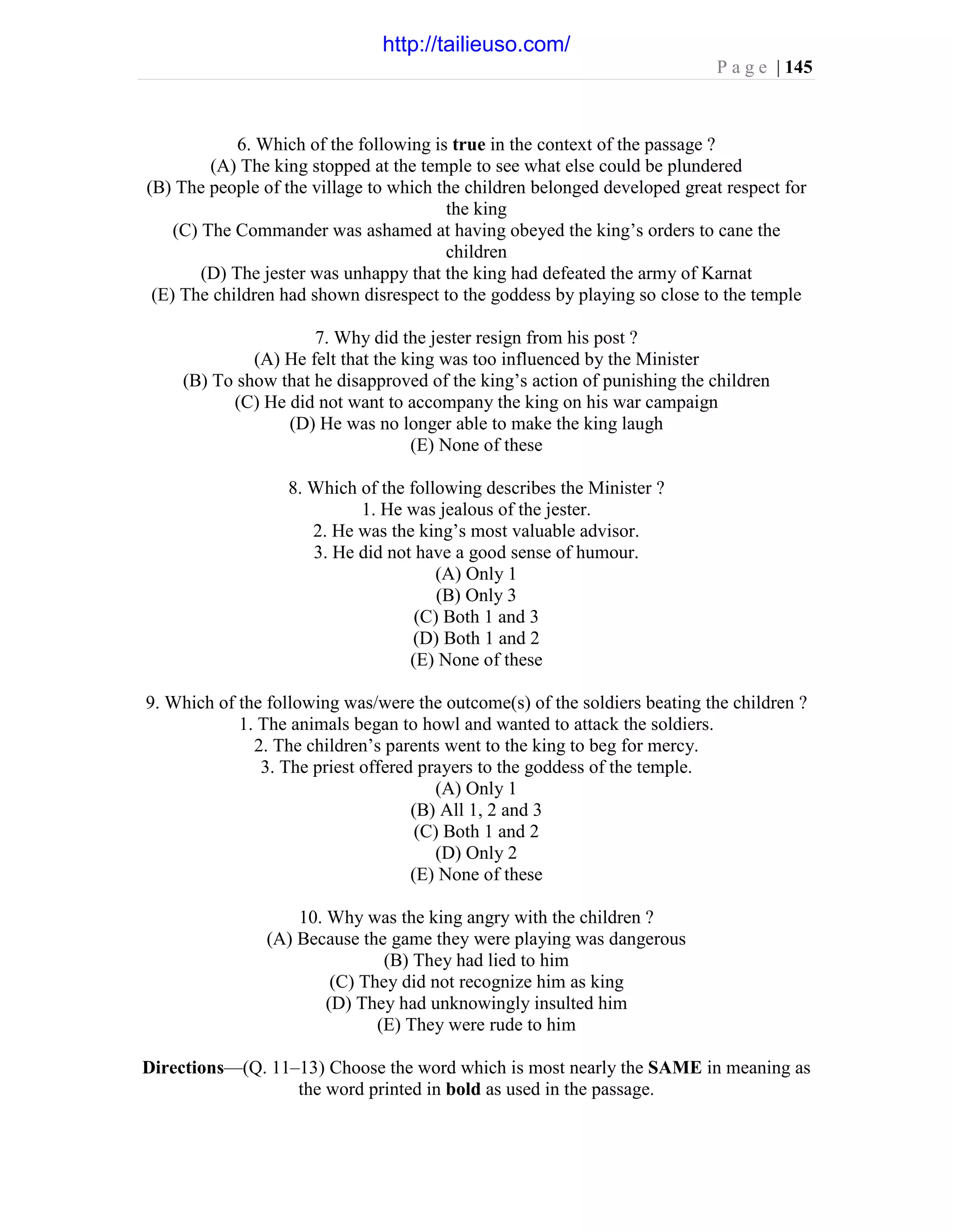P a g e | 145
6. Which of the following is true in the context of the passage ?
(A) The king stopped at the temple to see what else could be plundered
(B) The people of the village to which the children belonged developed great respect for
the king
(C) The Commander was ashamed at having obeyed the king’s orders to cane the
children
(D) The jester was unhappy that the king had defeated the army of Karnat
(E) The children had shown disrespect to the goddess by playing so close to the temple
7. Why did the jester resign from his post ?
(A) He felt that the king was too influenced by the Minister
(B) To show that he disapproved of the king’s action of punishing the children
(C) He did not want to accompany the king on his war campaign
(D) He was no longer able to make the king laugh
(E) None of these
8. Which of the following describes the Minister ?
1. He was jealous of the jester.
2. He was the king’s most valuable advisor.
3. He did not have a good sense of humour.
(A) Only 1
(B) Only 3
(C) Both 1 and 3
(D) Both 1 and 2
(E) None of these
9. Which of the following was/were the outcome(s) of the soldiers beating the children ?
1. The animals began to howl and wanted to attack the soldiers.
2. The children’s parents went to the king to beg for mercy.
3. The priest offered prayers to the goddess of the temple.
(A) Only 1
(B) All 1, 2 and 3
(C) Both 1 and 2
(D) Only 2
(E) None of these
10. Why was the king angry with the children ?
(A) Because the game they were playing was dangerous
(B) They had lied to him
(C) They did not recognize him as king
(D) They had unknowingly insulted him
(E) They were rude to him
Directions—(Q. 11–13) Choose the word which is most nearly the SAME in meaning as
the word printed in bold as used in the passage.
http://tailieuso.com/
 