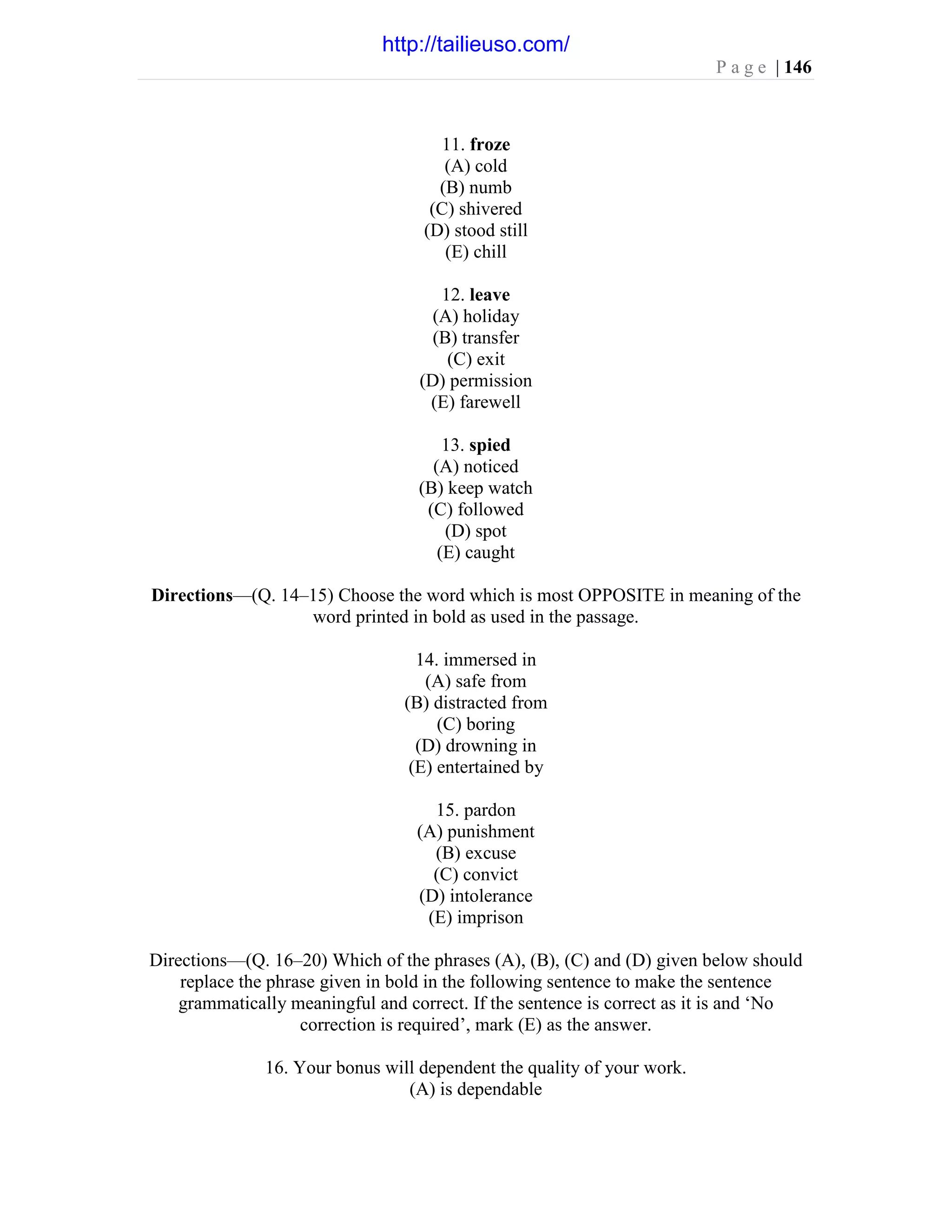 P a g e | 146
11. froze
(A) cold
(B) numb
(C) shivered
(D) stood still
(E) chill
12. leave
(A) holiday
(B) transfer
(C) exit
(D) permission
(E) farewell
13. spied
(A) noticed
(B) keep watch
(C) followed
(D) spot
(E) caught
Directions—(Q. 14–15) Choose the word which is most OPPOSITE in meaning of the
word printed in bold as used in the passage.
14. immersed in
(A) safe from
(B) distracted from
(C) boring
(D) drowning in
(E) entertained by
15. pardon
(A) punishment
(B) excuse
(C) convict
(D) intolerance
(E) imprison
Directions—(Q. 16–20) Which of the phrases (A), (B), (C) and (D) given below should
replace the phrase given in bold in the following sentence to make the sentence
grammatically meaningful and correct. If the sentence is correct as it is and ‘No
correction is required’, mark (E) as the answer.
16. Your bonus will dependent the quality of your work.
(A) is dependable
http://tailieuso.com/
 