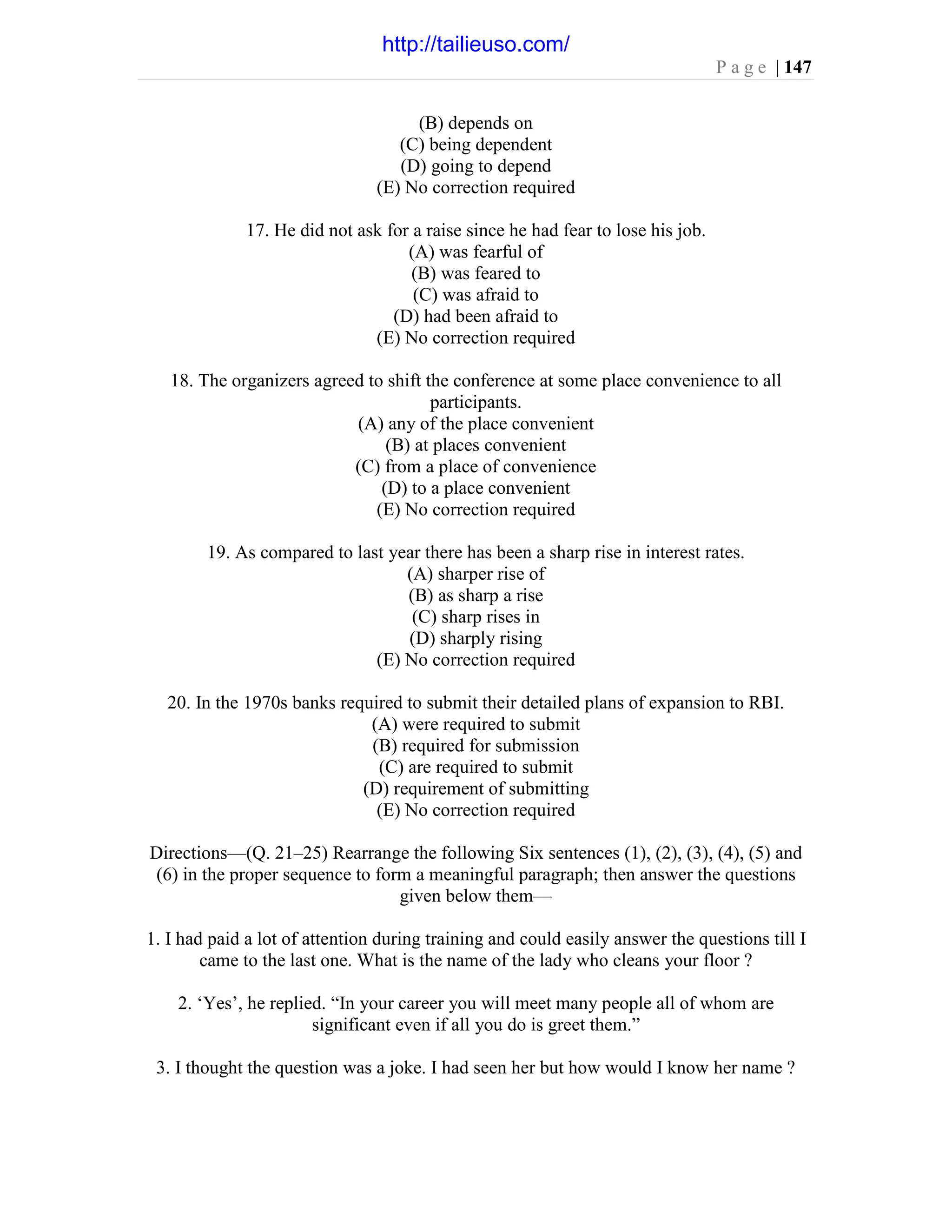 P a g e | 147
(B) depends on
(C) being dependent
(D) going to depend
(E) No correction required
17. He did not ask for a raise since he had fear to lose his job.
(A) was fearful of
(B) was feared to
(C) was afraid to
(D) had been afraid to
(E) No correction required
18. The organizers agreed to shift the conference at some place convenience to all
participants.
(A) any of the place convenient
(B) at places convenient
(C) from a place of convenience
(D) to a place convenient
(E) No correction required
19. As compared to last year there has been a sharp rise in interest rates.
(A) sharper rise of
(B) as sharp a rise
(C) sharp rises in
(D) sharply rising
(E) No correction required
20. In the 1970s banks required to submit their detailed plans of expansion to RBI.
(A) were required to submit
(B) required for submission
(C) are required to submit
(D) requirement of submitting
(E) No correction required
Directions—(Q. 21–25) Rearrange the following Six sentences (1), (2), (3), (4), (5) and
(6) in the proper sequence to form a meaningful paragraph; then answer the questions
given below them—
1. I had paid a lot of attention during training and could easily answer the questions till I
came to the last one. What is the name of the lady who cleans your floor ?
2. ‘Yes’, he replied. “In your career you will meet many people all of whom are
significant even if all you do is greet them.”
3. I thought the question was a joke. I had seen her but how would I know her name ?
http://tailieuso.com/
 