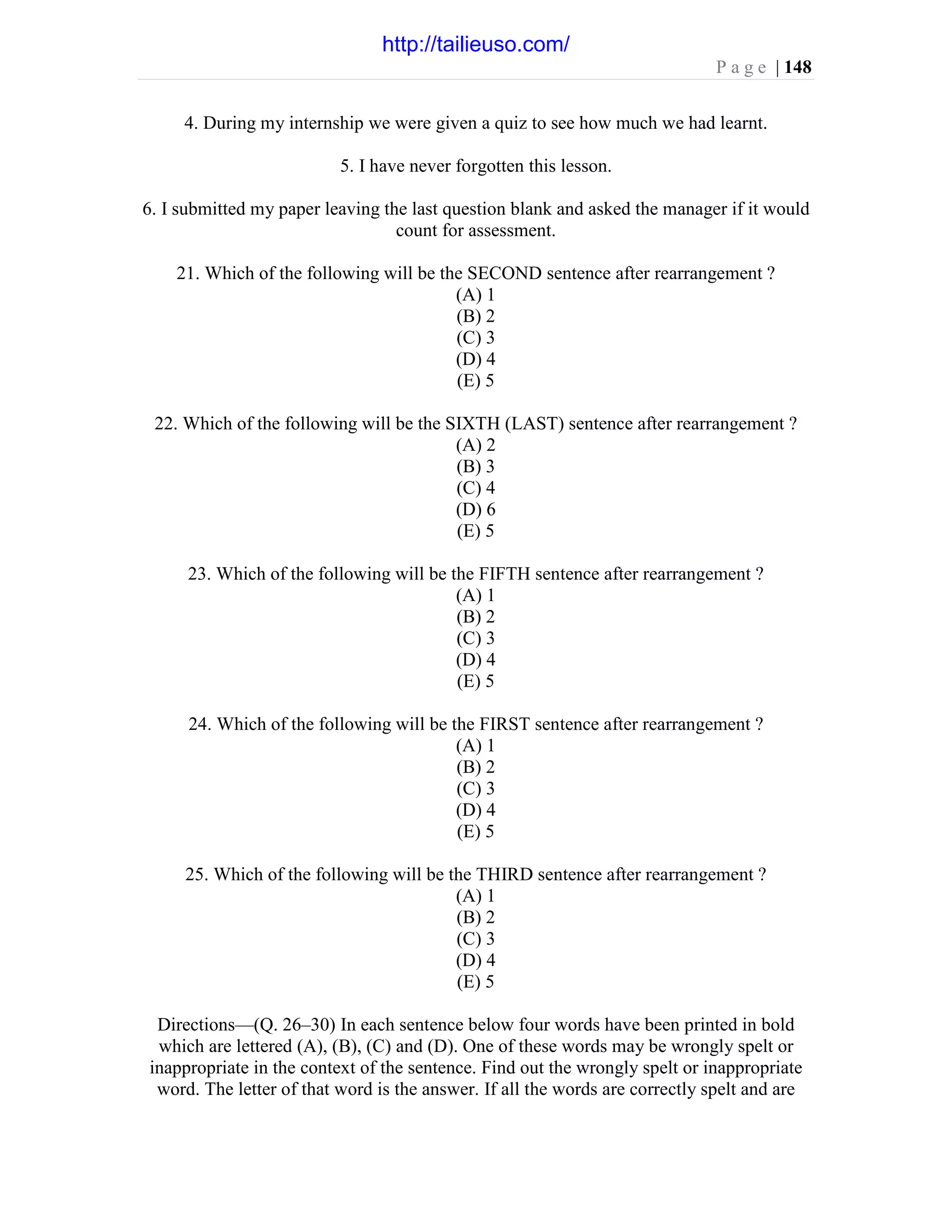 P a g e | 148
4. During my internship we were given a quiz to see how much we had learnt.
5. I have never forgotten this lesson.
6. I submitted my paper leaving the last question blank and asked the manager if it would
count for assessment.
21. Which of the following will be the SECOND sentence after rearrangement ?
(A) 1
(B) 2
(C) 3
(D) 4
(E) 5
22. Which of the following will be the SIXTH (LAST) sentence after rearrangement ?
(A) 2
(B) 3
(C) 4
(D) 6
(E) 5
23. Which of the following will be the FIFTH sentence after rearrangement ?
(A) 1
(B) 2
(C) 3
(D) 4
(E) 5
24. Which of the following will be the FIRST sentence after rearrangement ?
(A) 1
(B) 2
(C) 3
(D) 4
(E) 5
25. Which of the following will be the THIRD sentence after rearrangement ?
(A) 1
(B) 2
(C) 3
(D) 4
(E) 5
Directions—(Q. 26–30) In each sentence below four words have been printed in bold
which are lettered (A), (B), (C) and (D). One of these words may be wrongly spelt or
inappropriate in the context of the sentence. Find out the wrongly spelt or inappropriate
word. The letter of that word is the answer. If all the words are correctly spelt and are
http://tailieuso.com/
 