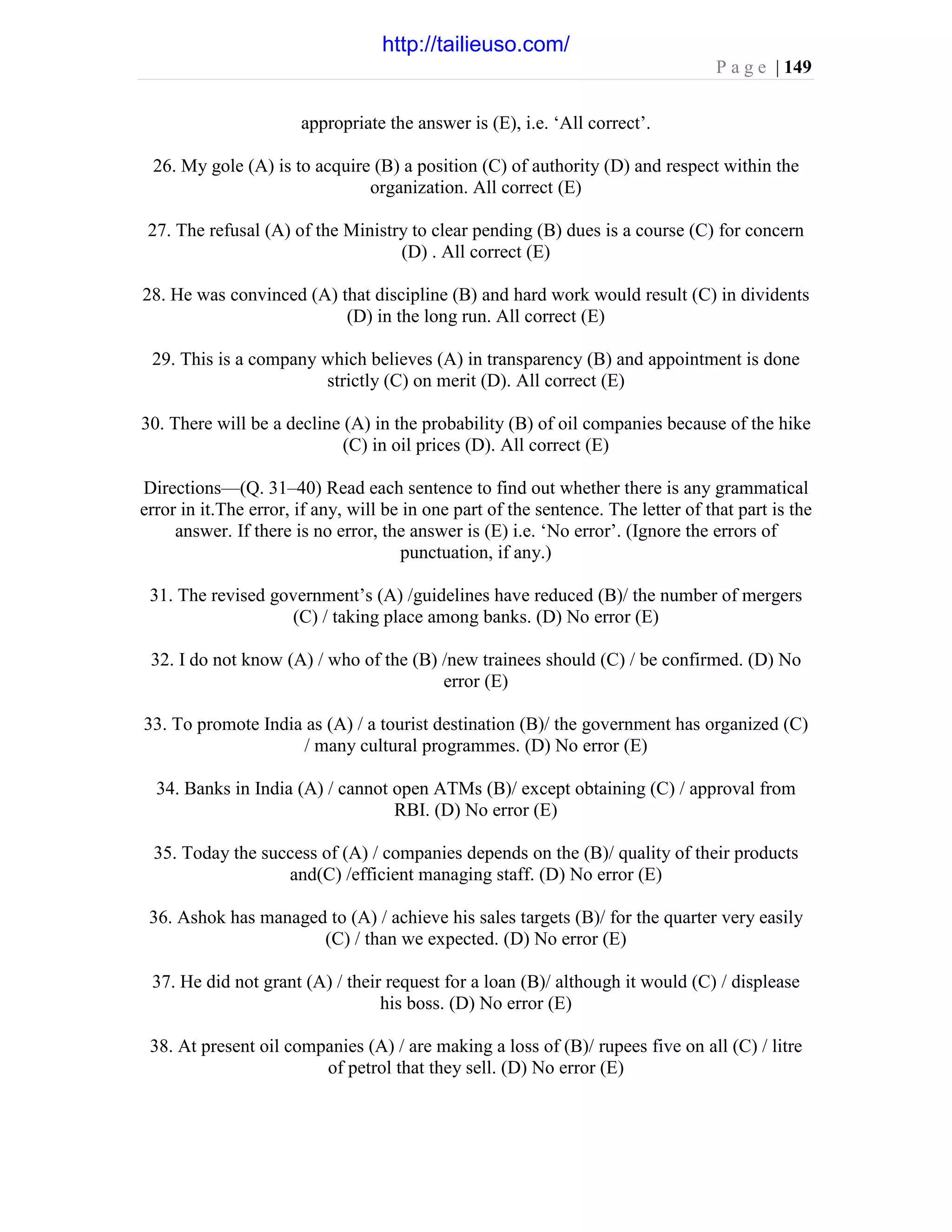 P a g e | 149
appropriate the answer is (E), i.e. ‘All correct’.
26. My gole (A) is to acquire (B) a position (C) of authority (D) and respect within the
organization. All correct (E)
27. The refusal (A) of the Ministry to clear pending (B) dues is a course (C) for concern
(D) . All correct (E)
28. He was convinced (A) that discipline (B) and hard work would result (C) in dividents
(D) in the long run. All correct (E)
29. This is a company which believes (A) in transparency (B) and appointment is done
strictly (C) on merit (D). All correct (E)
30. There will be a decline (A) in the probability (B) of oil companies because of the hike
(C) in oil prices (D). All correct (E)
Directions—(Q. 31–40) Read each sentence to find out whether there is any grammatical
error in it.The error, if any, will be in one part of the sentence. The letter of that part is the
answer. If there is no error, the answer is (E) i.e. ‘No error’. (Ignore the errors of
punctuation, if any.)
31. The revised government’s (A) /guidelines have reduced (B)/ the number of mergers
(C) / taking place among banks. (D) No error (E)
32. I do not know (A) / who of the (B) /new trainees should (C) / be confirmed. (D) No
error (E)
33. To promote India as (A) / a tourist destination (B)/ the government has organized (C)
/ many cultural programmes. (D) No error (E)
34. Banks in India (A) / cannot open ATMs (B)/ except obtaining (C) / approval from
RBI. (D) No error (E)
35. Today the success of (A) / companies depends on the (B)/ quality of their products
and(C) /efficient managing staff. (D) No error (E)
36. Ashok has managed to (A) / achieve his sales targets (B)/ for the quarter very easily
(C) / than we expected. (D) No error (E)
37. He did not grant (A) / their request for a loan (B)/ although it would (C) / displease
his boss. (D) No error (E)
38. At present oil companies (A) / are making a loss of (B)/ rupees five on all (C) / litre
of petrol that they sell. (D) No error (E)
http://tailieuso.com/
 