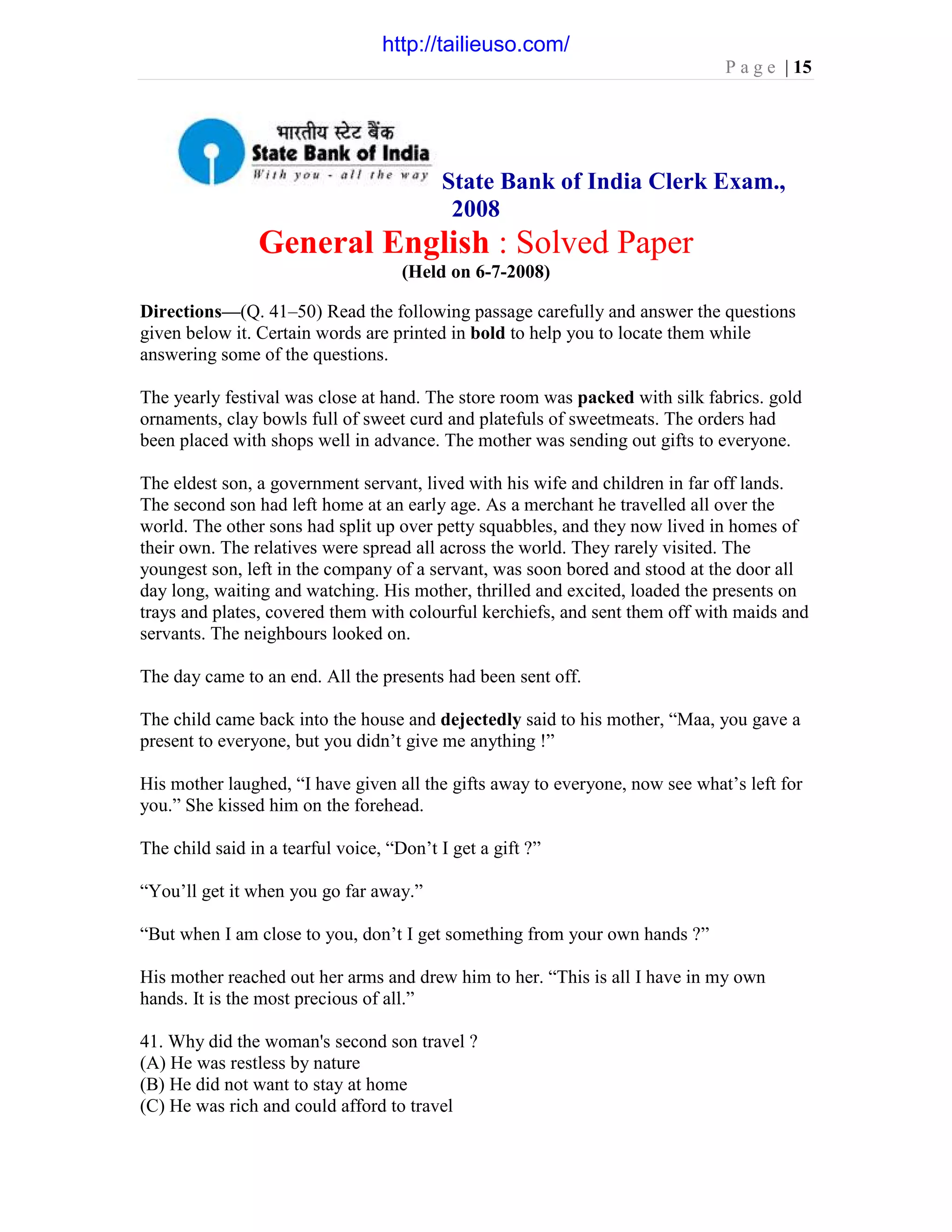 P a g e | 15
State Bank of India Clerk Exam.,
2008
General English : Solved Paper
(Held on 6-7-2008)
Directions—(Q. 41–50) Read the following passage carefully and answer the questions
given below it. Certain words are printed in bold to help you to locate them while
answering some of the questions.
The yearly festival was close at hand. The store room was packed with silk fabrics. gold
ornaments, clay bowls full of sweet curd and platefuls of sweetmeats. The orders had
been placed with shops well in advance. The mother was sending out gifts to everyone.
The eldest son, a government servant, lived with his wife and children in far off lands.
The second son had left home at an early age. As a merchant he travelled all over the
world. The other sons had split up over petty squabbles, and they now lived in homes of
their own. The relatives were spread all across the world. They rarely visited. The
youngest son, left in the company of a servant, was soon bored and stood at the door all
day long, waiting and watching. His mother, thrilled and excited, loaded the presents on
trays and plates, covered them with colourful kerchiefs, and sent them off with maids and
servants. The neighbours looked on.
The day came to an end. All the presents had been sent off.
The child came back into the house and dejectedly said to his mother, “Maa, you gave a
present to everyone, but you didn’t give me anything !”
His mother laughed, “I have given all the gifts away to everyone, now see what’s left for
you.” She kissed him on the forehead.
The child said in a tearful voice, “Don’t I get a gift ?”
“You’ll get it when you go far away.”
“But when I am close to you, don’t I get something from your own hands ?”
His mother reached out her arms and drew him to her. “This is all I have in my own
hands. It is the most precious of all.”
41. Why did the woman's second son travel ?
(A) He was restless by nature
(B) He did not want to stay at home
(C) He was rich and could afford to travel
http://tailieuso.com/
 