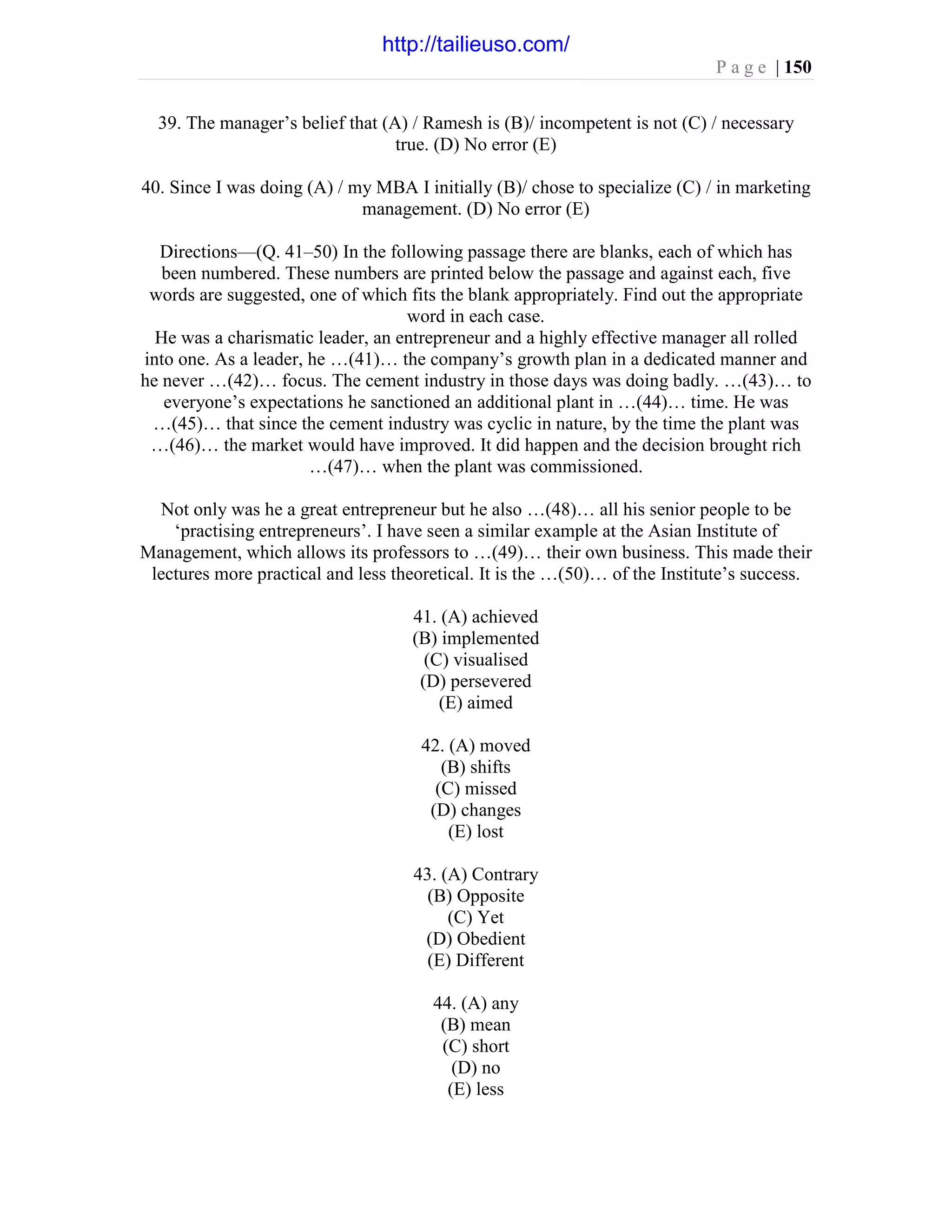 P a g e | 150
39. The manager’s belief that (A) / Ramesh is (B)/ incompetent is not (C) / necessary
true. (D) No error (E)
40. Since I was doing (A) / my MBA I initially (B)/ chose to specialize (C) / in marketing
management. (D) No error (E)
Directions—(Q. 41–50) In the following passage there are blanks, each of which has
been numbered. These numbers are printed below the passage and against each, five
words are suggested, one of which fits the blank appropriately. Find out the appropriate
word in each case.
He was a charismatic leader, an entrepreneur and a highly effective manager all rolled
into one. As a leader, he …(41)… the company’s growth plan in a dedicated manner and
he never …(42)… focus. The cement industry in those days was doing badly. …(43)… to
everyone’s expectations he sanctioned an additional plant in …(44)… time. He was
…(45)… that since the cement industry was cyclic in nature, by the time the plant was
…(46)… the market would have improved. It did happen and the decision brought rich
…(47)… when the plant was commissioned.
Not only was he a great entrepreneur but he also …(48)… all his senior people to be
‘practising entrepreneurs’. I have seen a similar example at the Asian Institute of
Management, which allows its professors to …(49)… their own business. This made their
lectures more practical and less theoretical. It is the …(50)… of the Institute’s success.
41. (A) achieved
(B) implemented
(C) visualised
(D) persevered
(E) aimed
42. (A) moved
(B) shifts
(C) missed
(D) changes
(E) lost
43. (A) Contrary
(B) Opposite
(C) Yet
(D) Obedient
(E) Different
44. (A) any
(B) mean
(C) short
(D) no
(E) less
http://tailieuso.com/
 