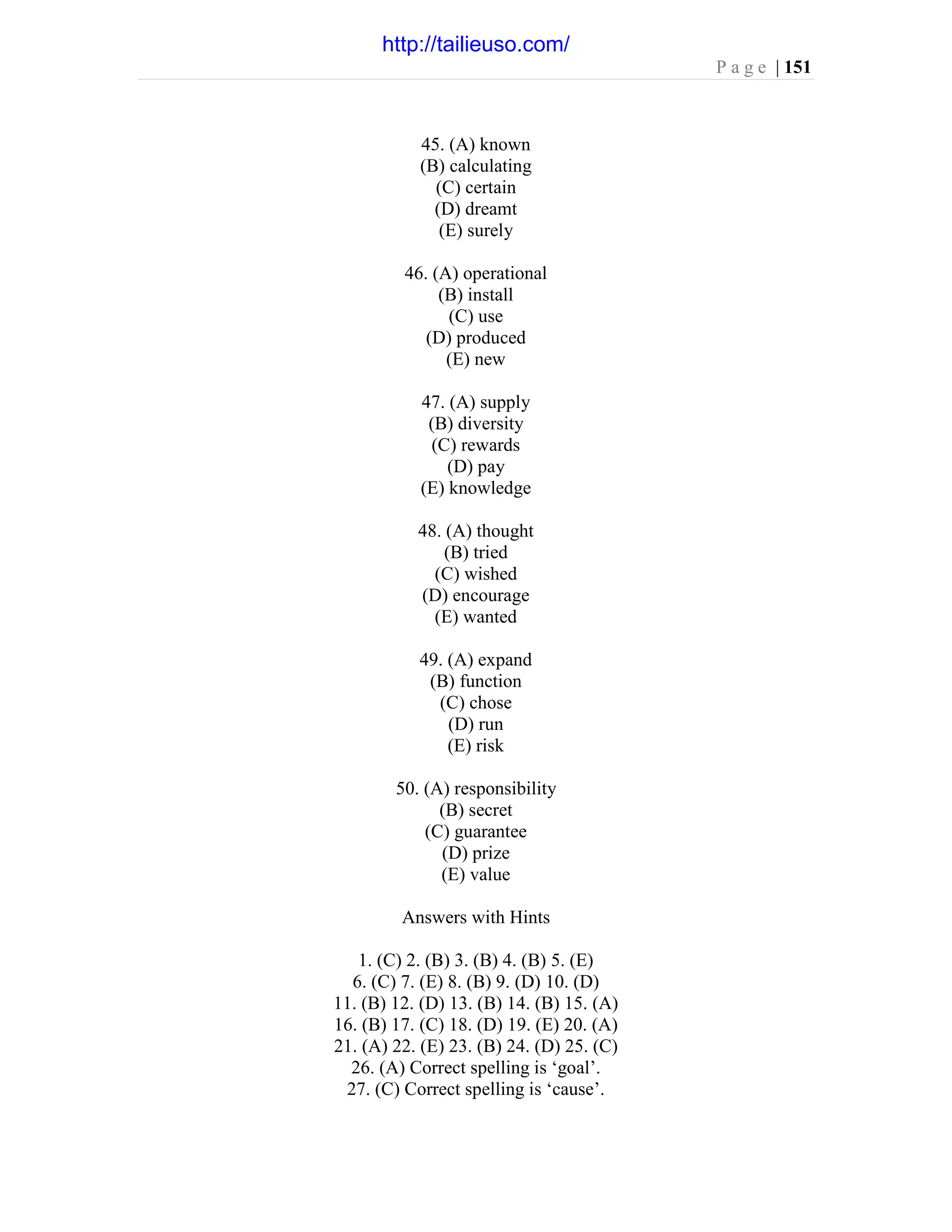 P a g e | 151
45. (A) known
(B) calculating
(C) certain
(D) dreamt
(E) surely
46. (A) operational
(B) install
(C) use
(D) produced
(E) new
47. (A) supply
(B) diversity
(C) rewards
(D) pay
(E) knowledge
48. (A) thought
(B) tried
(C) wished
(D) encourage
(E) wanted
49. (A) expand
(B) function
(C) chose
(D) run
(E) risk
50. (A) responsibility
(B) secret
(C) guarantee
(D) prize
(E) value
Answers with Hints
1. (C) 2. (B) 3. (B) 4. (B) 5. (E)
6. (C) 7. (E) 8. (B) 9. (D) 10. (D)
11. (B) 12. (D) 13. (B) 14. (B) 15. (A)
16. (B) 17. (C) 18. (D) 19. (E) 20. (A)
21. (A) 22. (E) 23. (B) 24. (D) 25. (C)
26. (A) Correct spelling is ‘goal’.
27. (C) Correct spelling is ‘cause’.
http://tailieuso.com/
 